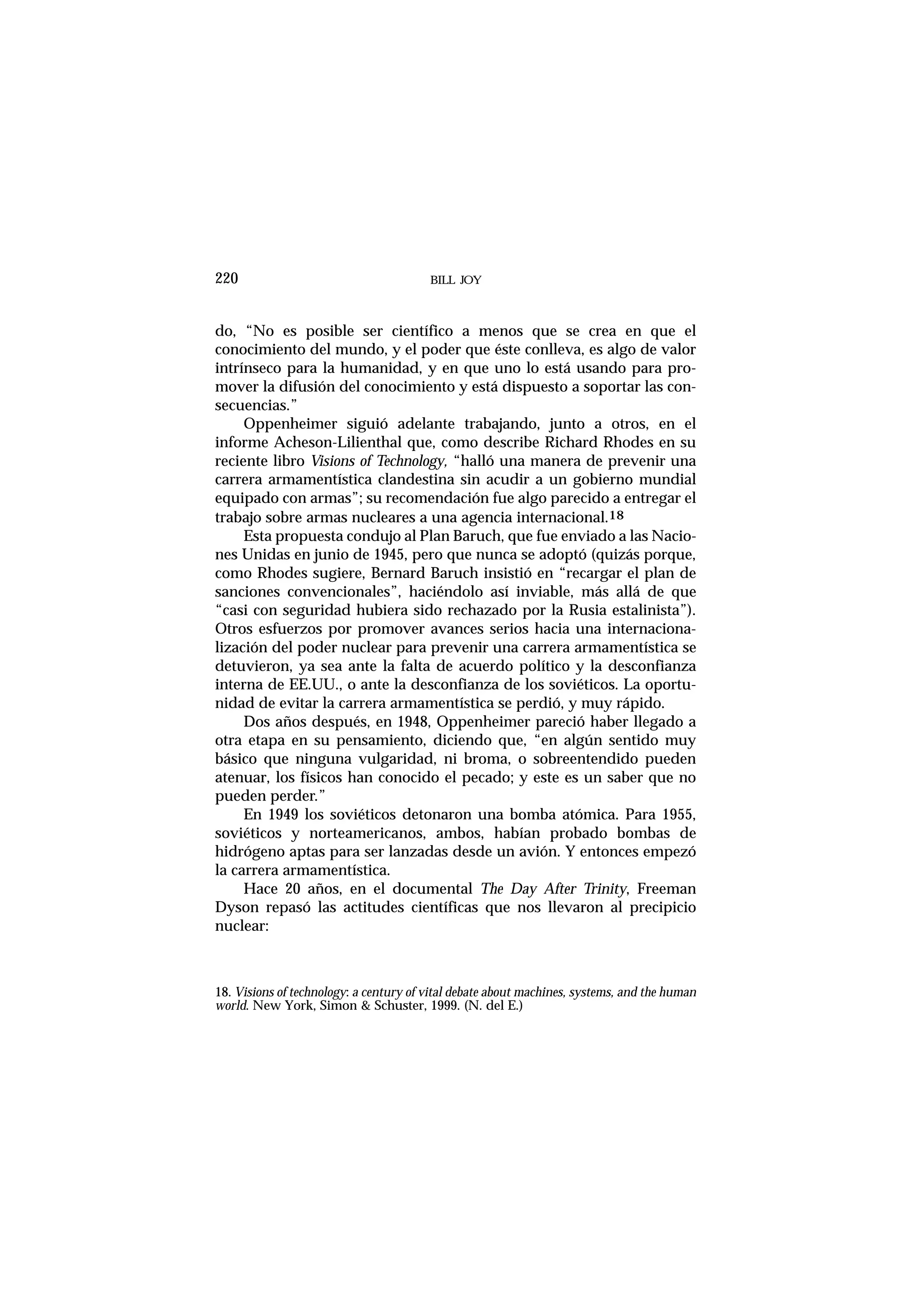 do, “No es posible ser científico a menos que se crea en que el
conocimiento del mundo, y el poder que éste conlleva, es algo de valor
intrínseco para la humanidad, y en que uno lo está usando para pro-
mover la difusión del conocimiento y está dispuesto a soportar las con-
secuencias.”
Oppenheimer siguió adelante trabajando, junto a otros, en el
informe Acheson-Lilienthal que, como describe Richard Rhodes en su
reciente libro Visions of Technology, “halló una manera de prevenir una
carrera armamentística clandestina sin acudir a un gobierno mundial
equipado con armas”; su recomendación fue algo parecido a entregar el
trabajo sobre armas nucleares a una agencia internacional.18
Esta propuesta condujo al Plan Baruch, que fue enviado a las Nacio-
nes Unidas en junio de 1945, pero que nunca se adoptó (quizás porque,
como Rhodes sugiere, Bernard Baruch insistió en “recargar el plan de
sanciones convencionales”, haciéndolo así inviable, más allá de que
“casi con seguridad hubiera sido rechazado por la Rusia estalinista”).
Otros esfuerzos por promover avances serios hacia una internaciona-
lización del poder nuclear para prevenir una carrera armamentística se
detuvieron, ya sea ante la falta de acuerdo político y la desconfianza
interna de EE.UU., o ante la desconfianza de los soviéticos. La oportu-
nidad de evitar la carrera armamentística se perdió, y muy rápido.
Dos años después, en 1948, Oppenheimer pareció haber llegado a
otra etapa en su pensamiento, diciendo que, “en algún sentido muy
básico que ninguna vulgaridad, ni broma, o sobreentendido pueden
atenuar, los físicos han conocido el pecado; y este es un saber que no
pueden perder.”
En 1949 los soviéticos detonaron una bomba atómica. Para 1955,
soviéticos y norteamericanos, ambos, habían probado bombas de
hidrógeno aptas para ser lanzadas desde un avión. Y entonces empezó
la carrera armamentística.
Hace 20 años, en el documental The Day After Trinity, Freeman
Dyson repasó las actitudes científicas que nos llevaron al precipicio
nuclear:
BILL JOY220
18. Visions of technology: a century of vital debate about machines, systems, and the human
world. New York, Simon & Schuster, 1999. (N. del E.)
 