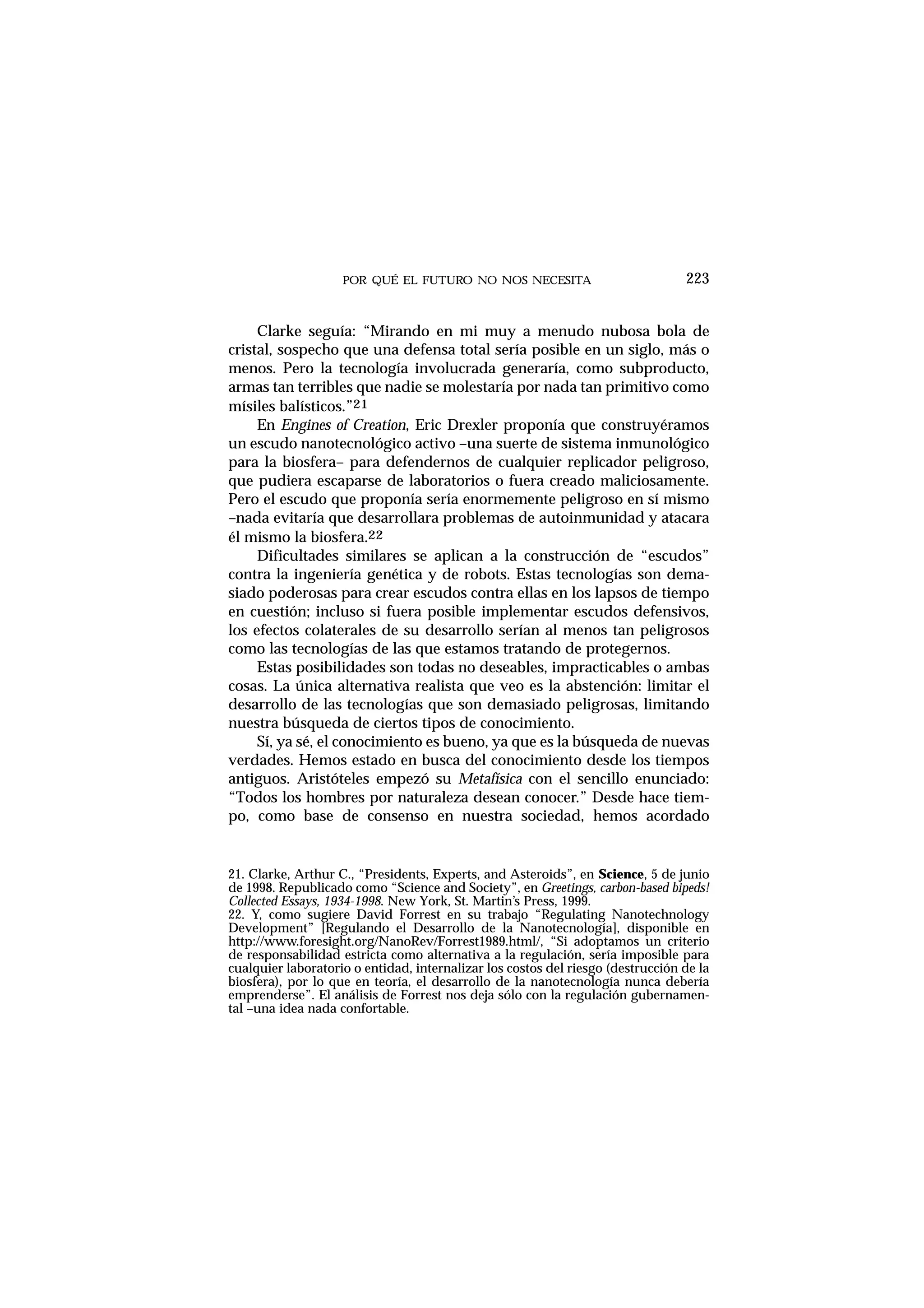 POR QUÉ EL FUTURO NO NOS NECESITA
Clarke seguía: “Mirando en mi muy a menudo nubosa bola de
cristal, sospecho que una defensa total sería posible en un siglo, más o
menos. Pero la tecnología involucrada generaría, como subproducto,
armas tan terribles que nadie se molestaría por nada tan primitivo como
mísiles balísticos.”21
En Engines of Creation, Eric Drexler proponía que construyéramos
un escudo nanotecnológico activo –una suerte de sistema inmunológico
para la biosfera– para defendernos de cualquier replicador peligroso,
que pudiera escaparse de laboratorios o fuera creado maliciosamente.
Pero el escudo que proponía sería enormemente peligroso en sí mismo
–nada evitaría que desarrollara problemas de autoinmunidad y atacara
él mismo la biosfera.22
Dificultades similares se aplican a la construcción de “escudos”
contra la ingeniería genética y de robots. Estas tecnologías son dema-
siado poderosas para crear escudos contra ellas en los lapsos de tiempo
en cuestión; incluso si fuera posible implementar escudos defensivos,
los efectos colaterales de su desarrollo serían al menos tan peligrosos
como las tecnologías de las que estamos tratando de protegernos.
Estas posibilidades son todas no deseables, impracticables o ambas
cosas. La única alternativa realista que veo es la abstención: limitar el
desarrollo de las tecnologías que son demasiado peligrosas, limitando
nuestra búsqueda de ciertos tipos de conocimiento.
Sí, ya sé, el conocimiento es bueno, ya que es la búsqueda de nuevas
verdades. Hemos estado en busca del conocimiento desde los tiempos
antiguos. Aristóteles empezó su Metafísica con el sencillo enunciado:
“Todos los hombres por naturaleza desean conocer.” Desde hace tiem-
po, como base de consenso en nuestra sociedad, hemos acordado
223
21. Clarke, Arthur C., “Presidents, Experts, and Asteroids”, en Science, 5 de junio
de 1998. Republicado como “Science and Society”, en Greetings, carbon-based bipeds!
Collected Essays, 1934-1998. New York, St. Martin’s Press, 1999.
22. Y, como sugiere David Forrest en su trabajo “Regulating Nanotechnology
Development” [Regulando el Desarrollo de la Nanotecnología], disponible en
http://www.foresight.org/NanoRev/Forrest1989.html/, “Si adoptamos un criterio
de responsabilidad estricta como alternativa a la regulación, sería imposible para
cualquier laboratorio o entidad, internalizar los costos del riesgo (destrucción de la
biosfera), por lo que en teoría, el desarrollo de la nanotecnología nunca debería
emprenderse”. El análisis de Forrest nos deja sólo con la regulación gubernamen-
tal –una idea nada confortable.
 