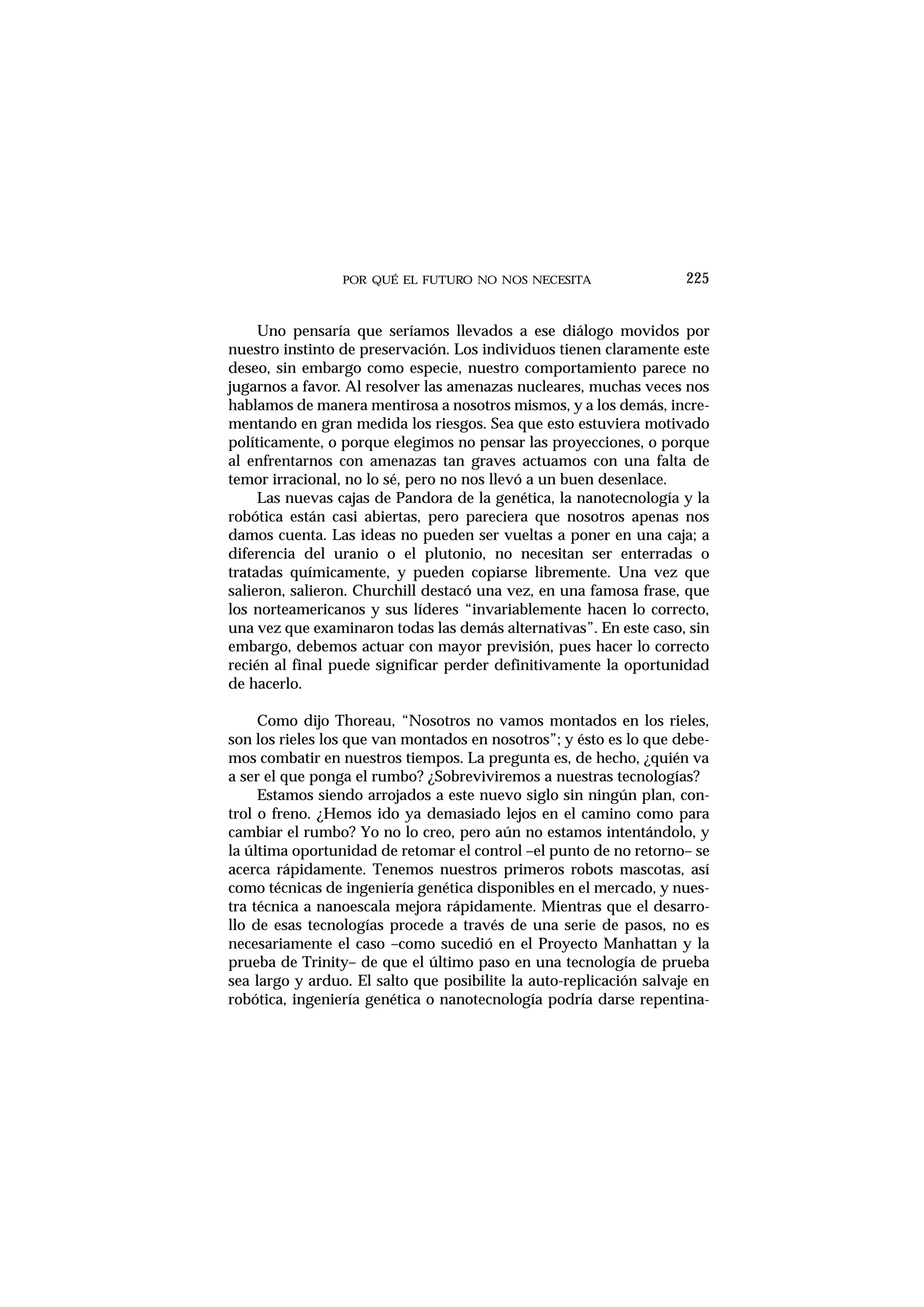 POR QUÉ EL FUTURO NO NOS NECESITA
Uno pensaría que seríamos llevados a ese diálogo movidos por
nuestro instinto de preservación. Los individuos tienen claramente este
deseo, sin embargo como especie, nuestro comportamiento parece no
jugarnos a favor. Al resolver las amenazas nucleares, muchas veces nos
hablamos de manera mentirosa a nosotros mismos, y a los demás, incre-
mentando en gran medida los riesgos. Sea que esto estuviera motivado
políticamente, o porque elegimos no pensar las proyecciones, o porque
al enfrentarnos con amenazas tan graves actuamos con una falta de
temor irracional, no lo sé, pero no nos llevó a un buen desenlace.
Las nuevas cajas de Pandora de la genética, la nanotecnología y la
robótica están casi abiertas, pero pareciera que nosotros apenas nos
damos cuenta. Las ideas no pueden ser vueltas a poner en una caja; a
diferencia del uranio o el plutonio, no necesitan ser enterradas o
tratadas químicamente, y pueden copiarse libremente. Una vez que
salieron, salieron. Churchill destacó una vez, en una famosa frase, que
los norteamericanos y sus líderes “invariablemente hacen lo correcto,
una vez que examinaron todas las demás alternativas”. En este caso, sin
embargo, debemos actuar con mayor previsión, pues hacer lo correcto
recién al final puede significar perder definitivamente la oportunidad
de hacerlo.
Como dijo Thoreau, “Nosotros no vamos montados en los rieles,
son los rieles los que van montados en nosotros”; y ésto es lo que debe-
mos combatir en nuestros tiempos. La pregunta es, de hecho, ¿quién va
a ser el que ponga el rumbo? ¿Sobreviviremos a nuestras tecnologías?
Estamos siendo arrojados a este nuevo siglo sin ningún plan, con-
trol o freno. ¿Hemos ido ya demasiado lejos en el camino como para
cambiar el rumbo? Yo no lo creo, pero aún no estamos intentándolo, y
la última oportunidad de retomar el control –el punto de no retorno– se
acerca rápidamente. Tenemos nuestros primeros robots mascotas, así
como técnicas de ingeniería genética disponibles en el mercado, y nues-
tra técnica a nanoescala mejora rápidamente. Mientras que el desarro-
llo de esas tecnologías procede a través de una serie de pasos, no es
necesariamente el caso –como sucedió en el Proyecto Manhattan y la
prueba de Trinity– de que el último paso en una tecnología de prueba
sea largo y arduo. El salto que posibilite la auto-replicación salvaje en
robótica, ingeniería genética o nanotecnología podría darse repentina-
225
 