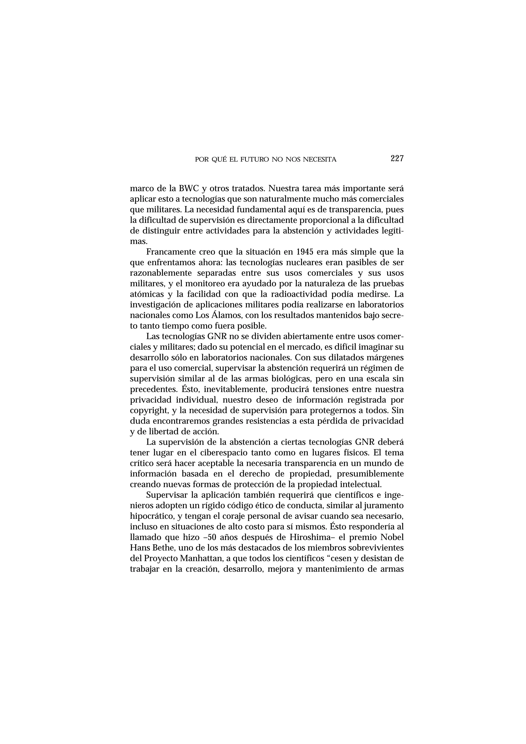 POR QUÉ EL FUTURO NO NOS NECESITA 227
marco de la BWC y otros tratados. Nuestra tarea más importante será
aplicar esto a tecnologías que son naturalmente mucho más comerciales
que militares. La necesidad fundamental aquí es de transparencia, pues
la dificultad de supervisión es directamente proporcional a la dificultad
de distinguir entre actividades para la abstención y actividades legíti-
mas.
Francamente creo que la situación en 1945 era más simple que la
que enfrentamos ahora: las tecnologías nucleares eran pasibles de ser
razonablemente separadas entre sus usos comerciales y sus usos
militares, y el monitoreo era ayudado por la naturaleza de las pruebas
atómicas y la facilidad con que la radioactividad podía medirse. La
investigación de aplicaciones militares podía realizarse en laboratorios
nacionales como Los Álamos, con los resultados mantenidos bajo secre-
to tanto tiempo como fuera posible.
Las tecnologías GNR no se dividen abiertamente entre usos comer-
ciales y militares; dado su potencial en el mercado, es difícil imaginar su
desarrollo sólo en laboratorios nacionales. Con sus dilatados márgenes
para el uso comercial, supervisar la abstención requerirá un régimen de
supervisión similar al de las armas biológicas, pero en una escala sin
precedentes. Ésto, inevitablemente, producirá tensiones entre nuestra
privacidad individual, nuestro deseo de información registrada por
copyright, y la necesidad de supervisión para protegernos a todos. Sin
duda encontraremos grandes resistencias a esta pérdida de privacidad
y de libertad de acción.
La supervisión de la abstención a ciertas tecnologías GNR deberá
tener lugar en el ciberespacio tanto como en lugares físicos. El tema
crítico será hacer aceptable la necesaria transparencia en un mundo de
información basada en el derecho de propiedad, presumiblemente
creando nuevas formas de protección de la propiedad intelectual.
Supervisar la aplicación también requerirá que científicos e inge-
nieros adopten un rígido código ético de conducta, similar al juramento
hipocrático, y tengan el coraje personal de avisar cuando sea necesario,
incluso en situaciones de alto costo para sí mismos. Ésto respondería al
llamado que hizo –50 años después de Hiroshima– el premio Nobel
Hans Bethe, uno de los más destacados de los miembros sobrevivientes
del Proyecto Manhattan, a que todos los científicos “cesen y desistan de
trabajar en la creación, desarrollo, mejora y mantenimiento de armas
 