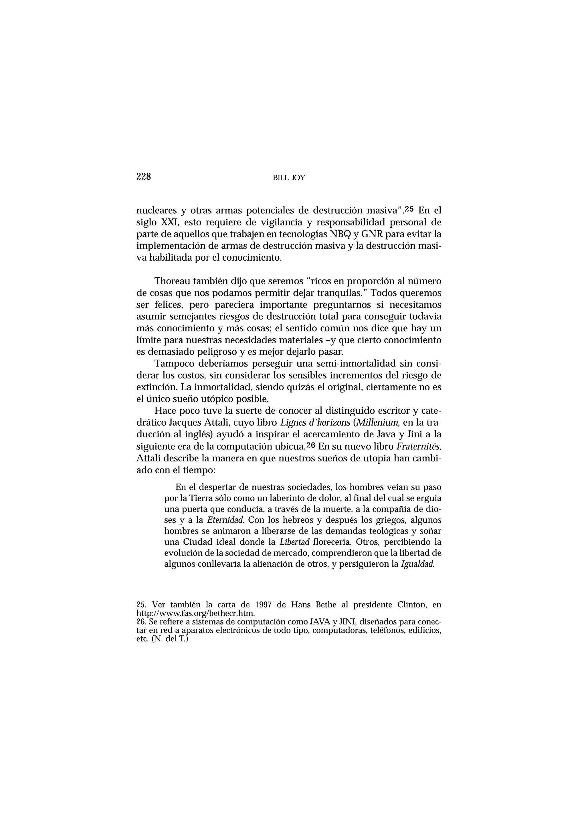nucleares y otras armas potenciales de destrucción masiva”.25 En el
siglo XXI, esto requiere de vigilancia y responsabilidad personal de
parte de aquellos que trabajen en tecnologías NBQ y GNR para evitar la
implementación de armas de destrucción masiva y la destrucción masi-
va habilitada por el conocimiento.
Thoreau también dijo que seremos “ricos en proporción al número
de cosas que nos podamos permitir dejar tranquilas.” Todos queremos
ser felices, pero pareciera importante preguntarnos si necesitamos
asumir semejantes riesgos de destrucción total para conseguir todavía
más conocimiento y más cosas; el sentido común nos dice que hay un
límite para nuestras necesidades materiales –y que cierto conocimiento
es demasiado peligroso y es mejor dejarlo pasar.
Tampoco deberíamos perseguir una semi-inmortalidad sin consi-
derar los costos, sin considerar los sensibles incrementos del riesgo de
extinción. La inmortalidad, siendo quizás el original, ciertamente no es
el único sueño utópico posible.
Hace poco tuve la suerte de conocer al distinguido escritor y cate-
drático Jacques Attali, cuyo libro Lignes d´horizons (Millenium, en la tra-
ducción al inglés) ayudó a inspirar el acercamiento de Java y Jini a la
siguiente era de la computación ubicua.26 En su nuevo libro Fraternités,
Attali describe la manera en que nuestros sueños de utopía han cambi-
ado con el tiempo:
En el despertar de nuestras sociedades, los hombres veían su paso
por la Tierra sólo como un laberinto de dolor, al final del cual se erguía
una puerta que conducía, a través de la muerte, a la compañía de dio-
ses y a la Eternidad. Con los hebreos y después los griegos, algunos
hombres se animaron a liberarse de las demandas teológicas y soñar
una Ciudad ideal donde la Libertad florecería. Otros, percibiendo la
evolución de la sociedad de mercado, comprendieron que la libertad de
algunos conllevaría la alienación de otros, y persiguieron la Igualdad.
BILL JOY228
25. Ver también la carta de 1997 de Hans Bethe al presidente Clinton, en
http://www.fas.org/bethecr.htm.
26. Se refiere a sistemas de computación como JAVA y JINI, diseñados para conec-
tar en red a aparatos electrónicos de todo tipo, computadoras, teléfonos, edificios,
etc. (N. del T.)
 