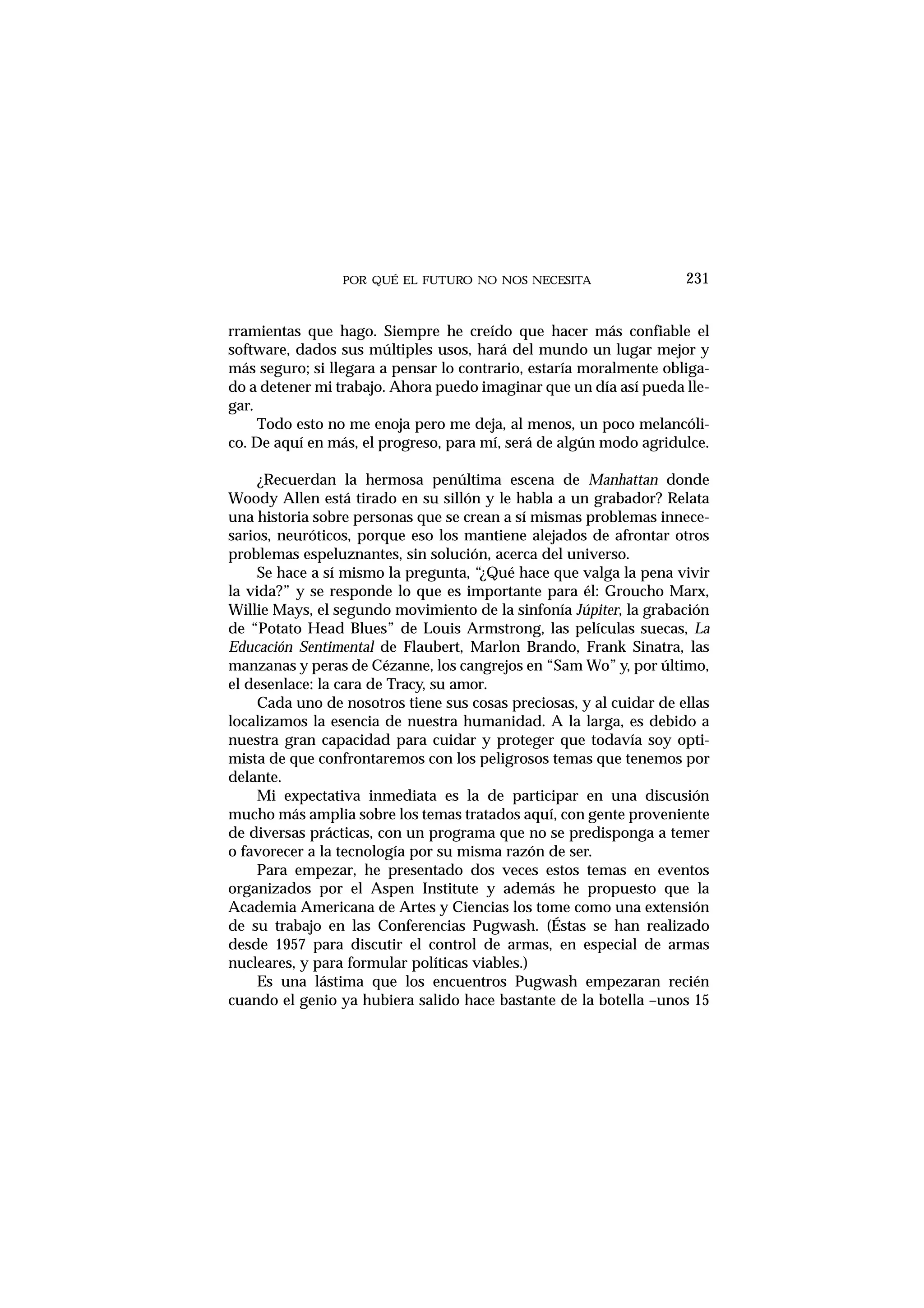 POR QUÉ EL FUTURO NO NOS NECESITA
rramientas que hago. Siempre he creído que hacer más confiable el
software, dados sus múltiples usos, hará del mundo un lugar mejor y
más seguro; si llegara a pensar lo contrario, estaría moralmente obliga-
do a detener mi trabajo. Ahora puedo imaginar que un día así pueda lle-
gar.
Todo esto no me enoja pero me deja, al menos, un poco melancóli-
co. De aquí en más, el progreso, para mí, será de algún modo agridulce.
¿Recuerdan la hermosa penúltima escena de Manhattan donde
Woody Allen está tirado en su sillón y le habla a un grabador? Relata
una historia sobre personas que se crean a sí mismas problemas innece-
sarios, neuróticos, porque eso los mantiene alejados de afrontar otros
problemas espeluznantes, sin solución, acerca del universo.
Se hace a sí mismo la pregunta, “¿Qué hace que valga la pena vivir
la vida?” y se responde lo que es importante para él: Groucho Marx,
Willie Mays, el segundo movimiento de la sinfonía Júpiter, la grabación
de “Potato Head Blues” de Louis Armstrong, las películas suecas, La
Educación Sentimental de Flaubert, Marlon Brando, Frank Sinatra, las
manzanas y peras de Cézanne, los cangrejos en “Sam Wo” y, por último,
el desenlace: la cara de Tracy, su amor.
Cada uno de nosotros tiene sus cosas preciosas, y al cuidar de ellas
localizamos la esencia de nuestra humanidad. A la larga, es debido a
nuestra gran capacidad para cuidar y proteger que todavía soy opti-
mista de que confrontaremos con los peligrosos temas que tenemos por
delante.
Mi expectativa inmediata es la de participar en una discusión
mucho más amplia sobre los temas tratados aquí, con gente proveniente
de diversas prácticas, con un programa que no se predisponga a temer
o favorecer a la tecnología por su misma razón de ser.
Para empezar, he presentado dos veces estos temas en eventos
organizados por el Aspen Institute y además he propuesto que la
Academia Americana de Artes y Ciencias los tome como una extensión
de su trabajo en las Conferencias Pugwash. (Éstas se han realizado
desde 1957 para discutir el control de armas, en especial de armas
nucleares, y para formular políticas viables.)
Es una lástima que los encuentros Pugwash empezaran recién
cuando el genio ya hubiera salido hace bastante de la botella –unos 15
231
 