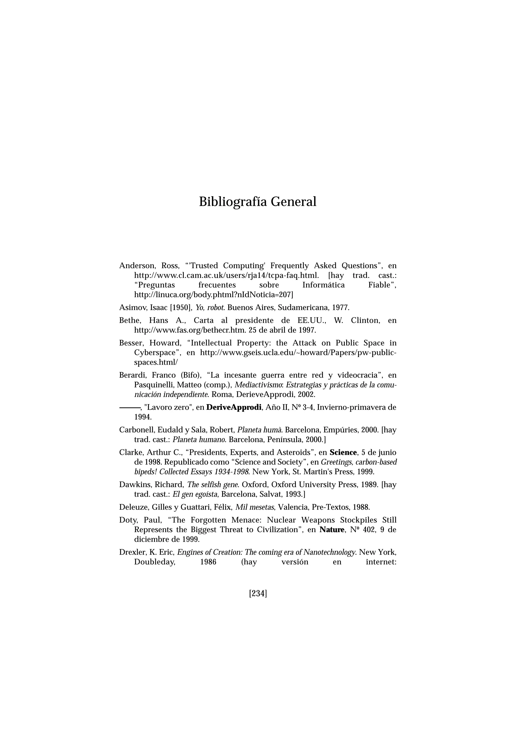 Anderson, Ross, “'Trusted Computing' Frequently Asked Questions”, en
http://www.cl.cam.ac.uk/users/rja14/tcpa-faq.html. [hay trad. cast.:
“Preguntas frecuentes sobre Informática Fiable”,
http://linuca.org/body.phtml?nIdNoticia=207]
Asimov, Isaac [1950], Yo, robot. Buenos Aires, Sudamericana, 1977.
Bethe, Hans A., Carta al presidente de EE.UU., W. Clinton, en
http://www.fas.org/bethecr.htm. 25 de abril de 1997.
Besser, Howard, “Intellectual Property: the Attack on Public Space in
Cyberspace”, en http://www.gseis.ucla.edu/~howard/Papers/pw-public-
spaces.html/
Berardi, Franco (Bifo), “La incesante guerra entre red y videocracia”, en
Pasquinelli, Matteo (comp.), Mediactivismo: Estrategias y prácticas de la comu-
nicación independiente. Roma, DerieveApprodi, 2002.
------------, "Lavoro zero", en DeriveApprodi, Año II, Nº 3-4, Invierno-primavera de
1994.
Carbonell, Eudald y Sala, Robert, Planeta humà. Barcelona, Empúries, 2000. [hay
trad. cast.: Planeta humano. Barcelona, Península, 2000.]
Clarke, Arthur C., “Presidents, Experts, and Asteroids”, en Science, 5 de junio
de 1998. Republicado como “Science and Society”, en Greetings, carbon-based
bipeds! Collected Essays 1934-1998. New York, St. Martin's Press, 1999.
Dawkins, Richard, The selfish gene. Oxford, Oxford University Press, 1989. [hay
trad. cast.: El gen egoísta, Barcelona, Salvat, 1993.]
Deleuze, Gilles y Guattari, Félix, Mil mesetas, Valencia, Pre-Textos, 1988.
Doty, Paul, “The Forgotten Menace: Nuclear Weapons Stockpiles Still
Represents the Biggest Threat to Civilization”, en Nature, Nº 402, 9 de
diciembre de 1999.
Drexler, K. Eric, Engines of Creation: The coming era of Nanotechnology. New York,
Doubleday, 1986 (hay versión en internet:
[234]
Bibliografía General
 