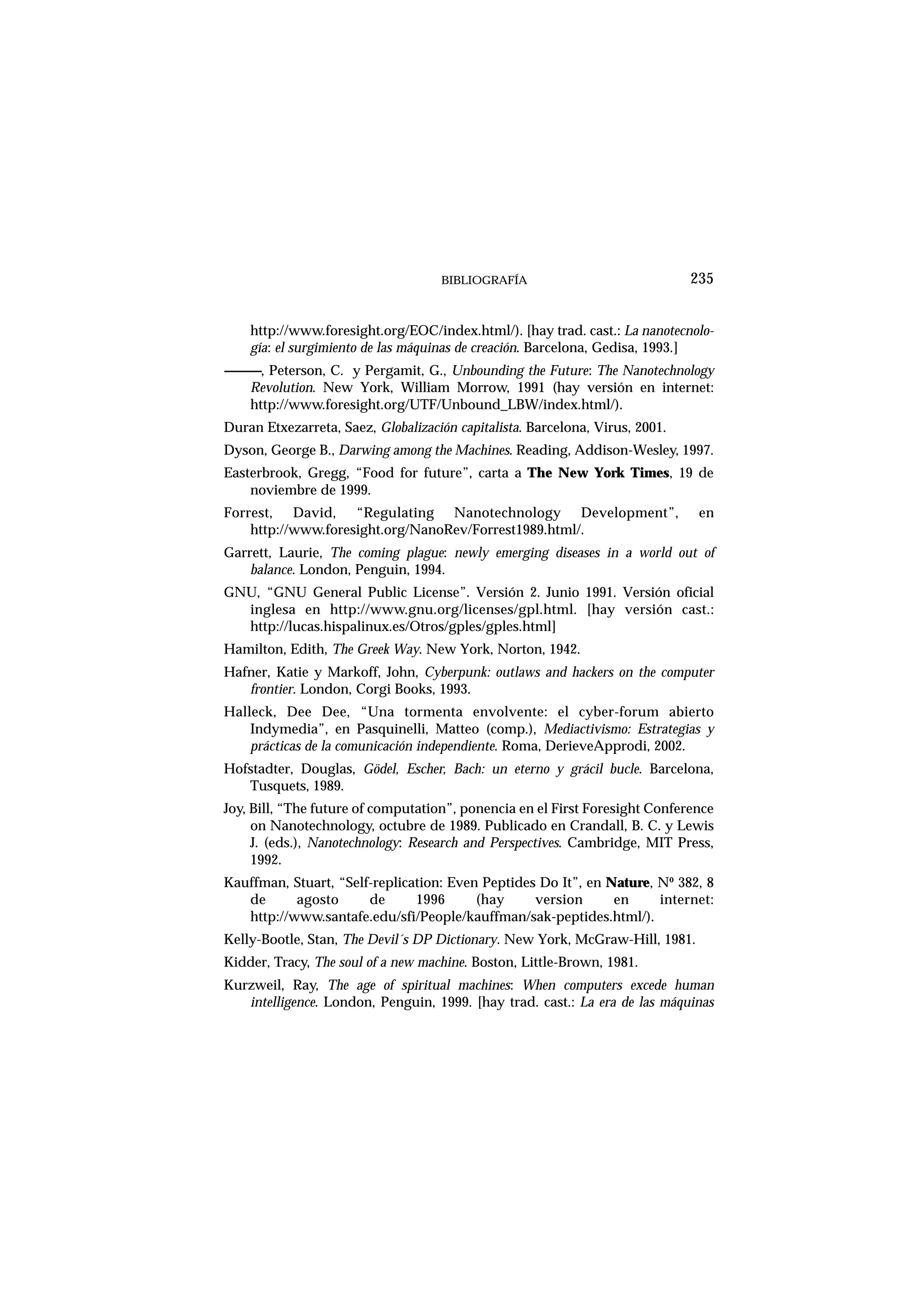 BIBLIOGRAFÍA
http://www.foresight.org/EOC/index.html/). [hay trad. cast.: La nanotecnolo-
gía: el surgimiento de las máquinas de creación. Barcelona, Gedisa, 1993.]
------------, Peterson, C. y Pergamit, G., Unbounding the Future: The Nanotechnology
Revolution. New York, William Morrow, 1991 (hay versión en internet:
http://www.foresight.org/UTF/Unbound_LBW/index.html/).
Duran Etxezarreta, Saez, Globalización capitalista. Barcelona, Virus, 2001.
Dyson, George B., Darwing among the Machines. Reading, Addison-Wesley, 1997.
Easterbrook, Gregg, “Food for future”, carta a The New York Times, 19 de
noviembre de 1999.
Forrest, David, “Regulating Nanotechnology Development”, en
http://www.foresight.org/NanoRev/Forrest1989.html/.
Garrett, Laurie, The coming plague: newly emerging diseases in a world out of
balance. London, Penguin, 1994.
GNU, “GNU General Public License”. Versión 2. Junio 1991. Versión oficial
inglesa en http://www.gnu.org/licenses/gpl.html. [hay versión cast.:
http://lucas.hispalinux.es/Otros/gples/gples.html]
Hamilton, Edith, The Greek Way. New York, Norton, 1942.
Hafner, Katie y Markoff, John, Cyberpunk: outlaws and hackers on the computer
frontier. London, Corgi Books, 1993.
Halleck, Dee Dee, “Una tormenta envolvente: el cyber-forum abierto
Indymedia”, en Pasquinelli, Matteo (comp.), Mediactivismo: Estrategias y
prácticas de la comunicación independiente. Roma, DerieveApprodi, 2002.
Hofstadter, Douglas, Gödel, Escher, Bach: un eterno y grácil bucle. Barcelona,
Tusquets, 1989.
Joy, Bill, “The future of computation”, ponencia en el First Foresight Conference
on Nanotechnology, octubre de 1989. Publicado en Crandall, B. C. y Lewis
J. (eds.), Nanotechnology: Research and Perspectives. Cambridge, MIT Press,
1992.
Kauffman, Stuart, “Self-replication: Even Peptides Do It”, en Nature, Nº 382, 8
de agosto de 1996 (hay version en internet:
http://www.santafe.edu/sfi/People/kauffman/sak-peptides.html/).
Kelly-Bootle, Stan, The Devil´s DP Dictionary. New York, McGraw-Hill, 1981.
Kidder, Tracy, The soul of a new machine. Boston, Little-Brown, 1981.
Kurzweil, Ray, The age of spiritual machines: When computers excede human
intelligence. London, Penguin, 1999. [hay trad. cast.: La era de las máquinas
235
 