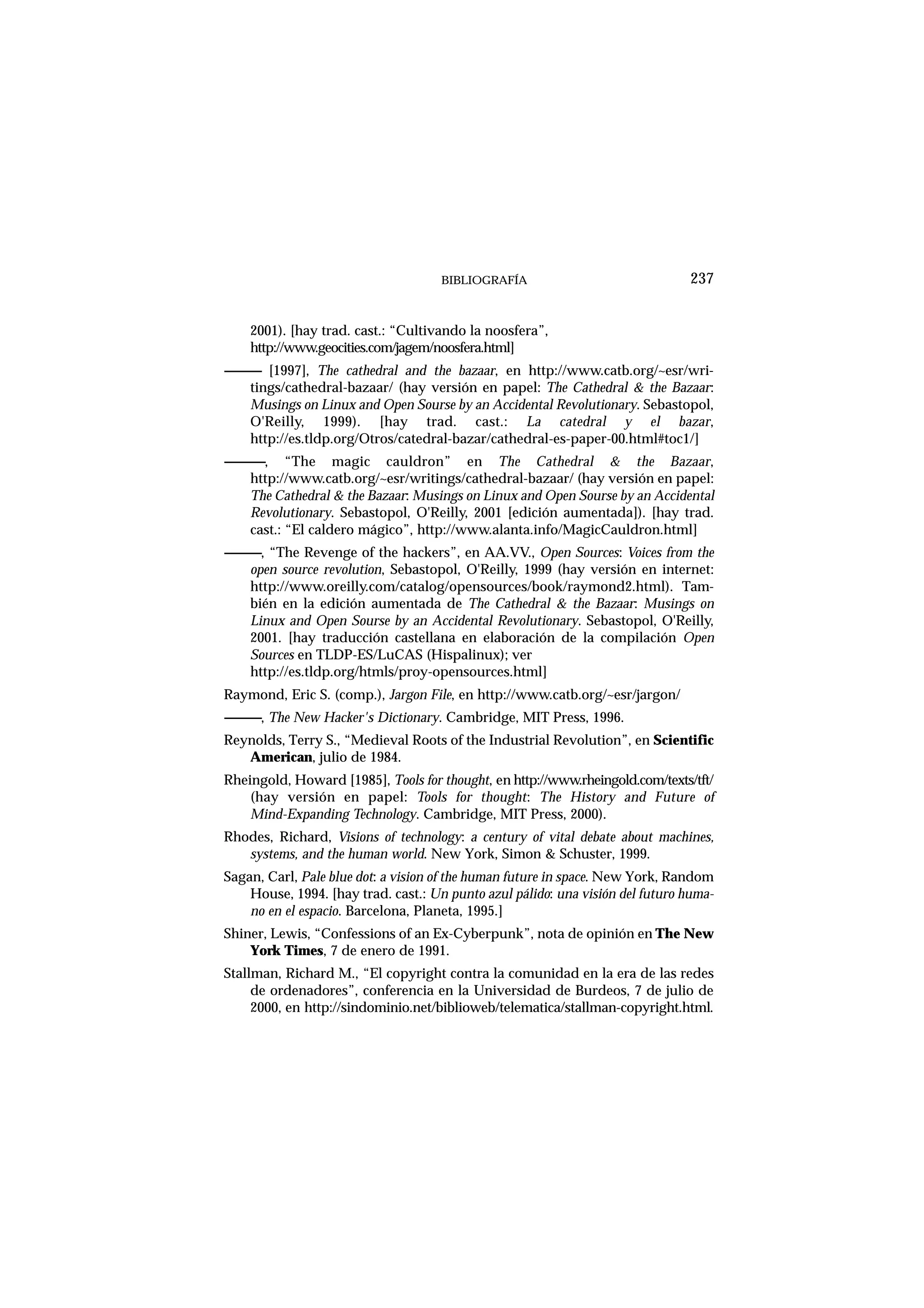 BIBLIOGRAFÍA
2001). [hay trad. cast.: “Cultivando la noosfera”,
http://www.geocities.com/jagem/noosfera.html]
------------ [1997], The cathedral and the bazaar, en http://www.catb.org/~esr/wri-
tings/cathedral-bazaar/ (hay versión en papel: The Cathedral & the Bazaar:
Musings on Linux and Open Sourse by an Accidental Revolutionary. Sebastopol,
O'Reilly, 1999). [hay trad. cast.: La catedral y el bazar,
http://es.tldp.org/Otros/catedral-bazar/cathedral-es-paper-00.html#toc1/]
------------, “The magic cauldron” en The Cathedral & the Bazaar,
http://www.catb.org/~esr/writings/cathedral-bazaar/ (hay versión en papel:
The Cathedral & the Bazaar: Musings on Linux and Open Sourse by an Accidental
Revolutionary. Sebastopol, O'Reilly, 2001 [edición aumentada]). [hay trad.
cast.: “El caldero mágico”, http://www.alanta.info/MagicCauldron.html]
------------, “The Revenge of the hackers”, en AA.VV., Open Sources: Voices from the
open source revolution, Sebastopol, O'Reilly, 1999 (hay versión en internet:
http://www.oreilly.com/catalog/opensources/book/raymond2.html). Tam-
bién en la edición aumentada de The Cathedral & the Bazaar: Musings on
Linux and Open Sourse by an Accidental Revolutionary. Sebastopol, O'Reilly,
2001. [hay traducción castellana en elaboración de la compilación Open
Sources en TLDP-ES/LuCAS (Hispalinux); ver
http://es.tldp.org/htmls/proy-opensources.html]
Raymond, Eric S. (comp.), Jargon File, en http://www.catb.org/~esr/jargon/
------------, The New Hacker's Dictionary. Cambridge, MIT Press, 1996.
Reynolds, Terry S., “Medieval Roots of the Industrial Revolution”, en Scientific
American, julio de 1984.
Rheingold, Howard [1985], Tools for thought, en http://www.rheingold.com/texts/tft/
(hay versión en papel: Tools for thought: The History and Future of
Mind-Expanding Technology. Cambridge, MIT Press, 2000).
Rhodes, Richard, Visions of technology: a century of vital debate about machines,
systems, and the human world. New York, Simon & Schuster, 1999.
Sagan, Carl, Pale blue dot: a vision of the human future in space. New York, Random
House, 1994. [hay trad. cast.: Un punto azul pálido: una visión del futuro huma-
no en el espacio. Barcelona, Planeta, 1995.]
Shiner, Lewis, “Confessions of an Ex-Cyberpunk”, nota de opinión en The New
York Times, 7 de enero de 1991.
Stallman, Richard M., “El copyright contra la comunidad en la era de las redes
de ordenadores”, conferencia en la Universidad de Burdeos, 7 de julio de
2000, en http://sindominio.net/biblioweb/telematica/stallman-copyright.html.
237
 