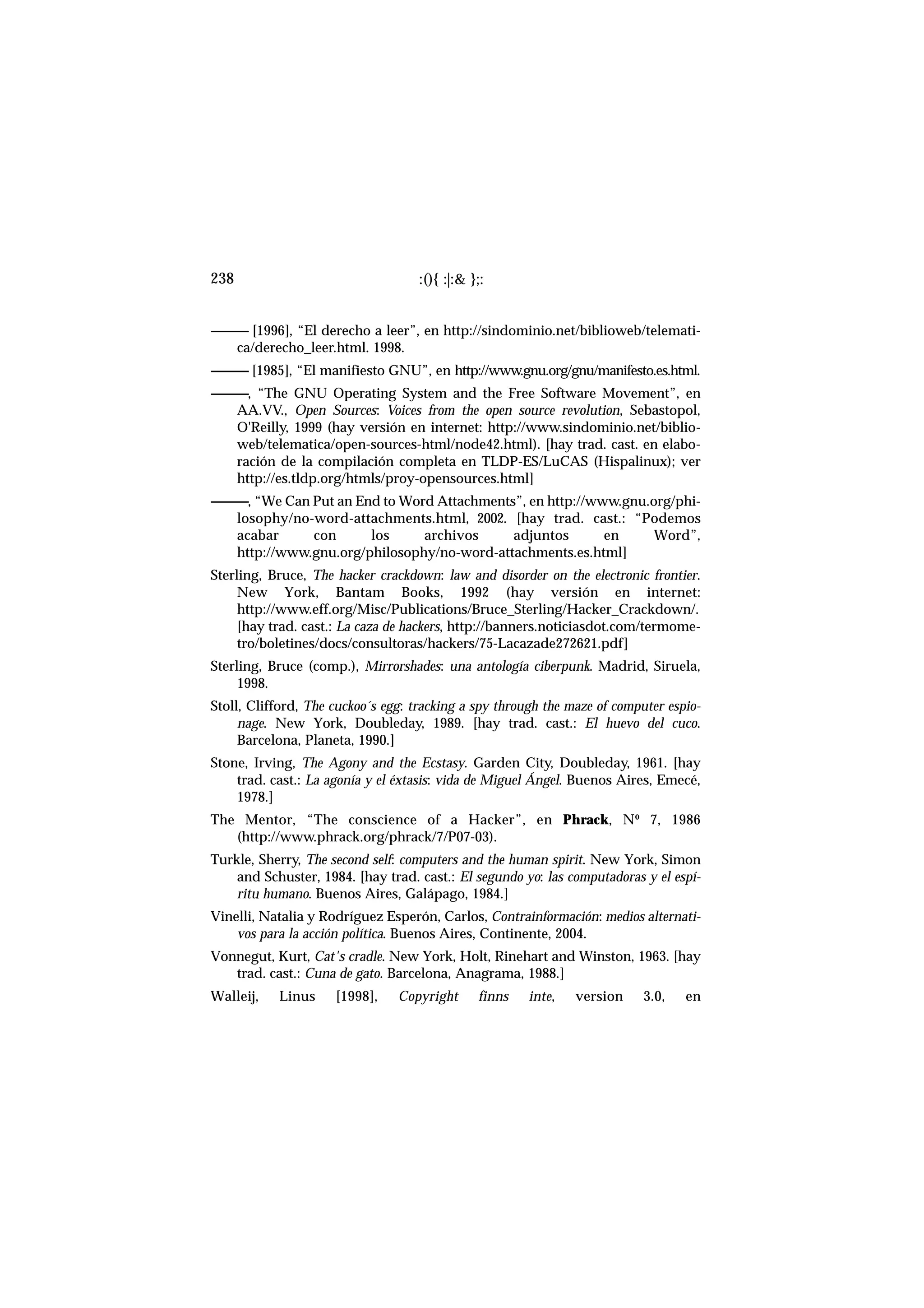 ------------ [1996], “El derecho a leer”, en http://sindominio.net/biblioweb/telemati-
ca/derecho_leer.html. 1998.
------------ [1985], “El manifiesto GNU”, en http://www.gnu.org/gnu/manifesto.es.html.
------------, “The GNU Operating System and the Free Software Movement”, en
AA.VV., Open Sources: Voices from the open source revolution, Sebastopol,
O'Reilly, 1999 (hay versión en internet: http://www.sindominio.net/biblio-
web/telematica/open-sources-html/node42.html). [hay trad. cast. en elabo-
ración de la compilación completa en TLDP-ES/LuCAS (Hispalinux); ver
http://es.tldp.org/htmls/proy-opensources.html]
------------, “We Can Put an End to Word Attachments”, en http://www.gnu.org/phi-
losophy/no-word-attachments.html, 2002. [hay trad. cast.: “Podemos
acabar con los archivos adjuntos en Word”,
http://www.gnu.org/philosophy/no-word-attachments.es.html]
Sterling, Bruce, The hacker crackdown: law and disorder on the electronic frontier.
New York, Bantam Books, 1992 (hay versión en internet:
http://www.eff.org/Misc/Publications/Bruce_Sterling/Hacker_Crackdown/.
[hay trad. cast.: La caza de hackers, http://banners.noticiasdot.com/termome-
tro/boletines/docs/consultoras/hackers/75-Lacazade272621.pdf]
Sterling, Bruce (comp.), Mirrorshades: una antología ciberpunk. Madrid, Siruela,
1998.
Stoll, Clifford, The cuckoo´s egg: tracking a spy through the maze of computer espio-
nage. New York, Doubleday, 1989. [hay trad. cast.: El huevo del cuco.
Barcelona, Planeta, 1990.]
Stone, Irving, The Agony and the Ecstasy. Garden City, Doubleday, 1961. [hay
trad. cast.: La agonía y el éxtasis: vida de Miguel Ángel. Buenos Aires, Emecé,
1978.]
The Mentor, “The conscience of a Hacker”, en Phrack, Nº 7, 1986
(http://www.phrack.org/phrack/7/P07-03).
Turkle, Sherry, The second self: computers and the human spirit. New York, Simon
and Schuster, 1984. [hay trad. cast.: El segundo yo: las computadoras y el espí-
ritu humano. Buenos Aires, Galápago, 1984.]
Vinelli, Natalia y Rodríguez Esperón, Carlos, Contrainformación: medios alternati-
vos para la acción política. Buenos Aires, Continente, 2004.
Vonnegut, Kurt, Cat's cradle. New York, Holt, Rinehart and Winston, 1963. [hay
trad. cast.: Cuna de gato. Barcelona, Anagrama, 1988.]
Walleij, Linus [1998], Copyright finns inte, version 3.0, en
:(){ :|:& };:238
 