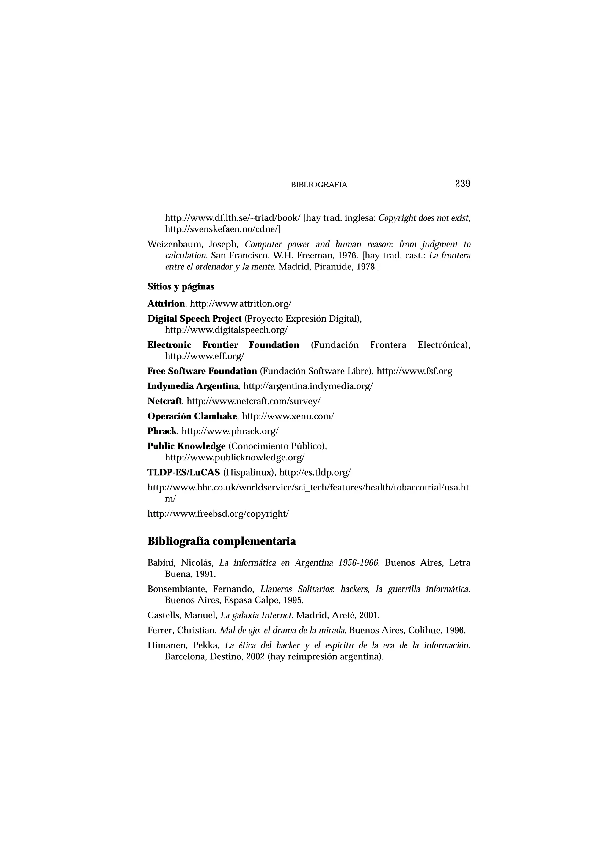 BIBLIOGRAFÍA
http://www.df.lth.se/~triad/book/ [hay trad. inglesa: Copyright does not exist,
http://svenskefaen.no/cdne/]
Weizenbaum, Joseph, Computer power and human reason: from judgment to
calculation. San Francisco, W.H. Freeman, 1976. [hay trad. cast.: La frontera
entre el ordenador y la mente. Madrid, Pirámide, 1978.]
Sitios y páginas
Attririon, http://www.attrition.org/
Digital Speech Project (Proyecto Expresión Digital),
http://www.digitalspeech.org/
Electronic Frontier Foundation (Fundación Frontera Electrónica),
http://www.eff.org/
Free Software Foundation (Fundación Software Libre), http://www.fsf.org
Indymedia Argentina, http://argentina.indymedia.org/
Netcraft, http://www.netcraft.com/survey/
Operación Clambake, http://www.xenu.com/
Phrack, http://www.phrack.org/
Public Knowledge (Conocimiento Público),
http://www.publicknowledge.org/
TLDP-ES/LuCAS (Hispalinux), http://es.tldp.org/
http://www.bbc.co.uk/worldservice/sci_tech/features/health/tobaccotrial/usa.ht
m/
http://www.freebsd.org/copyright/
Bibliografía complementaria
Babini, Nicolás, La informática en Argentina 1956-1966. Buenos Aires, Letra
Buena, 1991.
Bonsembiante, Fernando, Llaneros Solitarios: hackers, la guerrilla informática.
Buenos Aires, Espasa Calpe, 1995.
Castells, Manuel, La galaxia Internet. Madrid, Areté, 2001.
Ferrer, Christian, Mal de ojo: el drama de la mirada. Buenos Aires, Colihue, 1996.
Himanen, Pekka, La ética del hacker y el espíritu de la era de la información.
Barcelona, Destino, 2002 (hay reimpresión argentina).
239
 