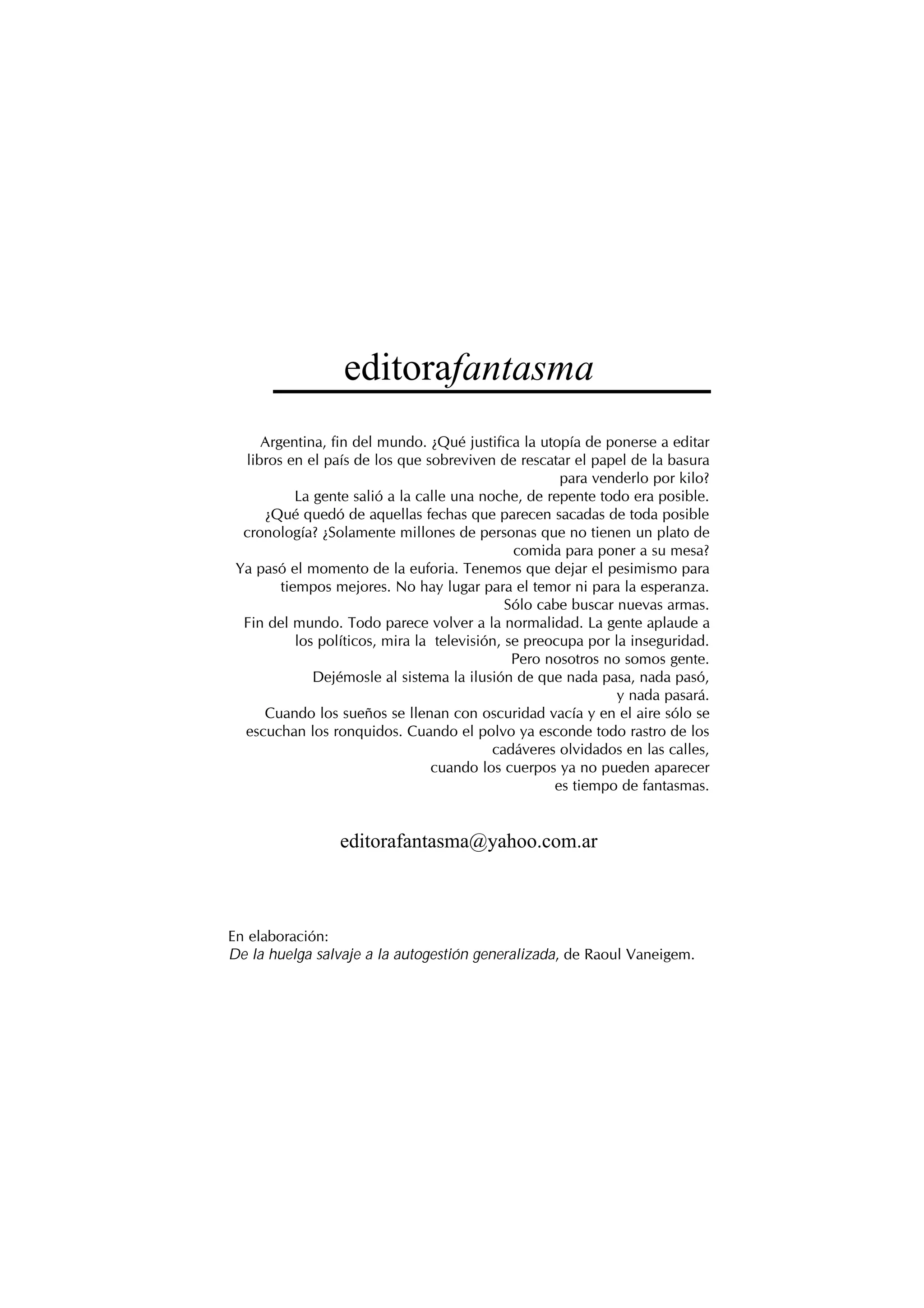 editorafantasma
Argentina, fin del mundo. ¿Qué justifica la utopía de ponerse a editar
libros en el país de los que sobreviven de rescatar el papel de la basura
para venderlo por kilo?
La gente salió a la calle una noche, de repente todo era posible.
¿Qué quedó de aquellas fechas que parecen sacadas de toda posible
cronología? ¿Solamente millones de personas que no tienen un plato de
comida para poner a su mesa?
Ya pasó el momento de la euforia. Tenemos que dejar el pesimismo para
tiempos mejores. No hay lugar para el temor ni para la esperanza.
Sólo cabe buscar nuevas armas.
Fin del mundo. Todo parece volver a la normalidad. La gente aplaude a
los políticos, mira la televisión, se preocupa por la inseguridad.
Pero nosotros no somos gente.
Dejémosle al sistema la ilusión de que nada pasa, nada pasó,
y nada pasará.
Cuando los sueños se llenan con oscuridad vacía y en el aire sólo se
escuchan los ronquidos. Cuando el polvo ya esconde todo rastro de los
cadáveres olvidados en las calles,
cuando los cuerpos ya no pueden aparecer
es tiempo de fantasmas.
editorafantasma@yahoo.com.ar
En elaboración:
De la huelga salvaje a la autogestión generalizada, de Raoul Vaneigem.
 