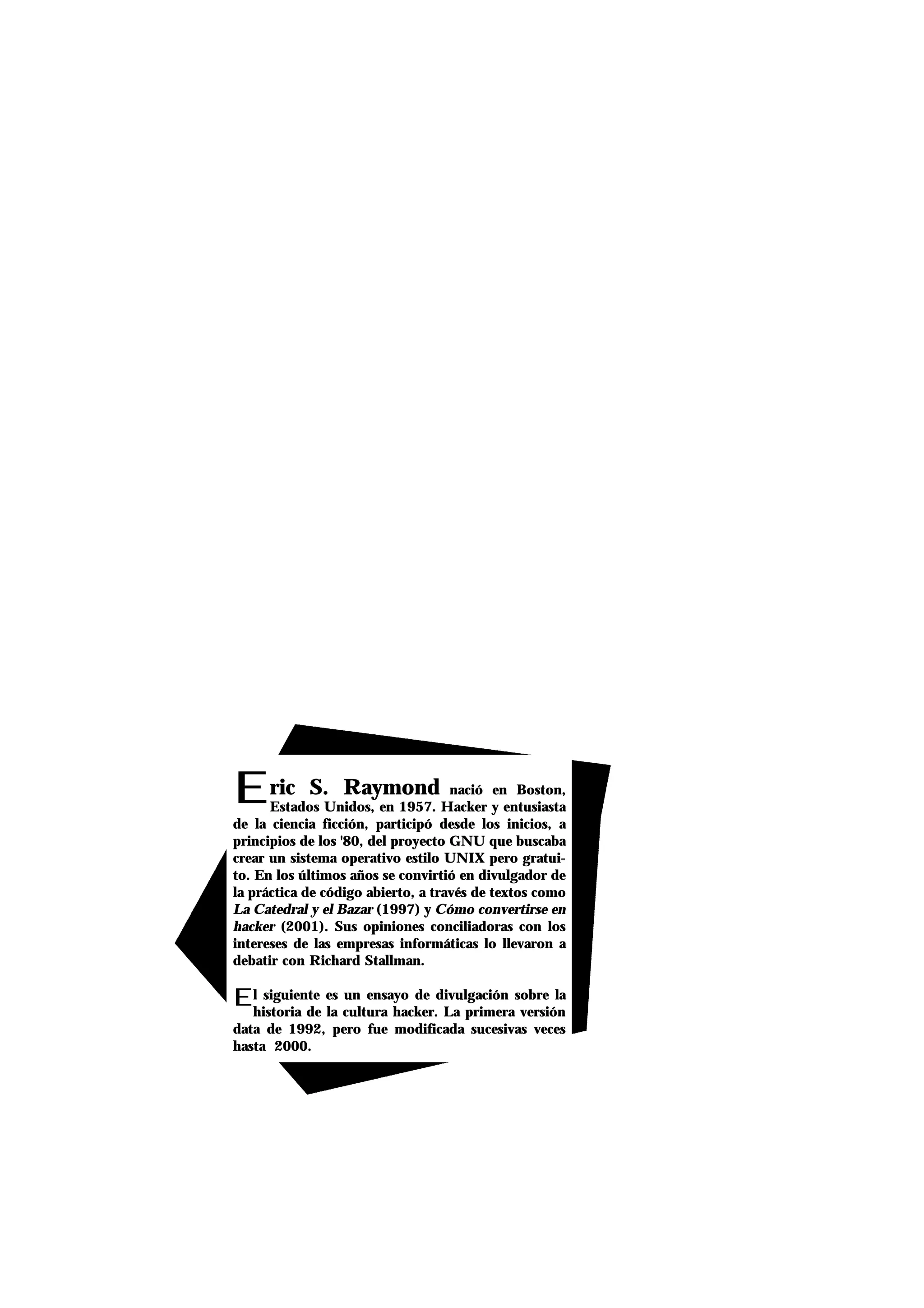 Eric S. Raymond nació en Boston,
Estados Unidos, en 1957. Hacker y entusiasta
de la ciencia ficción, participó desde los inicios, a
principios de los '80, del proyecto GNU que buscaba
crear un sistema operativo estilo UNIX pero gratui-
to. En los últimos años se convirtió en divulgador de
la práctica de código abierto, a través de textos como
La Catedral y el Bazar (1997) y Cómo convertirse en
hacker (2001). Sus opiniones conciliadoras con los
intereses de las empresas informáticas lo llevaron a
debatir con Richard Stallman.
El siguiente es un ensayo de divulgación sobre la
historia de la cultura hacker. La primera versión
data de 1992, pero fue modificada sucesivas veces
hasta 2000.
 