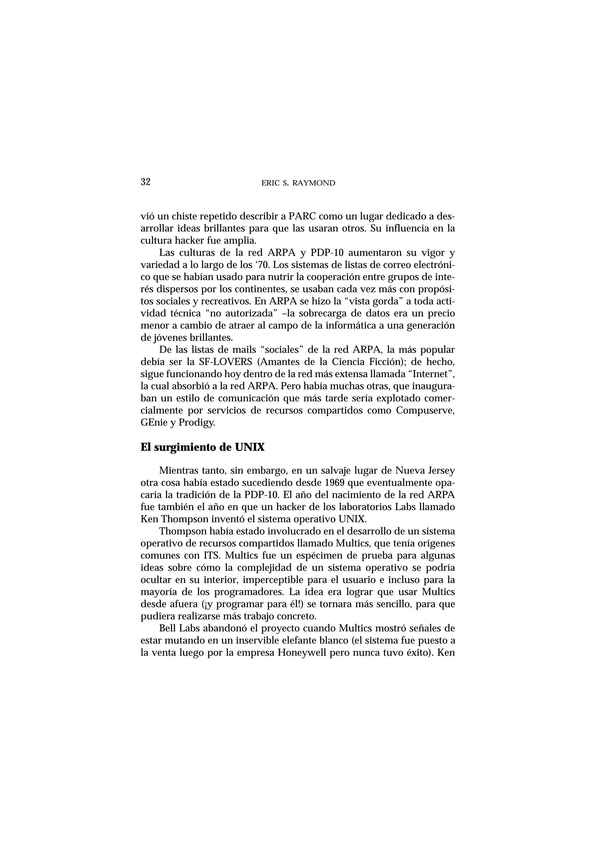 ERIC S. RAYMOND32
vió un chiste repetido describir a PARC como un lugar dedicado a des-
arrollar ideas brillantes para que las usaran otros. Su influencia en la
cultura hacker fue amplia.
Las culturas de la red ARPA y PDP-10 aumentaron su vigor y
variedad a lo largo de los ‘70. Los sistemas de listas de correo electróni-
co que se habían usado para nutrir la cooperación entre grupos de inte-
rés dispersos por los continentes, se usaban cada vez más con propósi-
tos sociales y recreativos. En ARPA se hizo la “vista gorda” a toda acti-
vidad técnica “no autorizada” –la sobrecarga de datos era un precio
menor a cambio de atraer al campo de la informática a una generación
de jóvenes brillantes.
De las listas de mails “sociales” de la red ARPA, la más popular
debía ser la SF-LOVERS (Amantes de la Ciencia Ficción); de hecho,
sigue funcionando hoy dentro de la red más extensa llamada “Internet”,
la cual absorbió a la red ARPA. Pero había muchas otras, que inaugura-
ban un estilo de comunicación que más tarde sería explotado comer-
cialmente por servicios de recursos compartidos como Compuserve,
GEnie y Prodigy.
El surgimiento de UNIX
Mientras tanto, sin embargo, en un salvaje lugar de Nueva Jersey
otra cosa había estado sucediendo desde 1969 que eventualmente opa-
caría la tradición de la PDP-10. El año del nacimiento de la red ARPA
fue también el año en que un hacker de los laboratorios Labs llamado
Ken Thompson inventó el sistema operativo UNIX.
Thompson había estado involucrado en el desarrollo de un sistema
operativo de recursos compartidos llamado Multics, que tenía orígenes
comunes con ITS. Multics fue un espécimen de prueba para algunas
ideas sobre cómo la complejidad de un sistema operativo se podría
ocultar en su interior, imperceptible para el usuario e incluso para la
mayoría de los programadores. La idea era lograr que usar Multics
desde afuera (¡y programar para él!) se tornara más sencillo, para que
pudiera realizarse más trabajo concreto.
Bell Labs abandonó el proyecto cuando Multics mostró señales de
estar mutando en un inservible elefante blanco (el sistema fue puesto a
la venta luego por la empresa Honeywell pero nunca tuvo éxito). Ken
 