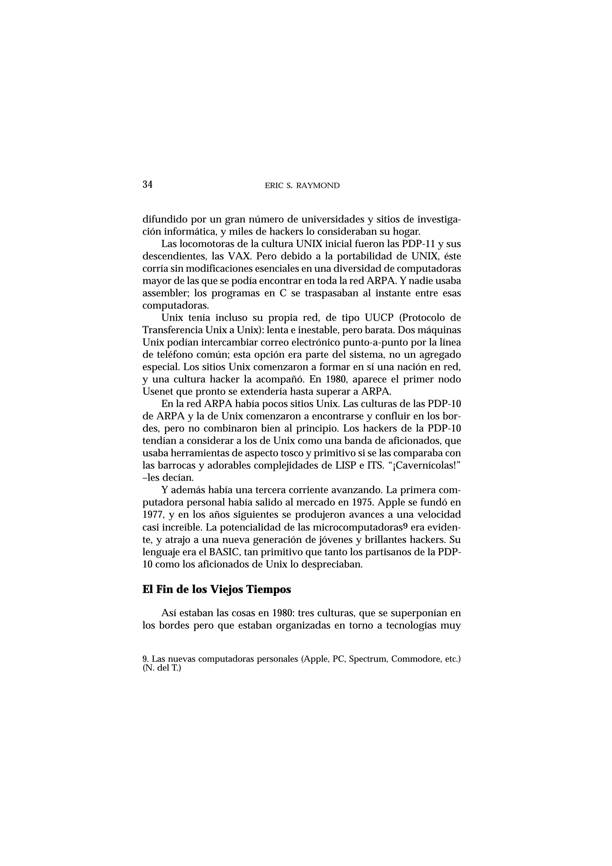 ERIC S. RAYMOND34
difundido por un gran número de universidades y sitios de investiga-
ción informática, y miles de hackers lo consideraban su hogar.
Las locomotoras de la cultura UNIX inicial fueron las PDP-11 y sus
descendientes, las VAX. Pero debido a la portabilidad de UNIX, éste
corría sin modificaciones esenciales en una diversidad de computadoras
mayor de las que se podía encontrar en toda la red ARPA. Y nadie usaba
assembler; los programas en C se traspasaban al instante entre esas
computadoras.
Unix tenía incluso su propia red, de tipo UUCP (Protocolo de
Transferencia Unix a Unix): lenta e inestable, pero barata. Dos máquinas
Unix podían intercambiar correo electrónico punto-a-punto por la línea
de teléfono común; esta opción era parte del sistema, no un agregado
especial. Los sitios Unix comenzaron a formar en sí una nación en red,
y una cultura hacker la acompañó. En 1980, aparece el primer nodo
Usenet que pronto se extendería hasta superar a ARPA.
En la red ARPA había pocos sitios Unix. Las culturas de las PDP-10
de ARPA y la de Unix comenzaron a encontrarse y confluir en los bor-
des, pero no combinaron bien al principio. Los hackers de la PDP-10
tendían a considerar a los de Unix como una banda de aficionados, que
usaba herramientas de aspecto tosco y primitivo si se las comparaba con
las barrocas y adorables complejidades de LISP e ITS. “¡Cavernícolas!”
–les decían.
Y además había una tercera corriente avanzando. La primera com-
putadora personal había salido al mercado en 1975. Apple se fundó en
1977, y en los años siguientes se produjeron avances a una velocidad
casi increíble. La potencialidad de las microcomputadoras9 era eviden-
te, y atrajo a una nueva generación de jóvenes y brillantes hackers. Su
lenguaje era el BASIC, tan primitivo que tanto los partisanos de la PDP-
10 como los aficionados de Unix lo despreciaban.
El Fin de los Viejos Tiempos
Así estaban las cosas en 1980: tres culturas, que se superponían en
los bordes pero que estaban organizadas en torno a tecnologías muy
9. Las nuevas computadoras personales (Apple, PC, Spectrum, Commodore, etc.)
(N. del T.)
 