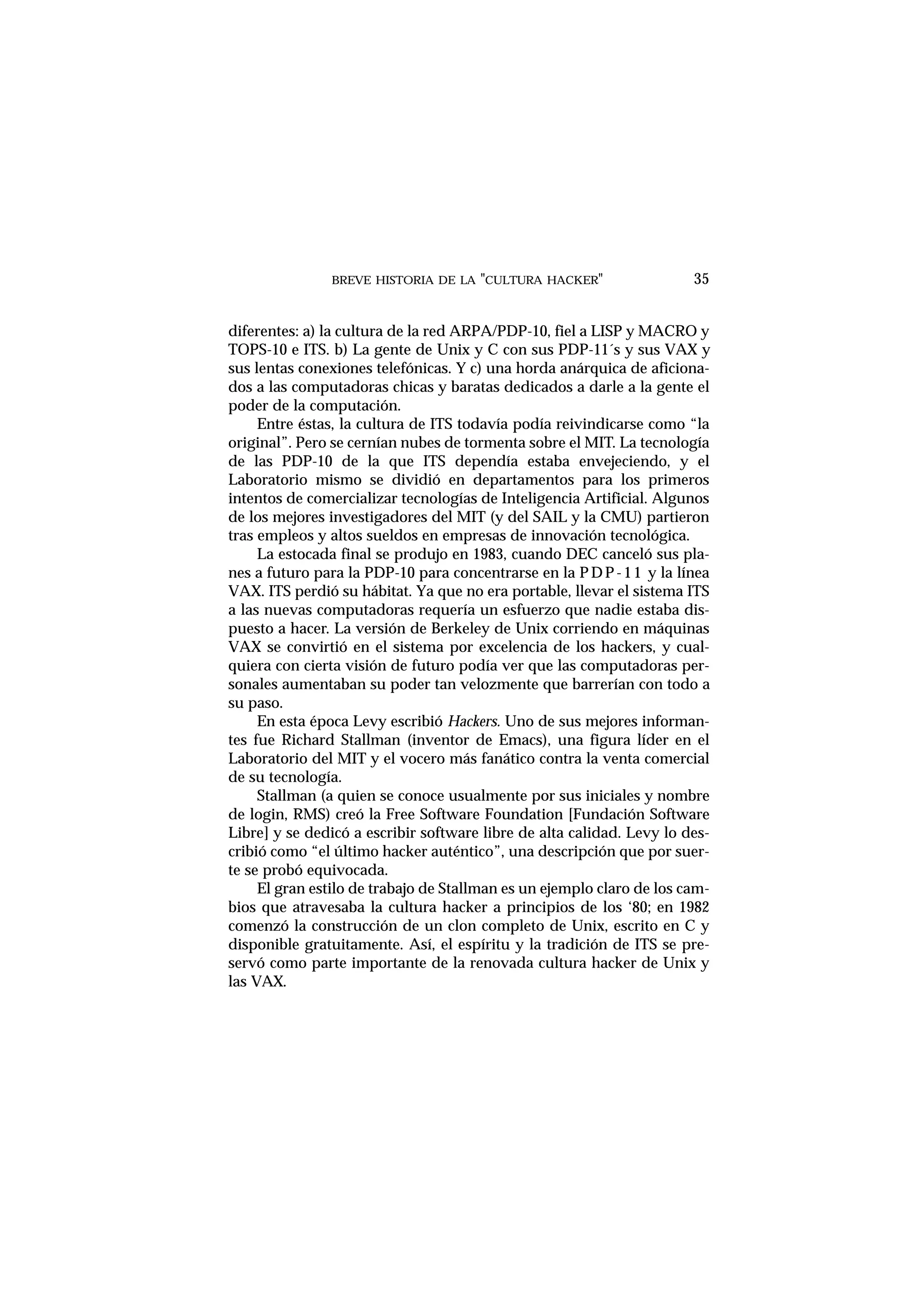 BREVE HISTORIA DE LA "CULTURA HACKER" 35
diferentes: a) la cultura de la red ARPA/PDP-10, fiel a LISP y MACRO y
TOPS-10 e ITS. b) La gente de Unix y C con sus PDP-11´s y sus VAX y
sus lentas conexiones telefónicas. Y c) una horda anárquica de aficiona-
dos a las computadoras chicas y baratas dedicados a darle a la gente el
poder de la computación.
Entre éstas, la cultura de ITS todavía podía reivindicarse como “la
original”. Pero se cernían nubes de tormenta sobre el MIT. La tecnología
de las PDP-10 de la que ITS dependía estaba envejeciendo, y el
Laboratorio mismo se dividió en departamentos para los primeros
intentos de comercializar tecnologías de Inteligencia Artificial. Algunos
de los mejores investigadores del MIT (y del SAIL y la CMU) partieron
tras empleos y altos sueldos en empresas de innovación tecnológica.
La estocada final se produjo en 1983, cuando DEC canceló sus pla-
nes a futuro para la PDP-10 para concentrarse en la PDP-11 y la línea
VAX. ITS perdió su hábitat. Ya que no era portable, llevar el sistema ITS
a las nuevas computadoras requería un esfuerzo que nadie estaba dis-
puesto a hacer. La versión de Berkeley de Unix corriendo en máquinas
VAX se convirtió en el sistema por excelencia de los hackers, y cual-
quiera con cierta visión de futuro podía ver que las computadoras per-
sonales aumentaban su poder tan velozmente que barrerían con todo a
su paso.
En esta época Levy escribió Hackers. Uno de sus mejores informan-
tes fue Richard Stallman (inventor de Emacs), una figura líder en el
Laboratorio del MIT y el vocero más fanático contra la venta comercial
de su tecnología.
Stallman (a quien se conoce usualmente por sus iniciales y nombre
de login, RMS) creó la Free Software Foundation [Fundación Software
Libre] y se dedicó a escribir software libre de alta calidad. Levy lo des-
cribió como “el último hacker auténtico”, una descripción que por suer-
te se probó equivocada.
El gran estilo de trabajo de Stallman es un ejemplo claro de los cam-
bios que atravesaba la cultura hacker a principios de los ‘80; en 1982
comenzó la construcción de un clon completo de Unix, escrito en C y
disponible gratuitamente. Así, el espíritu y la tradición de ITS se pre-
servó como parte importante de la renovada cultura hacker de Unix y
las VAX.
 