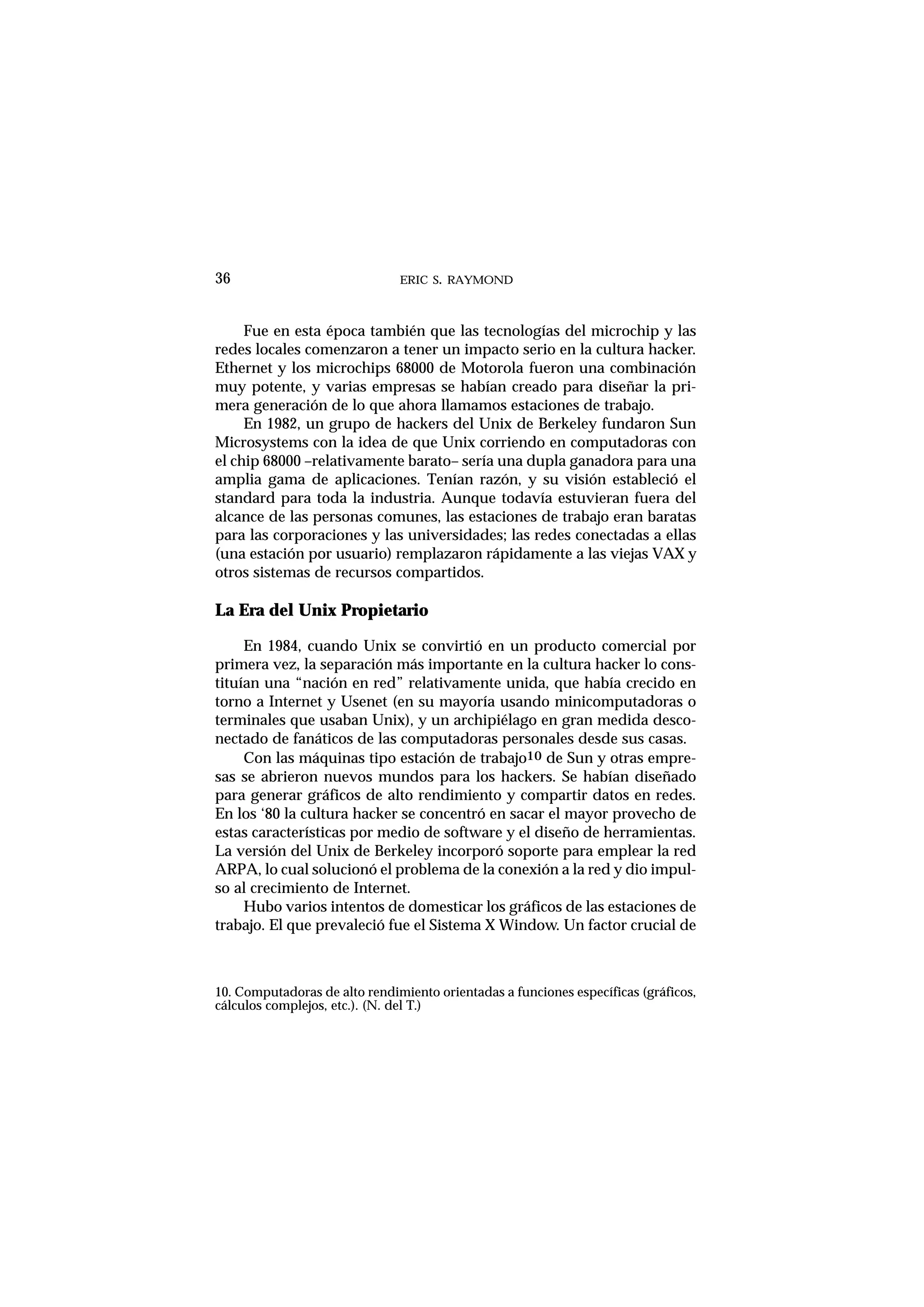 ERIC S. RAYMOND36
Fue en esta época también que las tecnologías del microchip y las
redes locales comenzaron a tener un impacto serio en la cultura hacker.
Ethernet y los microchips 68000 de Motorola fueron una combinación
muy potente, y varias empresas se habían creado para diseñar la pri-
mera generación de lo que ahora llamamos estaciones de trabajo.
En 1982, un grupo de hackers del Unix de Berkeley fundaron Sun
Microsystems con la idea de que Unix corriendo en computadoras con
el chip 68000 –relativamente barato– sería una dupla ganadora para una
amplia gama de aplicaciones. Tenían razón, y su visión estableció el
standard para toda la industria. Aunque todavía estuvieran fuera del
alcance de las personas comunes, las estaciones de trabajo eran baratas
para las corporaciones y las universidades; las redes conectadas a ellas
(una estación por usuario) remplazaron rápidamente a las viejas VAX y
otros sistemas de recursos compartidos.
La Era del Unix Propietario
En 1984, cuando Unix se convirtió en un producto comercial por
primera vez, la separación más importante en la cultura hacker lo cons-
tituían una “nación en red” relativamente unida, que había crecido en
torno a Internet y Usenet (en su mayoría usando minicomputadoras o
terminales que usaban Unix), y un archipiélago en gran medida desco-
nectado de fanáticos de las computadoras personales desde sus casas.
Con las máquinas tipo estación de trabajo10 de Sun y otras empre-
sas se abrieron nuevos mundos para los hackers. Se habían diseñado
para generar gráficos de alto rendimiento y compartir datos en redes.
En los ‘80 la cultura hacker se concentró en sacar el mayor provecho de
estas características por medio de software y el diseño de herramientas.
La versión del Unix de Berkeley incorporó soporte para emplear la red
ARPA, lo cual solucionó el problema de la conexión a la red y dio impul-
so al crecimiento de Internet.
Hubo varios intentos de domesticar los gráficos de las estaciones de
trabajo. El que prevaleció fue el Sistema X Window. Un factor crucial de
10. Computadoras de alto rendimiento orientadas a funciones específicas (gráficos,
cálculos complejos, etc.). (N. del T.)
 