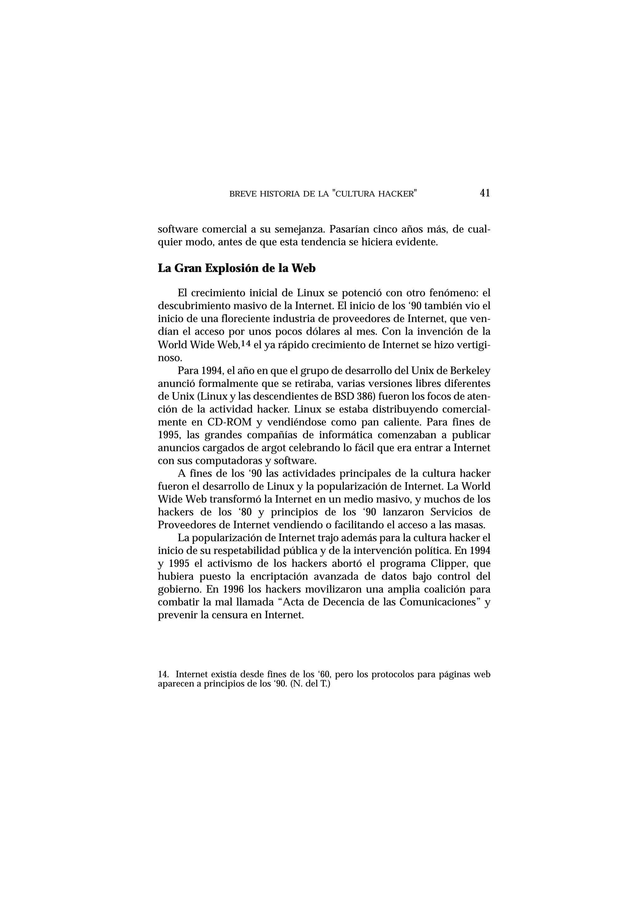 BREVE HISTORIA DE LA "CULTURA HACKER" 41
software comercial a su semejanza. Pasarían cinco años más, de cual-
quier modo, antes de que esta tendencia se hiciera evidente.
La Gran Explosión de la Web
El crecimiento inicial de Linux se potenció con otro fenómeno: el
descubrimiento masivo de la Internet. El inicio de los ‘90 también vio el
inicio de una floreciente industria de proveedores de Internet, que ven-
dían el acceso por unos pocos dólares al mes. Con la invención de la
World Wide Web,14 el ya rápido crecimiento de Internet se hizo vertigi-
noso.
Para 1994, el año en que el grupo de desarrollo del Unix de Berkeley
anunció formalmente que se retiraba, varias versiones libres diferentes
de Unix (Linux y las descendientes de BSD 386) fueron los focos de aten-
ción de la actividad hacker. Linux se estaba distribuyendo comercial-
mente en CD-ROM y vendiéndose como pan caliente. Para fines de
1995, las grandes compañías de informática comenzaban a publicar
anuncios cargados de argot celebrando lo fácil que era entrar a Internet
con sus computadoras y software.
A fines de los ‘90 las actividades principales de la cultura hacker
fueron el desarrollo de Linux y la popularización de Internet. La World
Wide Web transformó la Internet en un medio masivo, y muchos de los
hackers de los ‘80 y principios de los ‘90 lanzaron Servicios de
Proveedores de Internet vendiendo o facilitando el acceso a las masas.
La popularización de Internet trajo además para la cultura hacker el
inicio de su respetabilidad pública y de la intervención política. En 1994
y 1995 el activismo de los hackers abortó el programa Clipper, que
hubiera puesto la encriptación avanzada de datos bajo control del
gobierno. En 1996 los hackers movilizaron una amplia coalición para
combatir la mal llamada “Acta de Decencia de las Comunicaciones” y
prevenir la censura en Internet.
14. Internet existía desde fines de los ‘60, pero los protocolos para páginas web
aparecen a principios de los ‘90. (N. del T.)
 