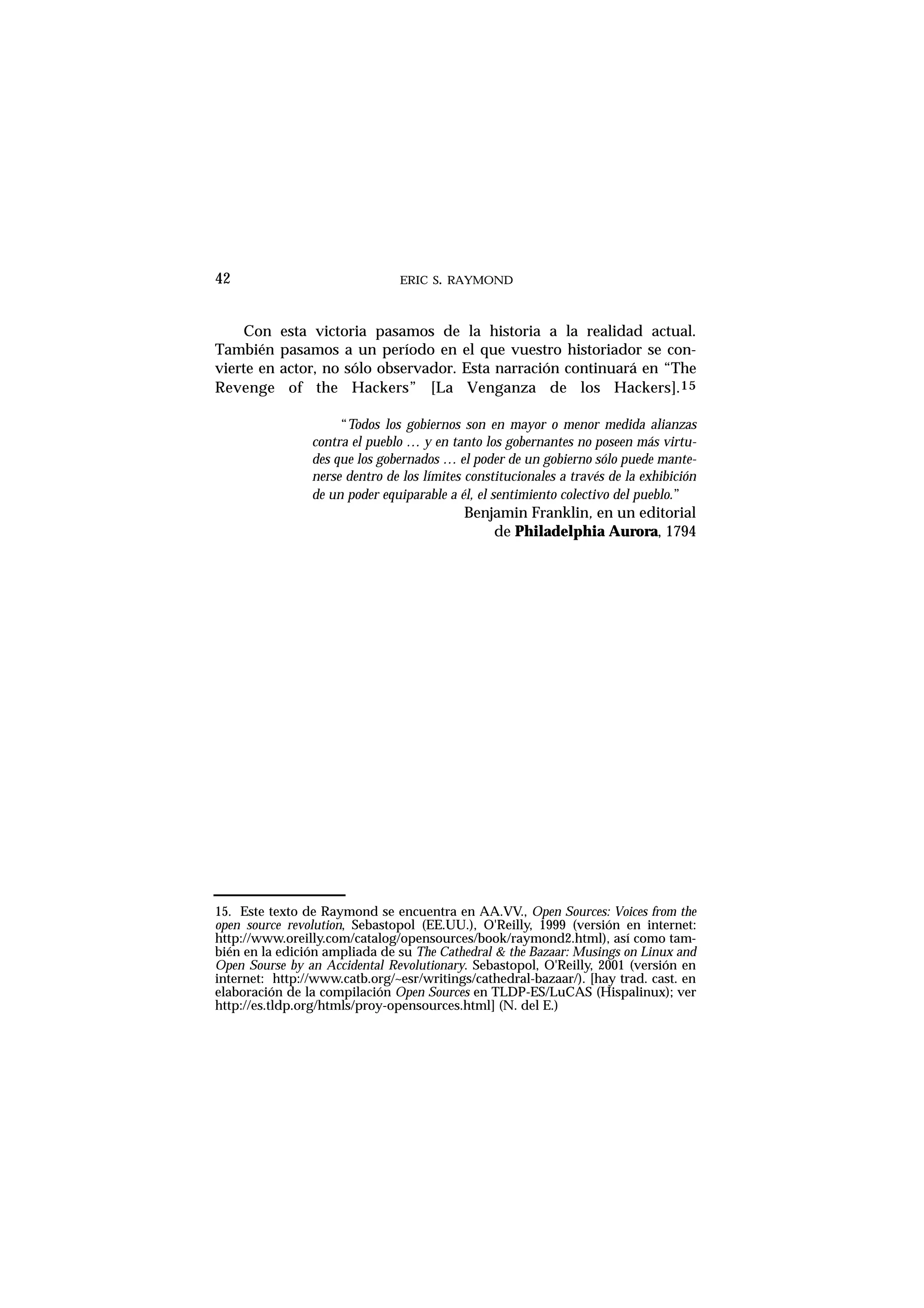 ERIC S. RAYMOND42
Con esta victoria pasamos de la historia a la realidad actual.
También pasamos a un período en el que vuestro historiador se con-
vierte en actor, no sólo observador. Esta narración continuará en “The
Revenge of the Hackers” [La Venganza de los Hackers].15
“Todos los gobiernos son en mayor o menor medida alianzas
contra el pueblo … y en tanto los gobernantes no poseen más virtu-
des que los gobernados … el poder de un gobierno sólo puede mante-
nerse dentro de los límites constitucionales a través de la exhibición
de un poder equiparable a él, el sentimiento colectivo del pueblo.”
Benjamin Franklin, en un editorial
de Philadelphia Aurora, 1794
15. Este texto de Raymond se encuentra en AA.VV., Open Sources: Voices from the
open source revolution, Sebastopol (EE.UU.), O'Reilly, 1999 (versión en internet:
http://www.oreilly.com/catalog/opensources/book/raymond2.html), así como tam-
bién en la edición ampliada de su The Cathedral & the Bazaar: Musings on Linux and
Open Sourse by an Accidental Revolutionary. Sebastopol, O'Reilly, 2001 (versión en
internet: http://www.catb.org/~esr/writings/cathedral-bazaar/). [hay trad. cast. en
elaboración de la compilación Open Sources en TLDP-ES/LuCAS (Hispalinux); ver
http://es.tldp.org/htmls/proy-opensources.html] (N. del E.)
 
