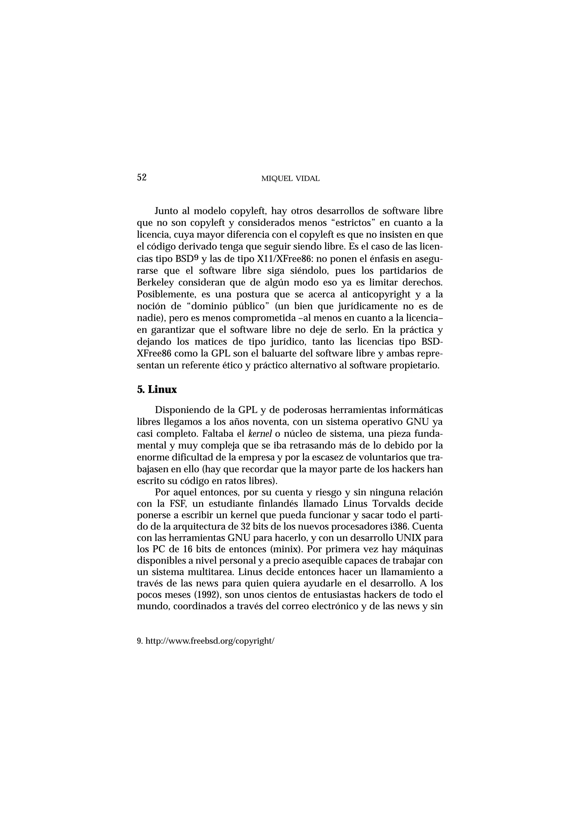 MIQUEL VIDAL
Junto al modelo copyleft, hay otros desarrollos de software libre
que no son copyleft y considerados menos “estrictos” en cuanto a la
licencia, cuya mayor diferencia con el copyleft es que no insisten en que
el código derivado tenga que seguir siendo libre. Es el caso de las licen-
cias tipo BSD9 y las de tipo X11/XFree86: no ponen el énfasis en asegu-
rarse que el software libre siga siéndolo, pues los partidarios de
Berkeley consideran que de algún modo eso ya es limitar derechos.
Posiblemente, es una postura que se acerca al anticopyright y a la
noción de “dominio público” (un bien que jurídicamente no es de
nadie), pero es menos comprometida –al menos en cuanto a la licencia–
en garantizar que el software libre no deje de serlo. En la práctica y
dejando los matices de tipo jurídico, tanto las licencias tipo BSD-
XFree86 como la GPL son el baluarte del software libre y ambas repre-
sentan un referente ético y práctico alternativo al software propietario.
5. Linux
Disponiendo de la GPL y de poderosas herramientas informáticas
libres llegamos a los años noventa, con un sistema operativo GNU ya
casi completo. Faltaba el kernel o núcleo de sistema, una pieza funda-
mental y muy compleja que se iba retrasando más de lo debido por la
enorme dificultad de la empresa y por la escasez de voluntarios que tra-
bajasen en ello (hay que recordar que la mayor parte de los hackers han
escrito su código en ratos libres).
Por aquel entonces, por su cuenta y riesgo y sin ninguna relación
con la FSF, un estudiante finlandés llamado Linus Torvalds decide
ponerse a escribir un kernel que pueda funcionar y sacar todo el parti-
do de la arquitectura de 32 bits de los nuevos procesadores i386. Cuenta
con las herramientas GNU para hacerlo, y con un desarrollo UNIX para
los PC de 16 bits de entonces (minix). Por primera vez hay máquinas
disponibles a nivel personal y a precio asequible capaces de trabajar con
un sistema multitarea. Linus decide entonces hacer un llamamiento a
través de las news para quien quiera ayudarle en el desarrollo. A los
pocos meses (1992), son unos cientos de entusiastas hackers de todo el
mundo, coordinados a través del correo electrónico y de las news y sin
52
9. http://www.freebsd.org/copyright/
 