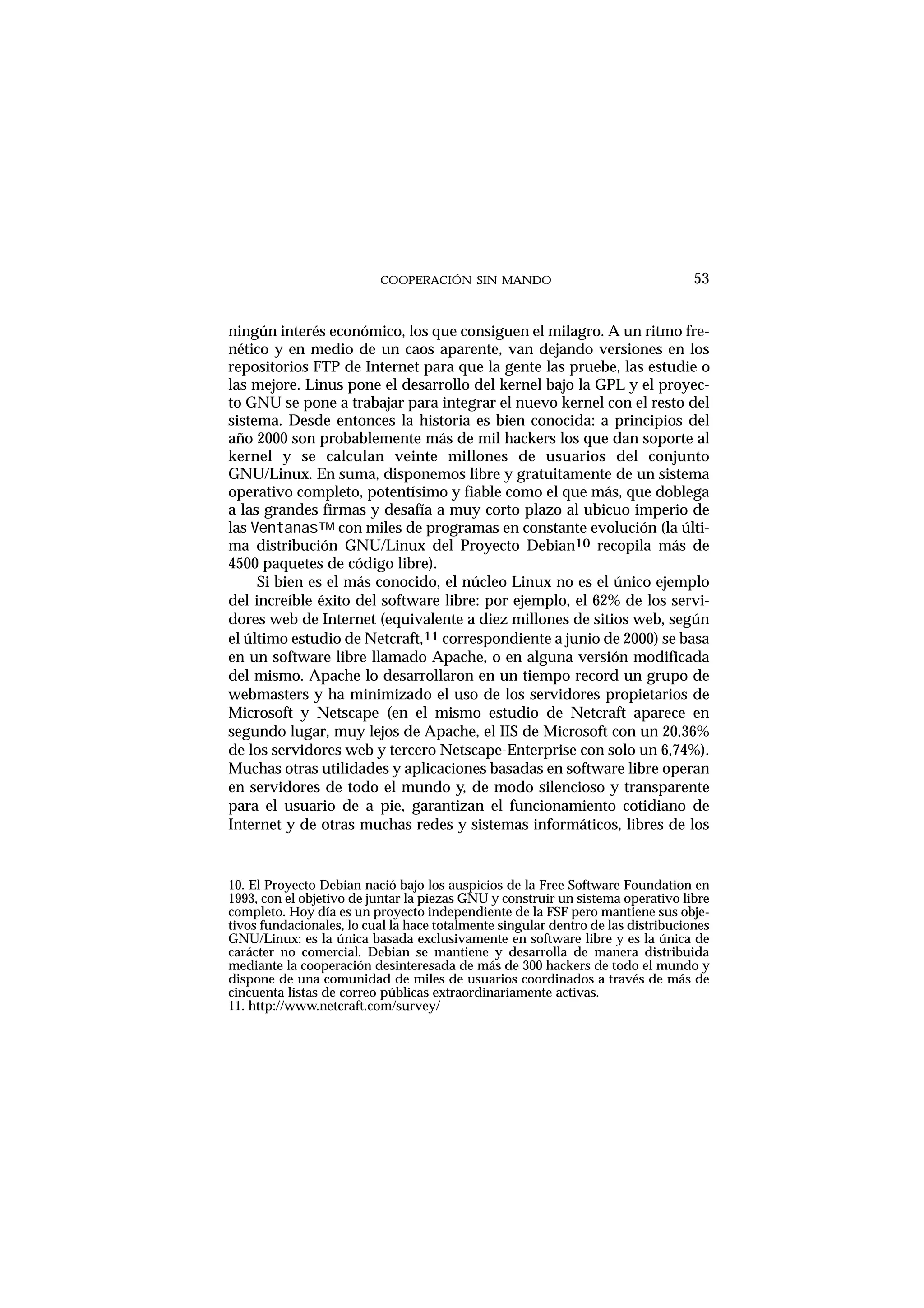 COOPERACIÓN SIN MANDO
ningún interés económico, los que consiguen el milagro. A un ritmo fre-
nético y en medio de un caos aparente, van dejando versiones en los
repositorios FTP de Internet para que la gente las pruebe, las estudie o
las mejore. Linus pone el desarrollo del kernel bajo la GPL y el proyec-
to GNU se pone a trabajar para integrar el nuevo kernel con el resto del
sistema. Desde entonces la historia es bien conocida: a principios del
año 2000 son probablemente más de mil hackers los que dan soporte al
kernel y se calculan veinte millones de usuarios del conjunto
GNU/Linux. En suma, disponemos libre y gratuitamente de un sistema
operativo completo, potentísimo y fiable como el que más, que doblega
a las grandes firmas y desafía a muy corto plazo al ubicuo imperio de
las VentanasTM con miles de programas en constante evolución (la últi-
ma distribución GNU/Linux del Proyecto Debian10 recopila más de
4500 paquetes de código libre).
Si bien es el más conocido, el núcleo Linux no es el único ejemplo
del increíble éxito del software libre: por ejemplo, el 62% de los servi-
dores web de Internet (equivalente a diez millones de sitios web, según
el último estudio de Netcraft,11 correspondiente a junio de 2000) se basa
en un software libre llamado Apache, o en alguna versión modificada
del mismo. Apache lo desarrollaron en un tiempo record un grupo de
webmasters y ha minimizado el uso de los servidores propietarios de
Microsoft y Netscape (en el mismo estudio de Netcraft aparece en
segundo lugar, muy lejos de Apache, el IIS de Microsoft con un 20,36%
de los servidores web y tercero Netscape-Enterprise con solo un 6,74%).
Muchas otras utilidades y aplicaciones basadas en software libre operan
en servidores de todo el mundo y, de modo silencioso y transparente
para el usuario de a pie, garantizan el funcionamiento cotidiano de
Internet y de otras muchas redes y sistemas informáticos, libres de los
53
10. El Proyecto Debian nació bajo los auspicios de la Free Software Foundation en
1993, con el objetivo de juntar la piezas GNU y construir un sistema operativo libre
completo. Hoy día es un proyecto independiente de la FSF pero mantiene sus obje-
tivos fundacionales, lo cual la hace totalmente singular dentro de las distribuciones
GNU/Linux: es la única basada exclusivamente en software libre y es la única de
carácter no comercial. Debian se mantiene y desarrolla de manera distribuida
mediante la cooperación desinteresada de más de 300 hackers de todo el mundo y
dispone de una comunidad de miles de usuarios coordinados a través de más de
cincuenta listas de correo públicas extraordinariamente activas.
11. http://www.netcraft.com/survey/
 