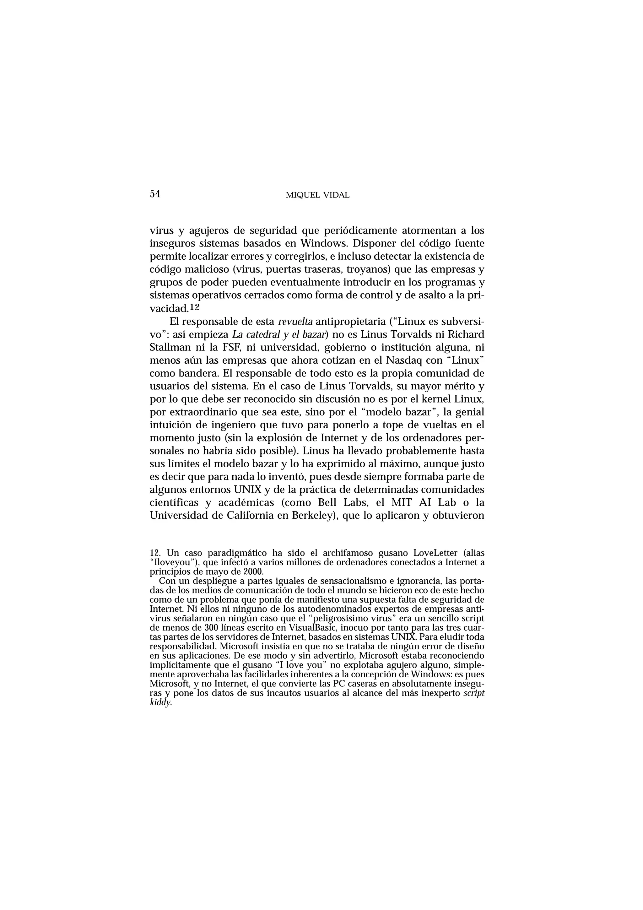 MIQUEL VIDAL
virus y agujeros de seguridad que periódicamente atormentan a los
inseguros sistemas basados en Windows. Disponer del código fuente
permite localizar errores y corregirlos, e incluso detectar la existencia de
código malicioso (virus, puertas traseras, troyanos) que las empresas y
grupos de poder pueden eventualmente introducir en los programas y
sistemas operativos cerrados como forma de control y de asalto a la pri-
vacidad.12
El responsable de esta revuelta antipropietaria (“Linux es subversi-
vo”: así empieza La catedral y el bazar) no es Linus Torvalds ni Richard
Stallman ni la FSF, ni universidad, gobierno o institución alguna, ni
menos aún las empresas que ahora cotizan en el Nasdaq con “Linux”
como bandera. El responsable de todo esto es la propia comunidad de
usuarios del sistema. En el caso de Linus Torvalds, su mayor mérito y
por lo que debe ser reconocido sin discusión no es por el kernel Linux,
por extraordinario que sea este, sino por el “modelo bazar”, la genial
intuición de ingeniero que tuvo para ponerlo a tope de vueltas en el
momento justo (sin la explosión de Internet y de los ordenadores per-
sonales no habría sido posible). Linus ha llevado probablemente hasta
sus límites el modelo bazar y lo ha exprimido al máximo, aunque justo
es decir que para nada lo inventó, pues desde siempre formaba parte de
algunos entornos UNIX y de la práctica de determinadas comunidades
científicas y académicas (como Bell Labs, el MIT AI Lab o la
Universidad de California en Berkeley), que lo aplicaron y obtuvieron
54
12. Un caso paradigmático ha sido el archifamoso gusano LoveLetter (alias
“Iloveyou”), que infectó a varios millones de ordenadores conectados a Internet a
principios de mayo de 2000.
Con un despliegue a partes iguales de sensacionalismo e ignorancia, las porta-
das de los medios de comunicación de todo el mundo se hicieron eco de este hecho
como de un problema que ponía de manifiesto una supuesta falta de seguridad de
Internet. Ni ellos ni ninguno de los autodenominados expertos de empresas anti-
virus señalaron en ningún caso que el “peligrosísimo virus” era un sencillo script
de menos de 300 líneas escrito en VisualBasic, inocuo por tanto para las tres cuar-
tas partes de los servidores de Internet, basados en sistemas UNIX. Para eludir toda
responsabilidad, Microsoft insistía en que no se trataba de ningún error de diseño
en sus aplicaciones. De ese modo y sin advertirlo, Microsoft estaba reconociendo
implícitamente que el gusano “I love you” no explotaba agujero alguno, simple-
mente aprovechaba las facilidades inherentes a la concepción de Windows: es pues
Microsoft, y no Internet, el que convierte las PC caseras en absolutamente insegu-
ras y pone los datos de sus incautos usuarios al alcance del más inexperto script
kiddy.
 
