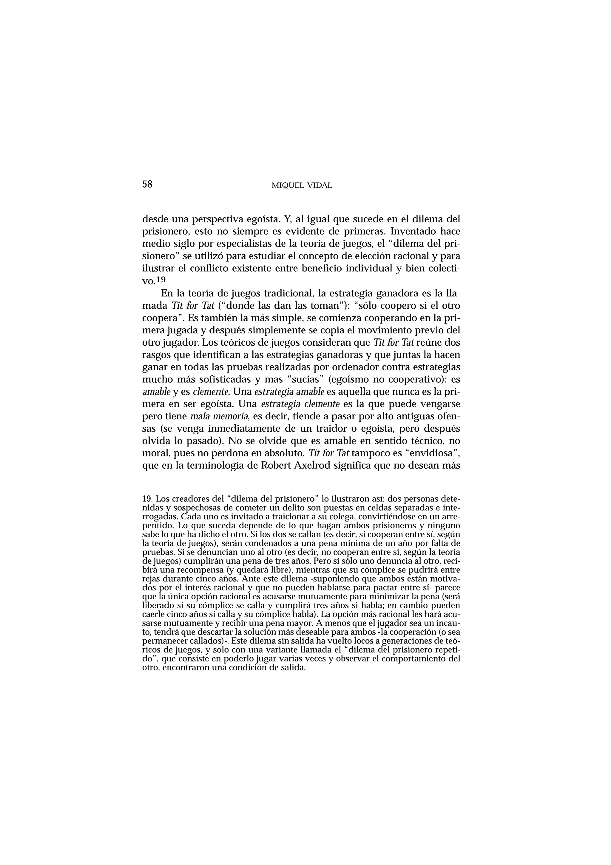MIQUEL VIDAL
desde una perspectiva egoísta. Y, al igual que sucede en el dilema del
prisionero, esto no siempre es evidente de primeras. Inventado hace
medio siglo por especialistas de la teoría de juegos, el “dilema del pri-
sionero” se utilizó para estudiar el concepto de elección racional y para
ilustrar el conflicto existente entre beneficio individual y bien colecti-
vo.19
En la teoría de juegos tradicional, la estrategia ganadora es la lla-
mada Tit for Tat (“donde las dan las toman”): “sólo coopero si el otro
coopera”. Es también la más simple, se comienza cooperando en la pri-
mera jugada y después simplemente se copia el movimiento previo del
otro jugador. Los teóricos de juegos consideran que Tit for Tat reúne dos
rasgos que identifican a las estrategias ganadoras y que juntas la hacen
ganar en todas las pruebas realizadas por ordenador contra estrategias
mucho más sofisticadas y mas “sucias” (egoísmo no cooperativo): es
amable y es clemente. Una estrategia amable es aquella que nunca es la pri-
mera en ser egoísta. Una estrategia clemente es la que puede vengarse
pero tiene mala memoria, es decir, tiende a pasar por alto antiguas ofen-
sas (se venga inmediatamente de un traidor o egoísta, pero después
olvida lo pasado). No se olvide que es amable en sentido técnico, no
moral, pues no perdona en absoluto. Tit for Tat tampoco es “envidiosa”,
que en la terminología de Robert Axelrod significa que no desean más
58
19. Los creadores del “dilema del prisionero” lo ilustraron así: dos personas dete-
nidas y sospechosas de cometer un delito son puestas en celdas separadas e inte-
rrogadas. Cada uno es invitado a traicionar a su colega, convirtiéndose en un arre-
pentido. Lo que suceda depende de lo que hagan ambos prisioneros y ninguno
sabe lo que ha dicho el otro. Si los dos se callan (es decir, si cooperan entre sí, según
la teoría de juegos), serán condenados a una pena mínima de un año por falta de
pruebas. Si se denuncian uno al otro (es decir, no cooperan entre sí, según la teoría
de juegos) cumplirán una pena de tres años. Pero si sólo uno denuncia al otro, reci-
birá una recompensa (y quedará libre), mientras que su cómplice se pudrirá entre
rejas durante cinco años. Ante este dilema -suponiendo que ambos están motiva-
dos por el interés racional y que no pueden hablarse para pactar entre sí- parece
que la única opción racional es acusarse mutuamente para minimizar la pena (será
liberado si su cómplice se calla y cumplirá tres años si habla; en cambio pueden
caerle cinco años si calla y su cómplice habla). La opción más racional les hará acu-
sarse mutuamente y recibir una pena mayor. A menos que el jugador sea un incau-
to, tendrá que descartar la solución más deseable para ambos -la cooperación (o sea
permanecer callados)-. Este dilema sin salida ha vuelto locos a generaciones de teó-
ricos de juegos, y solo con una variante llamada el “dilema del prisionero repeti-
do”, que consiste en poderlo jugar varias veces y observar el comportamiento del
otro, encontraron una condición de salida.
 