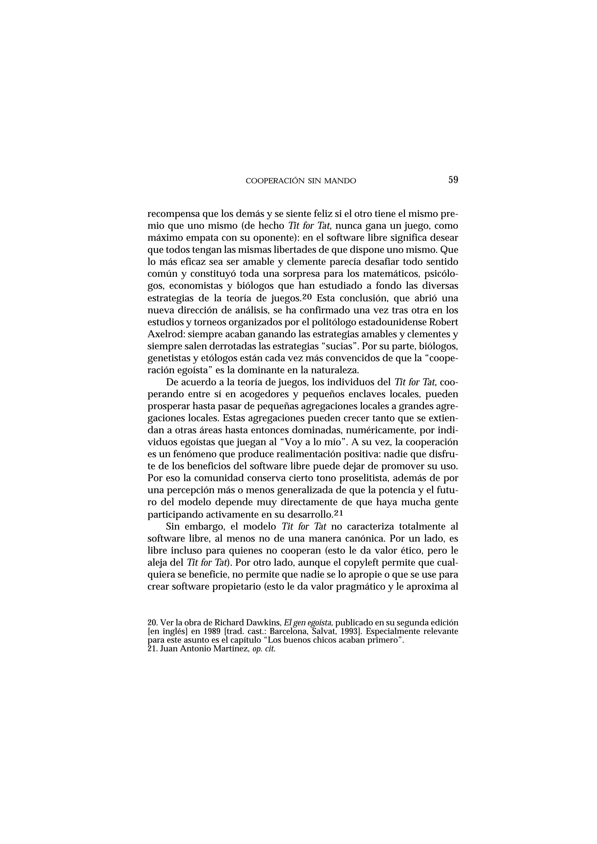 COOPERACIÓN SIN MANDO
recompensa que los demás y se siente feliz si el otro tiene el mismo pre-
mio que uno mismo (de hecho Tit for Tat, nunca gana un juego, como
máximo empata con su oponente): en el software libre significa desear
que todos tengan las mismas libertades de que dispone uno mismo. Que
lo más eficaz sea ser amable y clemente parecía desafiar todo sentido
común y constituyó toda una sorpresa para los matemáticos, psicólo-
gos, economistas y biólogos que han estudiado a fondo las diversas
estrategias de la teoría de juegos.20 Esta conclusión, que abrió una
nueva dirección de análisis, se ha confirmado una vez tras otra en los
estudios y torneos organizados por el politólogo estadounidense Robert
Axelrod: siempre acaban ganando las estrategias amables y clementes y
siempre salen derrotadas las estrategias “sucias”. Por su parte, biólogos,
genetistas y etólogos están cada vez más convencidos de que la “coope-
ración egoísta” es la dominante en la naturaleza.
De acuerdo a la teoría de juegos, los individuos del Tit for Tat, coo-
perando entre sí en acogedores y pequeños enclaves locales, pueden
prosperar hasta pasar de pequeñas agregaciones locales a grandes agre-
gaciones locales. Estas agregaciones pueden crecer tanto que se extien-
dan a otras áreas hasta entonces dominadas, numéricamente, por indi-
viduos egoístas que juegan al “Voy a lo mío”. A su vez, la cooperación
es un fenómeno que produce realimentación positiva: nadie que disfru-
te de los beneficios del software libre puede dejar de promover su uso.
Por eso la comunidad conserva cierto tono proselitista, además de por
una percepción más o menos generalizada de que la potencia y el futu-
ro del modelo depende muy directamente de que haya mucha gente
participando activamente en su desarrollo.21
Sin embargo, el modelo Tit for Tat no caracteriza totalmente al
software libre, al menos no de una manera canónica. Por un lado, es
libre incluso para quienes no cooperan (esto le da valor ético, pero le
aleja del Tit for Tat). Por otro lado, aunque el copyleft permite que cual-
quiera se beneficie, no permite que nadie se lo apropie o que se use para
crear software propietario (esto le da valor pragmático y le aproxima al
59
20. Ver la obra de Richard Dawkins, El gen egoísta, publicado en su segunda edición
[en inglés] en 1989 [trad. cast.: Barcelona, Salvat, 1993]. Especialmente relevante
para este asunto es el capítulo “Los buenos chicos acaban primero”.
21. Juan Antonio Martínez, op. cit.
 