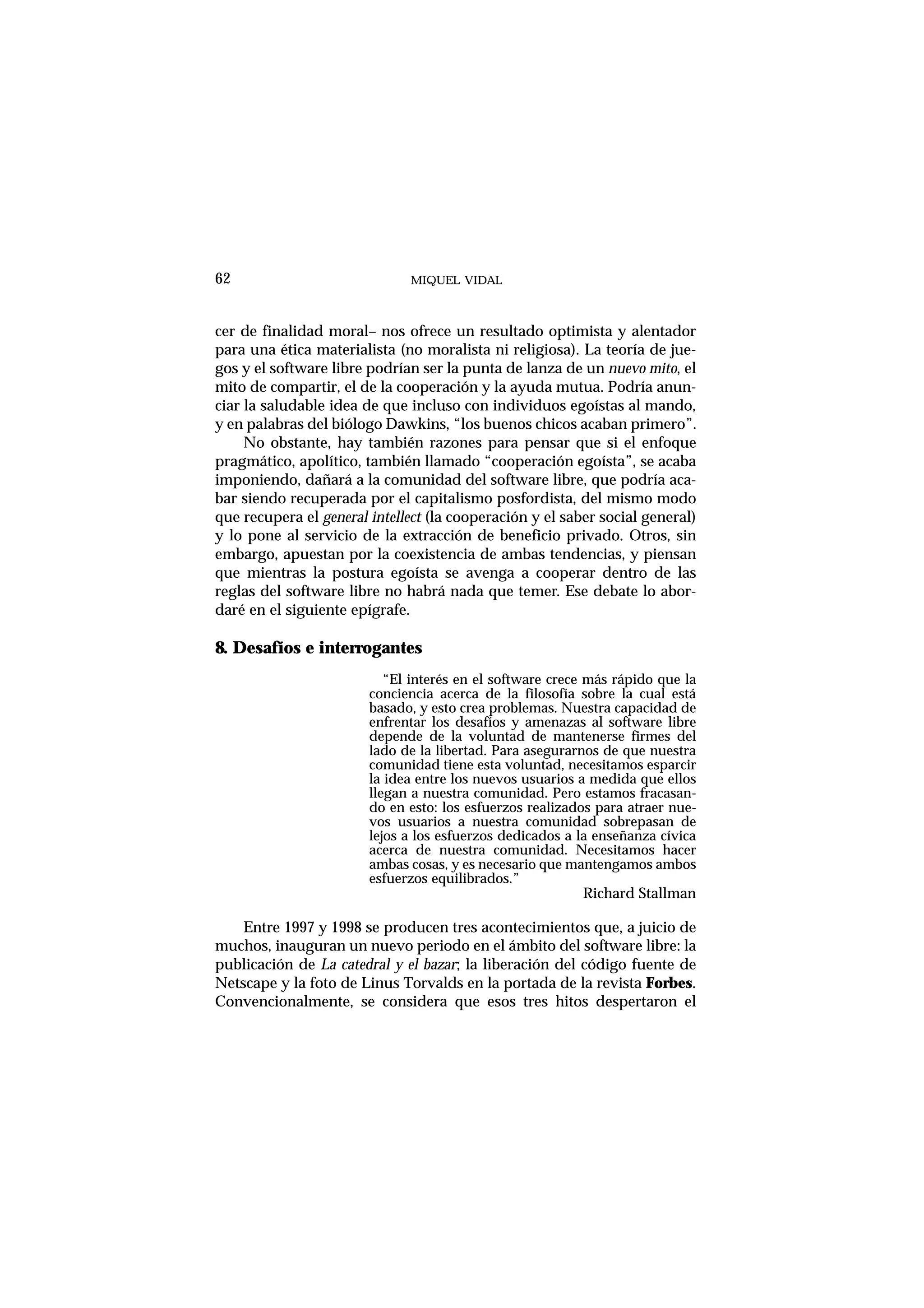 MIQUEL VIDAL
cer de finalidad moral– nos ofrece un resultado optimista y alentador
para una ética materialista (no moralista ni religiosa). La teoría de jue-
gos y el software libre podrían ser la punta de lanza de un nuevo mito, el
mito de compartir, el de la cooperación y la ayuda mutua. Podría anun-
ciar la saludable idea de que incluso con individuos egoístas al mando,
y en palabras del biólogo Dawkins, “los buenos chicos acaban primero”.
No obstante, hay también razones para pensar que si el enfoque
pragmático, apolítico, también llamado “cooperación egoísta”, se acaba
imponiendo, dañará a la comunidad del software libre, que podría aca-
bar siendo recuperada por el capitalismo posfordista, del mismo modo
que recupera el general intellect (la cooperación y el saber social general)
y lo pone al servicio de la extracción de beneficio privado. Otros, sin
embargo, apuestan por la coexistencia de ambas tendencias, y piensan
que mientras la postura egoísta se avenga a cooperar dentro de las
reglas del software libre no habrá nada que temer. Ese debate lo abor-
daré en el siguiente epígrafe.
8. Desafíos e interrogantes
“El interés en el software crece más rápido que la
conciencia acerca de la filosofía sobre la cual está
basado, y esto crea problemas. Nuestra capacidad de
enfrentar los desafíos y amenazas al software libre
depende de la voluntad de mantenerse firmes del
lado de la libertad. Para asegurarnos de que nuestra
comunidad tiene esta voluntad, necesitamos esparcir
la idea entre los nuevos usuarios a medida que ellos
llegan a nuestra comunidad. Pero estamos fracasan-
do en esto: los esfuerzos realizados para atraer nue-
vos usuarios a nuestra comunidad sobrepasan de
lejos a los esfuerzos dedicados a la enseñanza cívica
acerca de nuestra comunidad. Necesitamos hacer
ambas cosas, y es necesario que mantengamos ambos
esfuerzos equilibrados.”
Richard Stallman
Entre 1997 y 1998 se producen tres acontecimientos que, a juicio de
muchos, inauguran un nuevo periodo en el ámbito del software libre: la
publicación de La catedral y el bazar; la liberación del código fuente de
Netscape y la foto de Linus Torvalds en la portada de la revista Forbes.
Convencionalmente, se considera que esos tres hitos despertaron el
62
 