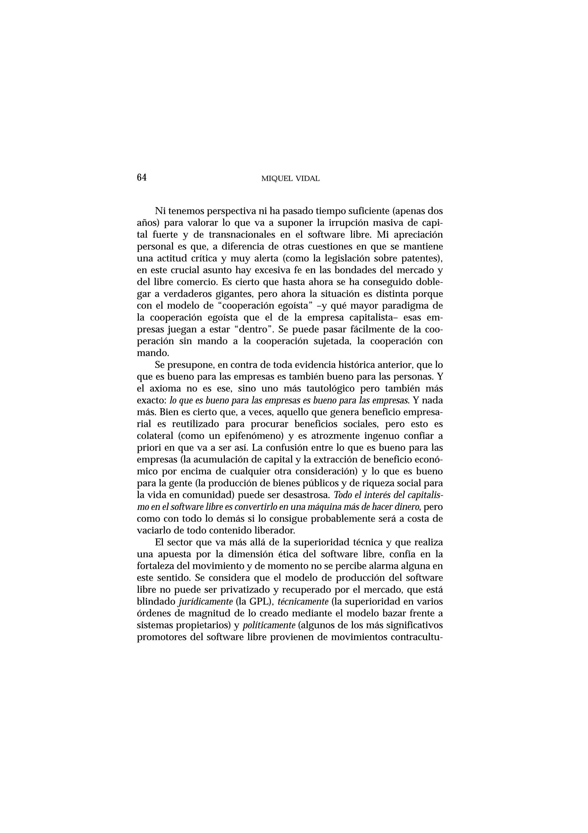 MIQUEL VIDAL
Ni tenemos perspectiva ni ha pasado tiempo suficiente (apenas dos
años) para valorar lo que va a suponer la irrupción masiva de capi-
tal fuerte y de transnacionales en el software libre. Mi apreciación
personal es que, a diferencia de otras cuestiones en que se mantiene
una actitud crítica y muy alerta (como la legislación sobre patentes),
en este crucial asunto hay excesiva fe en las bondades del mercado y
del libre comercio. Es cierto que hasta ahora se ha conseguido doble-
gar a verdaderos gigantes, pero ahora la situación es distinta porque
con el modelo de “cooperación egoísta” –y qué mayor paradigma de
la cooperación egoísta que el de la empresa capitalista– esas em-
presas juegan a estar “dentro”. Se puede pasar fácilmente de la coo-
peración sin mando a la cooperación sujetada, la cooperación con
mando.
Se presupone, en contra de toda evidencia histórica anterior, que lo
que es bueno para las empresas es también bueno para las personas. Y
el axioma no es ese, sino uno más tautológico pero también más
exacto: lo que es bueno para las empresas es bueno para las empresas. Y nada
más. Bien es cierto que, a veces, aquello que genera beneficio empresa-
rial es reutilizado para procurar beneficios sociales, pero esto es
colateral (como un epifenómeno) y es atrozmente ingenuo confiar a
priori en que va a ser así. La confusión entre lo que es bueno para las
empresas (la acumulación de capital y la extracción de beneficio econó-
mico por encima de cualquier otra consideración) y lo que es bueno
para la gente (la producción de bienes públicos y de riqueza social para
la vida en comunidad) puede ser desastrosa. Todo el interés del capitalis-
mo en el software libre es convertirlo en una máquina más de hacer dinero, pero
como con todo lo demás si lo consigue probablemente será a costa de
vaciarlo de todo contenido liberador.
El sector que va más allá de la superioridad técnica y que realiza
una apuesta por la dimensión ética del software libre, confía en la
fortaleza del movimiento y de momento no se percibe alarma alguna en
este sentido. Se considera que el modelo de producción del software
libre no puede ser privatizado y recuperado por el mercado, que está
blindado jurídicamente (la GPL), técnicamente (la superioridad en varios
órdenes de magnitud de lo creado mediante el modelo bazar frente a
sistemas propietarios) y políticamente (algunos de los más significativos
promotores del software libre provienen de movimientos contracultu-
64
 