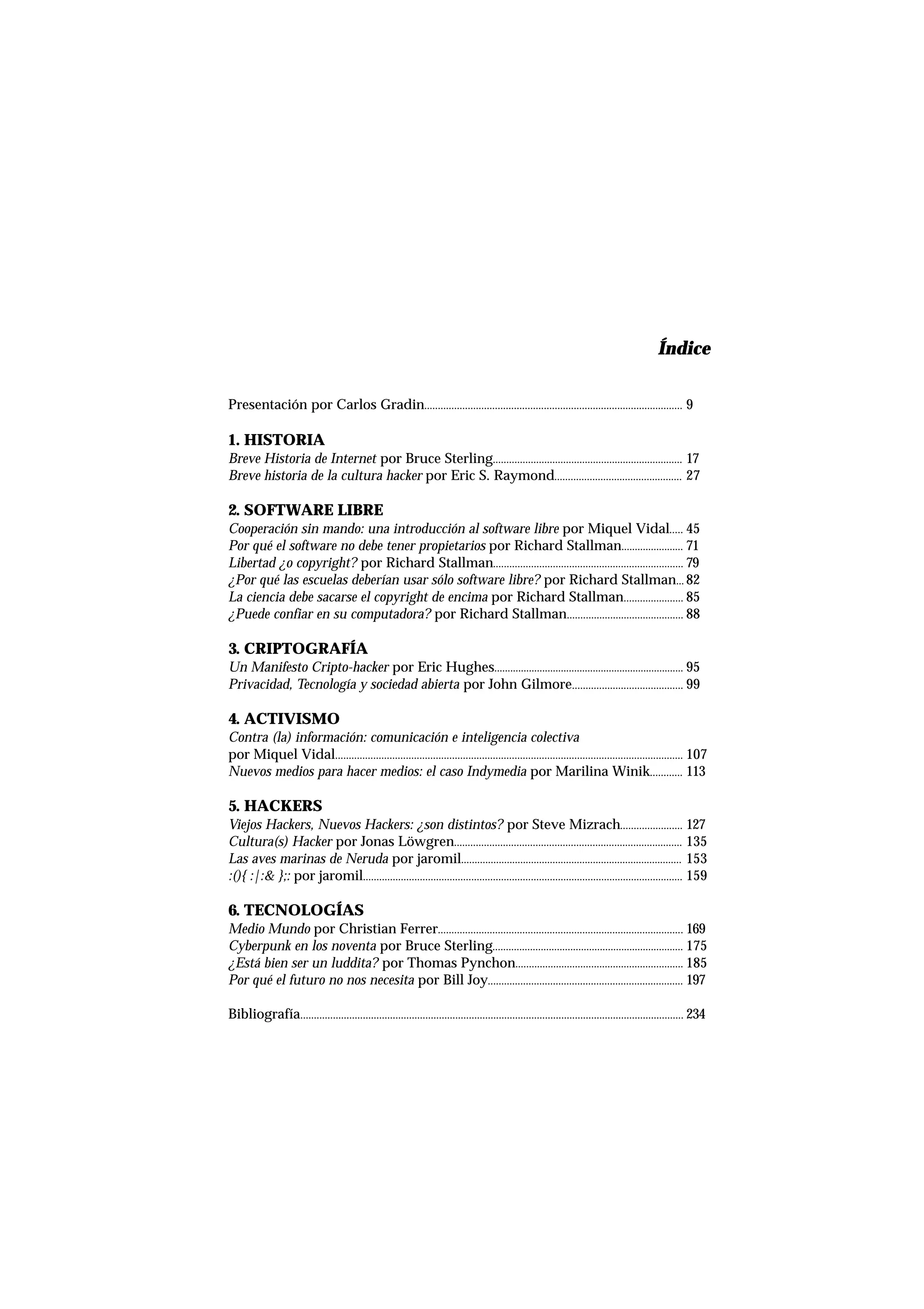 ÍndiceÍndice
Presentación por Carlos Gradin............................................................................................... 9
1. HISTORIA
Breve Historia de Internet por Bruce Sterling...................................................................... 17
Breve historia de la cultura hacker por Eric S. Raymond............................................... 27
2. SOFTWARE LIBRE
Cooperación sin mando: una introducción al software libre por Miquel Vidal..... 45
Por qué el software no debe tener propietarios por Richard Stallman....................... 71
Libertad ¿o copyright? por Richard Stallman...................................................................... 79
¿Por qué las escuelas deberían usar sólo software libre? por Richard Stallman... 82
La ciencia debe sacarse el copyright de encima por Richard Stallman...................... 85
¿Puede confiar en su computadora? por Richard Stallman........................................... 88
3. CRIPTOGRAFÍA
Un Manifesto Cripto-hacker por Eric Hughes....................................................................... 95
Privacidad, Tecnología y sociedad abierta por John Gilmore......................................... 99
4. ACTIVISMO
Contra (la) información: comunicación e inteligencia colectiva
por Miquel Vidal................................................................................................................................ 107
Nuevos medios para hacer medios: el caso Indymedia por Marilina Winik............ 113
5. HACKERS
Viejos Hackers, Nuevos Hackers: ¿son distintos? por Steve Mizrach....................... 127
Cultura(s) Hacker por Jonas Löwgren.................................................................................... 135
Las aves marinas de Neruda por jaromil.................................................................................. 153
:(){ :|:& };: por jaromil...................................................................................................................... 159
6. TECNOLOGÍAS
Medio Mundo por Christian Ferrer.......................................................................................... 169
Cyberpunk en los noventa por Bruce Sterling....................................................................... 175
¿Está bien ser un luddita? por Thomas Pynchon.............................................................. 185
Por qué el futuro no nos necesita por Bill Joy........................................................................ 197
Bibliografía............................................................................................................................................. 234
 