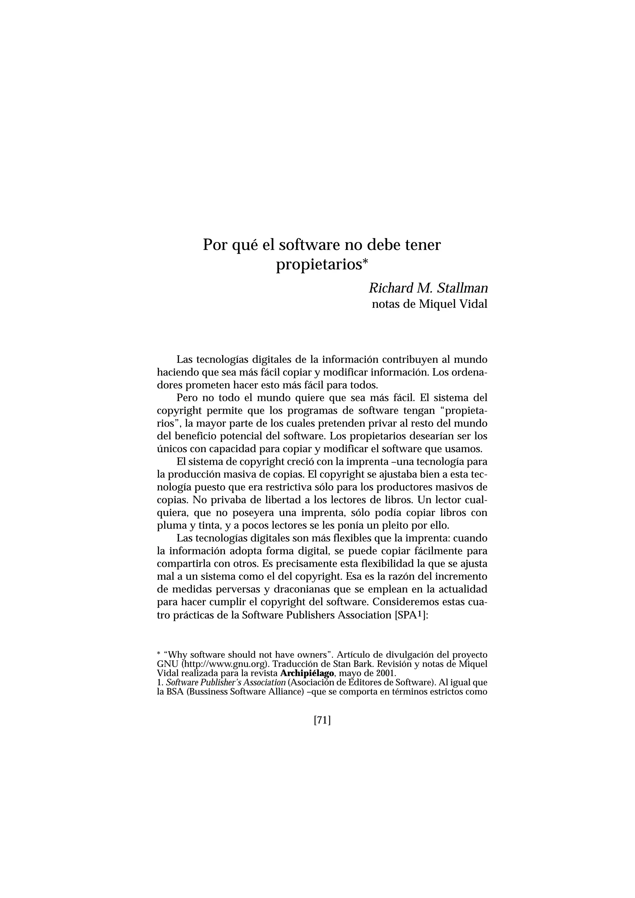 Las tecnologías digitales de la información contribuyen al mundo
haciendo que sea más fácil copiar y modificar información. Los ordena-
dores prometen hacer esto más fácil para todos.
Pero no todo el mundo quiere que sea más fácil. El sistema del
copyright permite que los programas de software tengan “propieta-
rios”, la mayor parte de los cuales pretenden privar al resto del mundo
del beneficio potencial del software. Los propietarios desearían ser los
únicos con capacidad para copiar y modificar el software que usamos.
El sistema de copyright creció con la imprenta –una tecnología para
la producción masiva de copias. El copyright se ajustaba bien a esta tec-
nología puesto que era restrictiva sólo para los productores masivos de
copias. No privaba de libertad a los lectores de libros. Un lector cual-
quiera, que no poseyera una imprenta, sólo podía copiar libros con
pluma y tinta, y a pocos lectores se les ponía un pleito por ello.
Las tecnologías digitales son más flexibles que la imprenta: cuando
la información adopta forma digital, se puede copiar fácilmente para
compartirla con otros. Es precisamente esta flexibilidad la que se ajusta
mal a un sistema como el del copyright. Esa es la razón del incremento
de medidas perversas y draconianas que se emplean en la actualidad
para hacer cumplir el copyright del software. Consideremos estas cua-
tro prácticas de la Software Publishers Association [SPA1]:
[71]
Por qué el software no debe tener
propietarios*
Richard M. Stallman
notas de Miquel Vidal
* “Why software should not have owners”. Artículo de divulgación del proyecto
GNU (http://www.gnu.org). Traducción de Stan Bark. Revisión y notas de Miquel
Vidal realizada para la revista Archipiélago, mayo de 2001.
1. Software Publisher’s Association (Asociación de Editores de Software). Al igual que
la BSA (Bussiness Software Alliance) –que se comporta en términos estrictos como
 