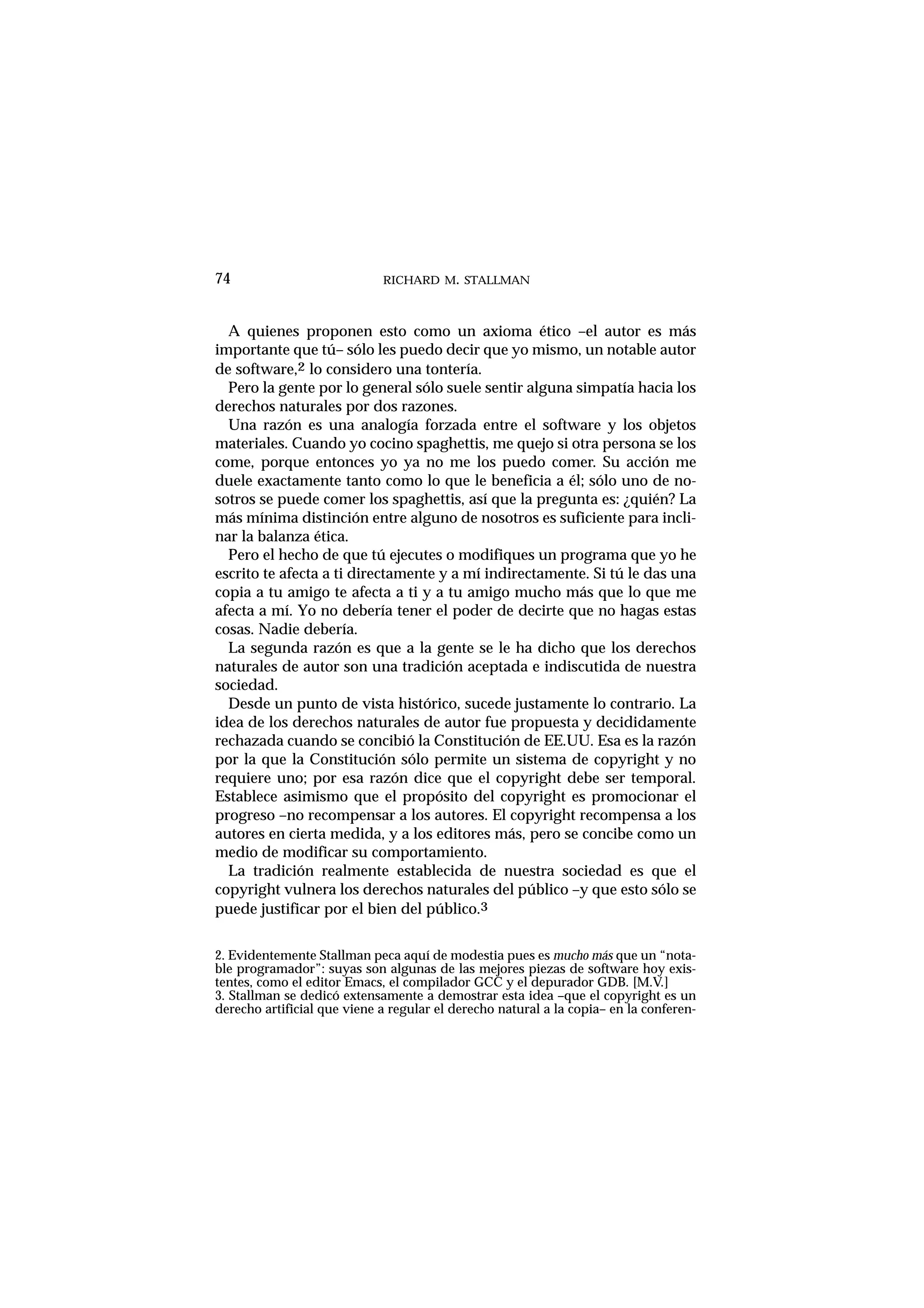 RICHARD M. STALLMAN74
A quienes proponen esto como un axioma ético –el autor es más
importante que tú– sólo les puedo decir que yo mismo, un notable autor
de software,2 lo considero una tontería.
Pero la gente por lo general sólo suele sentir alguna simpatía hacia los
derechos naturales por dos razones.
Una razón es una analogía forzada entre el software y los objetos
materiales. Cuando yo cocino spaghettis, me quejo si otra persona se los
come, porque entonces yo ya no me los puedo comer. Su acción me
duele exactamente tanto como lo que le beneficia a él; sólo uno de no-
sotros se puede comer los spaghettis, así que la pregunta es: ¿quién? La
más mínima distinción entre alguno de nosotros es suficiente para incli-
nar la balanza ética.
Pero el hecho de que tú ejecutes o modifiques un programa que yo he
escrito te afecta a ti directamente y a mí indirectamente. Si tú le das una
copia a tu amigo te afecta a ti y a tu amigo mucho más que lo que me
afecta a mí. Yo no debería tener el poder de decirte que no hagas estas
cosas. Nadie debería.
La segunda razón es que a la gente se le ha dicho que los derechos
naturales de autor son una tradición aceptada e indiscutida de nuestra
sociedad.
Desde un punto de vista histórico, sucede justamente lo contrario. La
idea de los derechos naturales de autor fue propuesta y decididamente
rechazada cuando se concibió la Constitución de EE.UU. Esa es la razón
por la que la Constitución sólo permite un sistema de copyright y no
requiere uno; por esa razón dice que el copyright debe ser temporal.
Establece asimismo que el propósito del copyright es promocionar el
progreso –no recompensar a los autores. El copyright recompensa a los
autores en cierta medida, y a los editores más, pero se concibe como un
medio de modificar su comportamiento.
La tradición realmente establecida de nuestra sociedad es que el
copyright vulnera los derechos naturales del público –y que esto sólo se
puede justificar por el bien del público.3
2. Evidentemente Stallman peca aquí de modestia pues es mucho más que un “nota-
ble programador”: suyas son algunas de las mejores piezas de software hoy exis-
tentes, como el editor Emacs, el compilador GCC y el depurador GDB. [M.V.]
3. Stallman se dedicó extensamente a demostrar esta idea –que el copyright es un
derecho artificial que viene a regular el derecho natural a la copia– en la conferen-
 