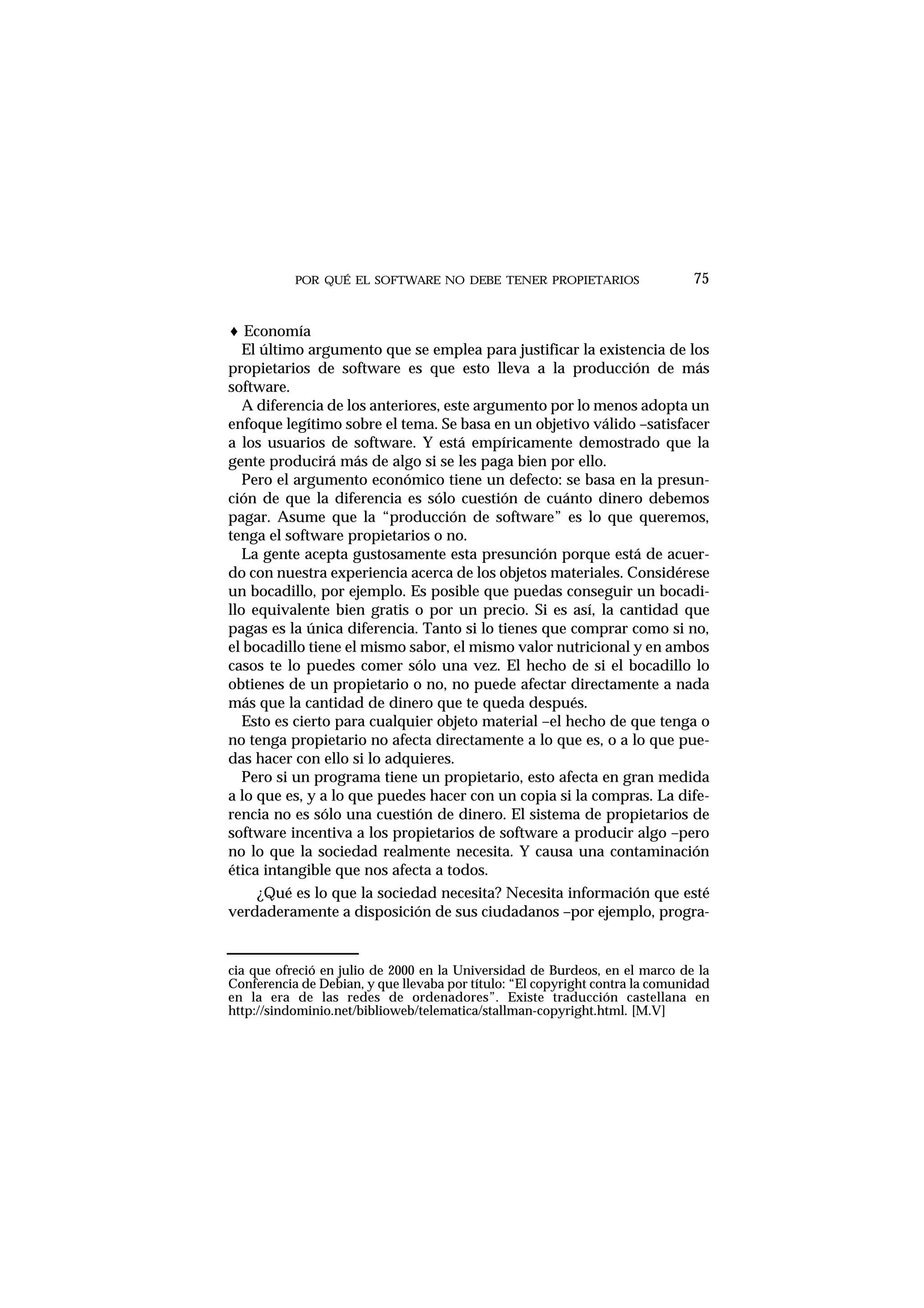 POR QUÉ EL SOFTWARE NO DEBE TENER PROPIETARIOS 75
♦ Economía
El último argumento que se emplea para justificar la existencia de los
propietarios de software es que esto lleva a la producción de más
software.
A diferencia de los anteriores, este argumento por lo menos adopta un
enfoque legítimo sobre el tema. Se basa en un objetivo válido –satisfacer
a los usuarios de software. Y está empíricamente demostrado que la
gente producirá más de algo si se les paga bien por ello.
Pero el argumento económico tiene un defecto: se basa en la presun-
ción de que la diferencia es sólo cuestión de cuánto dinero debemos
pagar. Asume que la “producción de software” es lo que queremos,
tenga el software propietarios o no.
La gente acepta gustosamente esta presunción porque está de acuer-
do con nuestra experiencia acerca de los objetos materiales. Considérese
un bocadillo, por ejemplo. Es posible que puedas conseguir un bocadi-
llo equivalente bien gratis o por un precio. Si es así, la cantidad que
pagas es la única diferencia. Tanto si lo tienes que comprar como si no,
el bocadillo tiene el mismo sabor, el mismo valor nutricional y en ambos
casos te lo puedes comer sólo una vez. El hecho de si el bocadillo lo
obtienes de un propietario o no, no puede afectar directamente a nada
más que la cantidad de dinero que te queda después.
Esto es cierto para cualquier objeto material –el hecho de que tenga o
no tenga propietario no afecta directamente a lo que es, o a lo que pue-
das hacer con ello si lo adquieres.
Pero si un programa tiene un propietario, esto afecta en gran medida
a lo que es, y a lo que puedes hacer con un copia si la compras. La dife-
rencia no es sólo una cuestión de dinero. El sistema de propietarios de
software incentiva a los propietarios de software a producir algo –pero
no lo que la sociedad realmente necesita. Y causa una contaminación
ética intangible que nos afecta a todos.
¿Qué es lo que la sociedad necesita? Necesita información que esté
verdaderamente a disposición de sus ciudadanos –por ejemplo, progra-
cia que ofreció en julio de 2000 en la Universidad de Burdeos, en el marco de la
Conferencia de Debian, y que llevaba por título: “El copyright contra la comunidad
en la era de las redes de ordenadores”. Existe traducción castellana en
http://sindominio.net/biblioweb/telematica/stallman-copyright.html. [M.V]
 