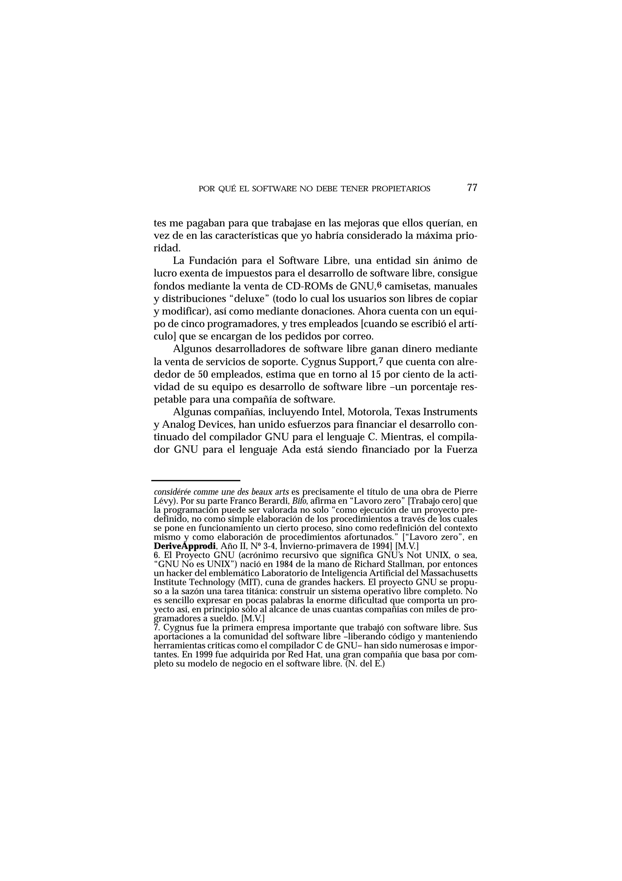 POR QUÉ EL SOFTWARE NO DEBE TENER PROPIETARIOS 77
tes me pagaban para que trabajase en las mejoras que ellos querían, en
vez de en las características que yo habría considerado la máxima prio-
ridad.
La Fundación para el Software Libre, una entidad sin ánimo de
lucro exenta de impuestos para el desarrollo de software libre, consigue
fondos mediante la venta de CD-ROMs de GNU,6 camisetas, manuales
y distribuciones “deluxe” (todo lo cual los usuarios son libres de copiar
y modificar), así como mediante donaciones. Ahora cuenta con un equi-
po de cinco programadores, y tres empleados [cuando se escribió el artí-
culo] que se encargan de los pedidos por correo.
Algunos desarrolladores de software libre ganan dinero mediante
la venta de servicios de soporte. Cygnus Support,7 que cuenta con alre-
dedor de 50 empleados, estima que en torno al 15 por ciento de la acti-
vidad de su equipo es desarrollo de software libre –un porcentaje res-
petable para una compañía de software.
Algunas compañías, incluyendo Intel, Motorola, Texas Instruments
y Analog Devices, han unido esfuerzos para financiar el desarrollo con-
tinuado del compilador GNU para el lenguaje C. Mientras, el compila-
dor GNU para el lenguaje Ada está siendo financiado por la Fuerza
considérée comme une des beaux arts es precisamente el título de una obra de Pierre
Lévy). Por su parte Franco Berardi, Bifo, afirma en “Lavoro zero” [Trabajo cero] que
la programación puede ser valorada no solo “como ejecución de un proyecto pre-
definido, no como simple elaboración de los procedimientos a través de los cuales
se pone en funcionamiento un cierto proceso, sino como redefinición del contexto
mismo y como elaboración de procedimientos afortunados.” [“Lavoro zero”, en
DeriveApprodi, Año II, Nº 3-4, Invierno-primavera de 1994] [M.V.]
6. El Proyecto GNU (acrónimo recursivo que significa GNU’s Not UNIX, o sea,
“GNU No es UNIX”) nació en 1984 de la mano de Richard Stallman, por entonces
un hacker del emblemático Laboratorio de Inteligencia Artificial del Massachusetts
Institute Technology (MIT), cuna de grandes hackers. El proyecto GNU se propu-
so a la sazón una tarea titánica: construir un sistema operativo libre completo. No
es sencillo expresar en pocas palabras la enorme dificultad que comporta un pro-
yecto así, en principio sólo al alcance de unas cuantas compañías con miles de pro-
gramadores a sueldo. [M.V.]
7. Cygnus fue la primera empresa importante que trabajó con software libre. Sus
aportaciones a la comunidad del software libre –liberando código y manteniendo
herramientas críticas como el compilador C de GNU– han sido numerosas e impor-
tantes. En 1999 fue adquirida por Red Hat, una gran compañía que basa por com-
pleto su modelo de negocio en el software libre. (N. del E.)
 