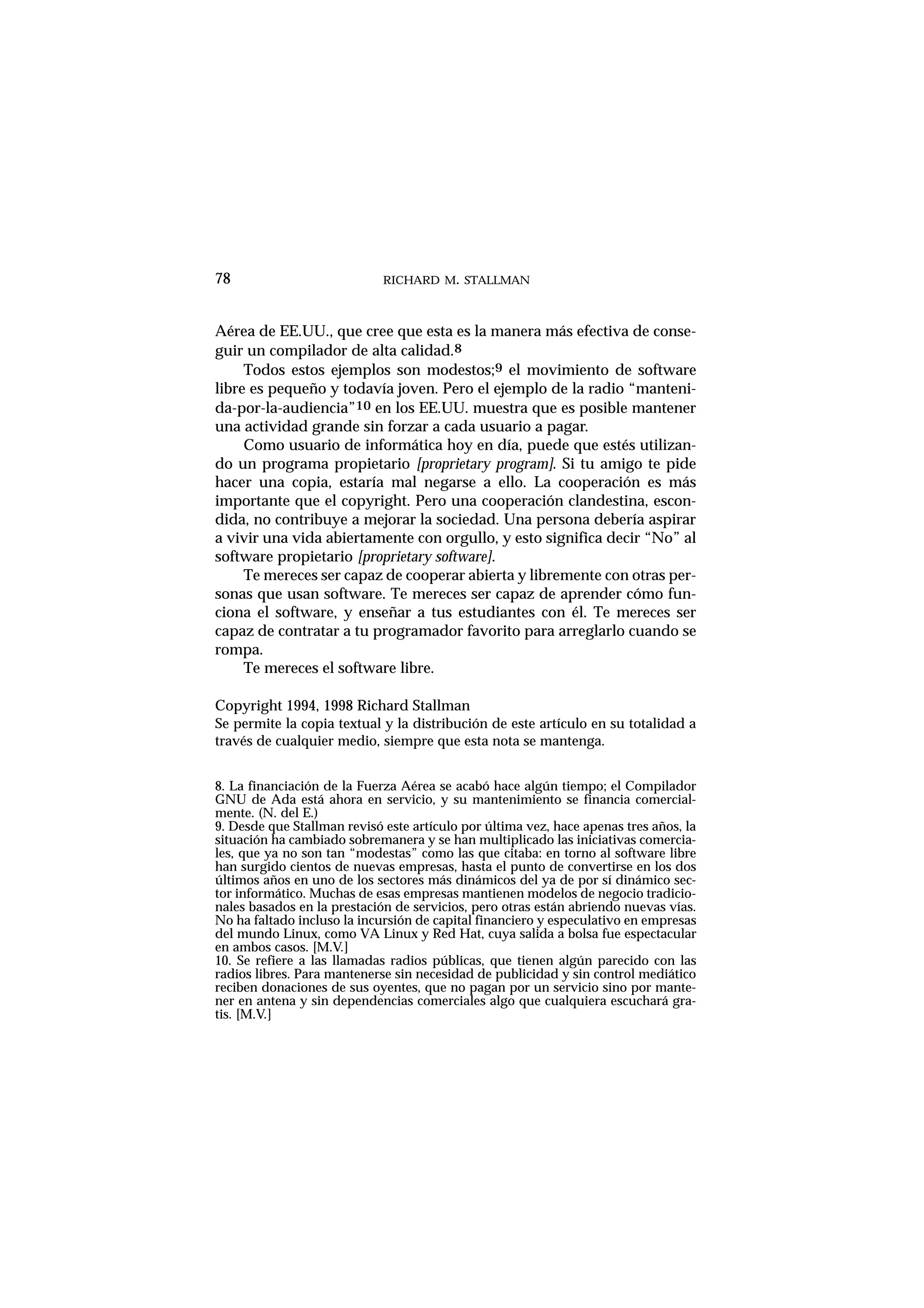 RICHARD M. STALLMAN78
Aérea de EE.UU., que cree que esta es la manera más efectiva de conse-
guir un compilador de alta calidad.8
Todos estos ejemplos son modestos;9 el movimiento de software
libre es pequeño y todavía joven. Pero el ejemplo de la radio “manteni-
da-por-la-audiencia”10 en los EE.UU. muestra que es posible mantener
una actividad grande sin forzar a cada usuario a pagar.
Como usuario de informática hoy en día, puede que estés utilizan-
do un programa propietario [proprietary program]. Si tu amigo te pide
hacer una copia, estaría mal negarse a ello. La cooperación es más
importante que el copyright. Pero una cooperación clandestina, escon-
dida, no contribuye a mejorar la sociedad. Una persona debería aspirar
a vivir una vida abiertamente con orgullo, y esto significa decir “No” al
software propietario [proprietary software].
Te mereces ser capaz de cooperar abierta y libremente con otras per-
sonas que usan software. Te mereces ser capaz de aprender cómo fun-
ciona el software, y enseñar a tus estudiantes con él. Te mereces ser
capaz de contratar a tu programador favorito para arreglarlo cuando se
rompa.
Te mereces el software libre.
Copyright 1994, 1998 Richard Stallman
Se permite la copia textual y la distribución de este artículo en su totalidad a
través de cualquier medio, siempre que esta nota se mantenga.
8. La financiación de la Fuerza Aérea se acabó hace algún tiempo; el Compilador
GNU de Ada está ahora en servicio, y su mantenimiento se financia comercial-
mente. (N. del E.)
9. Desde que Stallman revisó este artículo por última vez, hace apenas tres años, la
situación ha cambiado sobremanera y se han multiplicado las iniciativas comercia-
les, que ya no son tan “modestas” como las que citaba: en torno al software libre
han surgido cientos de nuevas empresas, hasta el punto de convertirse en los dos
últimos años en uno de los sectores más dinámicos del ya de por sí dinámico sec-
tor informático. Muchas de esas empresas mantienen modelos de negocio tradicio-
nales basados en la prestación de servicios, pero otras están abriendo nuevas vías.
No ha faltado incluso la incursión de capital financiero y especulativo en empresas
del mundo Linux, como VA Linux y Red Hat, cuya salida a bolsa fue espectacular
en ambos casos. [M.V.]
10. Se refiere a las llamadas radios públicas, que tienen algún parecido con las
radios libres. Para mantenerse sin necesidad de publicidad y sin control mediático
reciben donaciones de sus oyentes, que no pagan por un servicio sino por mante-
ner en antena y sin dependencias comerciales algo que cualquiera escuchará gra-
tis. [M.V.]
 
