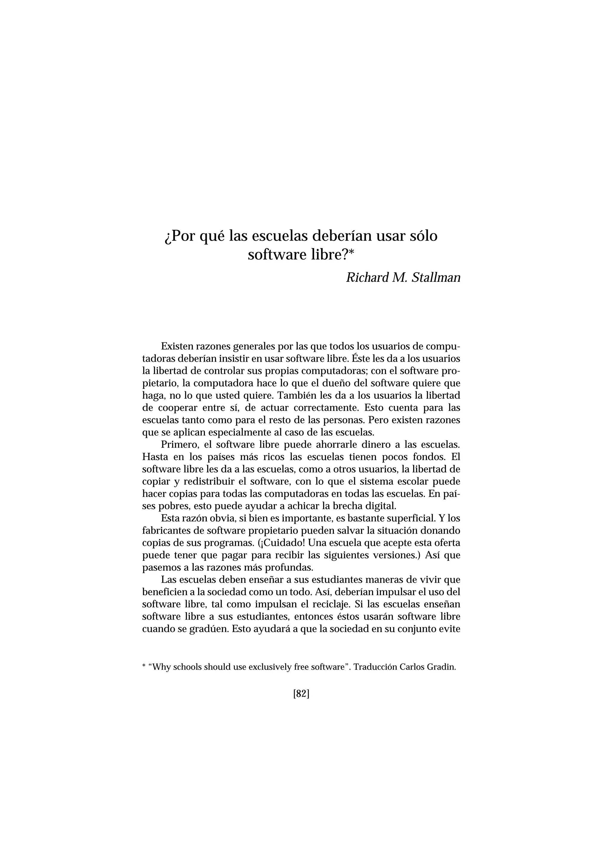 Existen razones generales por las que todos los usuarios de compu-
tadoras deberían insistir en usar software libre. Éste les da a los usuarios
la libertad de controlar sus propias computadoras; con el software pro-
pietario, la computadora hace lo que el dueño del software quiere que
haga, no lo que usted quiere. También les da a los usuarios la libertad
de cooperar entre sí, de actuar correctamente. Esto cuenta para las
escuelas tanto como para el resto de las personas. Pero existen razones
que se aplican especialmente al caso de las escuelas.
Primero, el software libre puede ahorrarle dinero a las escuelas.
Hasta en los países más ricos las escuelas tienen pocos fondos. El
software libre les da a las escuelas, como a otros usuarios, la libertad de
copiar y redistribuir el software, con lo que el sistema escolar puede
hacer copias para todas las computadoras en todas las escuelas. En paí-
ses pobres, esto puede ayudar a achicar la brecha digital.
Esta razón obvia, si bien es importante, es bastante superficial. Y los
fabricantes de software propietario pueden salvar la situación donando
copias de sus programas. (¡Cuidado! Una escuela que acepte esta oferta
puede tener que pagar para recibir las siguientes versiones.) Así que
pasemos a las razones más profundas.
Las escuelas deben enseñar a sus estudiantes maneras de vivir que
beneficien a la sociedad como un todo. Así, deberían impulsar el uso del
software libre, tal como impulsan el reciclaje. Si las escuelas enseñan
software libre a sus estudiantes, entonces éstos usarán software libre
cuando se gradúen. Esto ayudará a que la sociedad en su conjunto evite
¿Por qué las escuelas deberían usar sólo
software libre?*
Richard M. Stallman
* “Why schools should use exclusively free software”. Traducción Carlos Gradin.
[82]
 