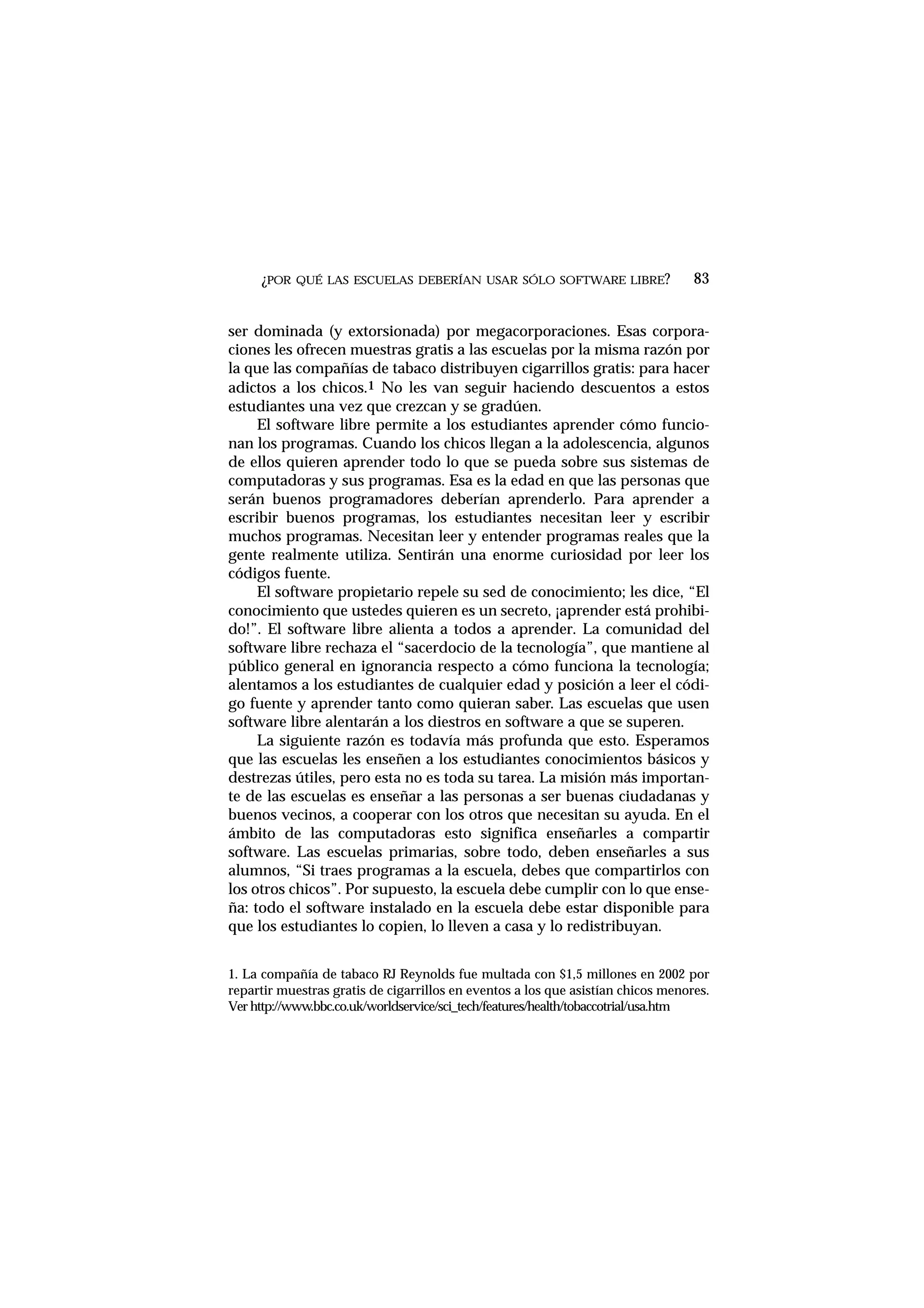 ¿POR QUÉ LAS ESCUELAS DEBERÍAN USAR SÓLO SOFTWARE LIBRE?
ser dominada (y extorsionada) por megacorporaciones. Esas corpora-
ciones les ofrecen muestras gratis a las escuelas por la misma razón por
la que las compañías de tabaco distribuyen cigarrillos gratis: para hacer
adictos a los chicos.1 No les van seguir haciendo descuentos a estos
estudiantes una vez que crezcan y se gradúen.
El software libre permite a los estudiantes aprender cómo funcio-
nan los programas. Cuando los chicos llegan a la adolescencia, algunos
de ellos quieren aprender todo lo que se pueda sobre sus sistemas de
computadoras y sus programas. Esa es la edad en que las personas que
serán buenos programadores deberían aprenderlo. Para aprender a
escribir buenos programas, los estudiantes necesitan leer y escribir
muchos programas. Necesitan leer y entender programas reales que la
gente realmente utiliza. Sentirán una enorme curiosidad por leer los
códigos fuente.
El software propietario repele su sed de conocimiento; les dice, “El
conocimiento que ustedes quieren es un secreto, ¡aprender está prohibi-
do!”. El software libre alienta a todos a aprender. La comunidad del
software libre rechaza el “sacerdocio de la tecnología”, que mantiene al
público general en ignorancia respecto a cómo funciona la tecnología;
alentamos a los estudiantes de cualquier edad y posición a leer el códi-
go fuente y aprender tanto como quieran saber. Las escuelas que usen
software libre alentarán a los diestros en software a que se superen.
La siguiente razón es todavía más profunda que esto. Esperamos
que las escuelas les enseñen a los estudiantes conocimientos básicos y
destrezas útiles, pero esta no es toda su tarea. La misión más importan-
te de las escuelas es enseñar a las personas a ser buenas ciudadanas y
buenos vecinos, a cooperar con los otros que necesitan su ayuda. En el
ámbito de las computadoras esto significa enseñarles a compartir
software. Las escuelas primarias, sobre todo, deben enseñarles a sus
alumnos, “Si traes programas a la escuela, debes que compartirlos con
los otros chicos”. Por supuesto, la escuela debe cumplir con lo que ense-
ña: todo el software instalado en la escuela debe estar disponible para
que los estudiantes lo copien, lo lleven a casa y lo redistribuyan.
83
1. La compañía de tabaco RJ Reynolds fue multada con $1,5 millones en 2002 por
repartir muestras gratis de cigarrillos en eventos a los que asistían chicos menores.
Ver http://www.bbc.co.uk/worldservice/sci_tech/features/health/tobaccotrial/usa.htm
 