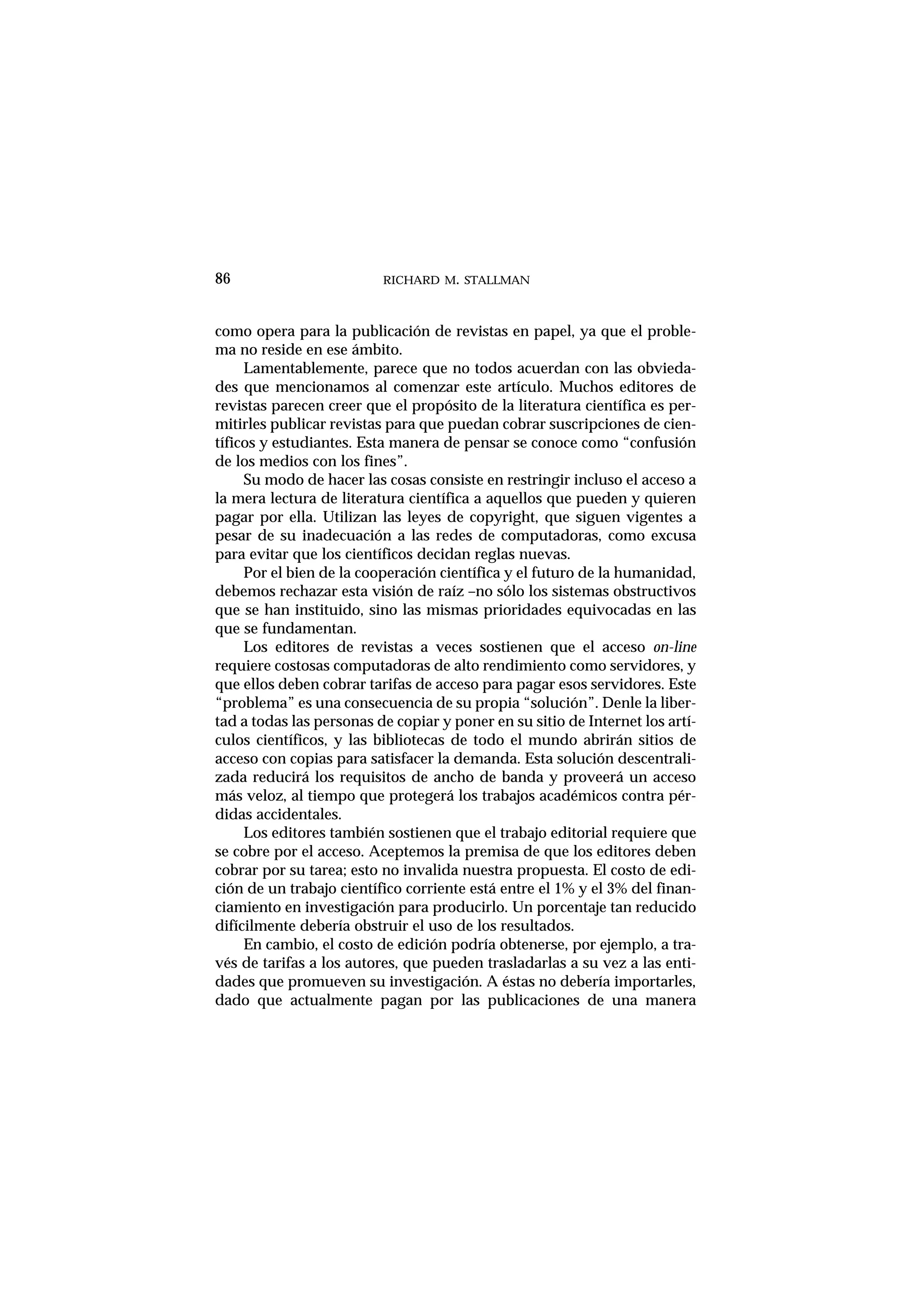 RICHARD M. STALLMAN
como opera para la publicación de revistas en papel, ya que el proble-
ma no reside en ese ámbito.
Lamentablemente, parece que no todos acuerdan con las obvieda-
des que mencionamos al comenzar este artículo. Muchos editores de
revistas parecen creer que el propósito de la literatura científica es per-
mitirles publicar revistas para que puedan cobrar suscripciones de cien-
tíficos y estudiantes. Esta manera de pensar se conoce como “confusión
de los medios con los fines”.
Su modo de hacer las cosas consiste en restringir incluso el acceso a
la mera lectura de literatura científica a aquellos que pueden y quieren
pagar por ella. Utilizan las leyes de copyright, que siguen vigentes a
pesar de su inadecuación a las redes de computadoras, como excusa
para evitar que los científicos decidan reglas nuevas.
Por el bien de la cooperación científica y el futuro de la humanidad,
debemos rechazar esta visión de raíz –no sólo los sistemas obstructivos
que se han instituido, sino las mismas prioridades equivocadas en las
que se fundamentan.
Los editores de revistas a veces sostienen que el acceso on-line
requiere costosas computadoras de alto rendimiento como servidores, y
que ellos deben cobrar tarifas de acceso para pagar esos servidores. Este
“problema” es una consecuencia de su propia “solución”. Denle la liber-
tad a todas las personas de copiar y poner en su sitio de Internet los artí-
culos científicos, y las bibliotecas de todo el mundo abrirán sitios de
acceso con copias para satisfacer la demanda. Esta solución descentrali-
zada reducirá los requisitos de ancho de banda y proveerá un acceso
más veloz, al tiempo que protegerá los trabajos académicos contra pér-
didas accidentales.
Los editores también sostienen que el trabajo editorial requiere que
se cobre por el acceso. Aceptemos la premisa de que los editores deben
cobrar por su tarea; esto no invalida nuestra propuesta. El costo de edi-
ción de un trabajo científico corriente está entre el 1% y el 3% del finan-
ciamiento en investigación para producirlo. Un porcentaje tan reducido
difícilmente debería obstruir el uso de los resultados.
En cambio, el costo de edición podría obtenerse, por ejemplo, a tra-
vés de tarifas a los autores, que pueden trasladarlas a su vez a las enti-
dades que promueven su investigación. A éstas no debería importarles,
dado que actualmente pagan por las publicaciones de una manera
86
 