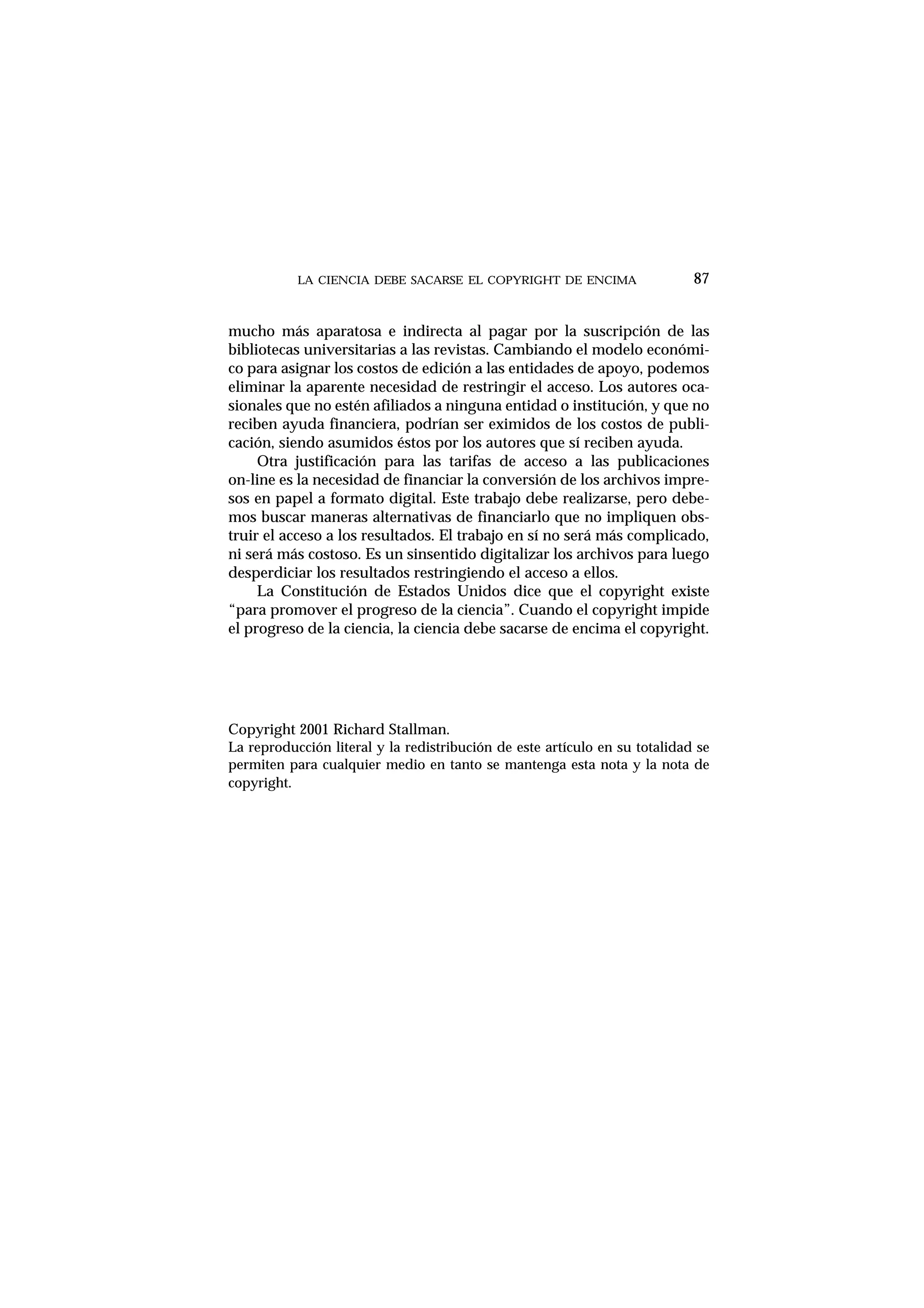 LA CIENCIA DEBE SACARSE EL COPYRIGHT DE ENCIMA
mucho más aparatosa e indirecta al pagar por la suscripción de las
bibliotecas universitarias a las revistas. Cambiando el modelo económi-
co para asignar los costos de edición a las entidades de apoyo, podemos
eliminar la aparente necesidad de restringir el acceso. Los autores oca-
sionales que no estén afiliados a ninguna entidad o institución, y que no
reciben ayuda financiera, podrían ser eximidos de los costos de publi-
cación, siendo asumidos éstos por los autores que sí reciben ayuda.
Otra justificación para las tarifas de acceso a las publicaciones
on-line es la necesidad de financiar la conversión de los archivos impre-
sos en papel a formato digital. Este trabajo debe realizarse, pero debe-
mos buscar maneras alternativas de financiarlo que no impliquen obs-
truir el acceso a los resultados. El trabajo en sí no será más complicado,
ni será más costoso. Es un sinsentido digitalizar los archivos para luego
desperdiciar los resultados restringiendo el acceso a ellos.
La Constitución de Estados Unidos dice que el copyright existe
“para promover el progreso de la ciencia”. Cuando el copyright impide
el progreso de la ciencia, la ciencia debe sacarse de encima el copyright.
Copyright 2001 Richard Stallman.
La reproducción literal y la redistribución de este artículo en su totalidad se
permiten para cualquier medio en tanto se mantenga esta nota y la nota de
copyright.
87
 