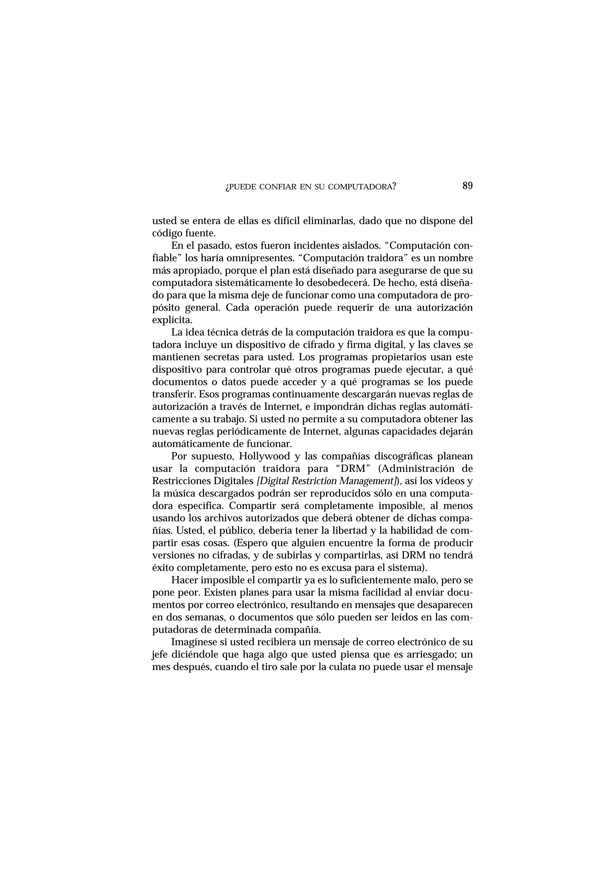 ¿PUEDE CONFIAR EN SU COMPUTADORA?
usted se entera de ellas es difícil eliminarlas, dado que no dispone del
código fuente.
En el pasado, estos fueron incidentes aislados. “Computación con-
fiable” los haría omnipresentes. “Computación traidora” es un nombre
más apropiado, porque el plan está diseñado para asegurarse de que su
computadora sistemáticamente lo desobedecerá. De hecho, está diseña-
do para que la misma deje de funcionar como una computadora de pro-
pósito general. Cada operación puede requerir de una autorización
explícita.
La idea técnica detrás de la computación traidora es que la compu-
tadora incluye un dispositivo de cifrado y firma digital, y las claves se
mantienen secretas para usted. Los programas propietarios usan este
dispositivo para controlar qué otros programas puede ejecutar, a qué
documentos o datos puede acceder y a qué programas se los puede
transferir. Esos programas continuamente descargarán nuevas reglas de
autorización a través de Internet, e impondrán dichas reglas automáti-
camente a su trabajo. Si usted no permite a su computadora obtener las
nuevas reglas periódicamente de Internet, algunas capacidades dejarán
automáticamente de funcionar.
Por supuesto, Hollywood y las compañías discográficas planean
usar la computación traidora para “DRM” (Administración de
Restricciones Digitales [Digital Restriction Management]), así los vídeos y
la música descargados podrán ser reproducidos sólo en una computa-
dora específica. Compartir será completamente imposible, al menos
usando los archivos autorizados que deberá obtener de dichas compa-
ñías. Usted, el público, debería tener la libertad y la habilidad de com-
partir esas cosas. (Espero que alguien encuentre la forma de producir
versiones no cifradas, y de subirlas y compartirlas, así DRM no tendrá
éxito completamente, pero esto no es excusa para el sistema).
Hacer imposible el compartir ya es lo suficientemente malo, pero se
pone peor. Existen planes para usar la misma facilidad al enviar docu-
mentos por correo electrónico, resultando en mensajes que desaparecen
en dos semanas, o documentos que sólo pueden ser leídos en las com-
putadoras de determinada compañía.
Imagínese si usted recibiera un mensaje de correo electrónico de su
jefe diciéndole que haga algo que usted piensa que es arriesgado; un
mes después, cuando el tiro sale por la culata no puede usar el mensaje
89
 