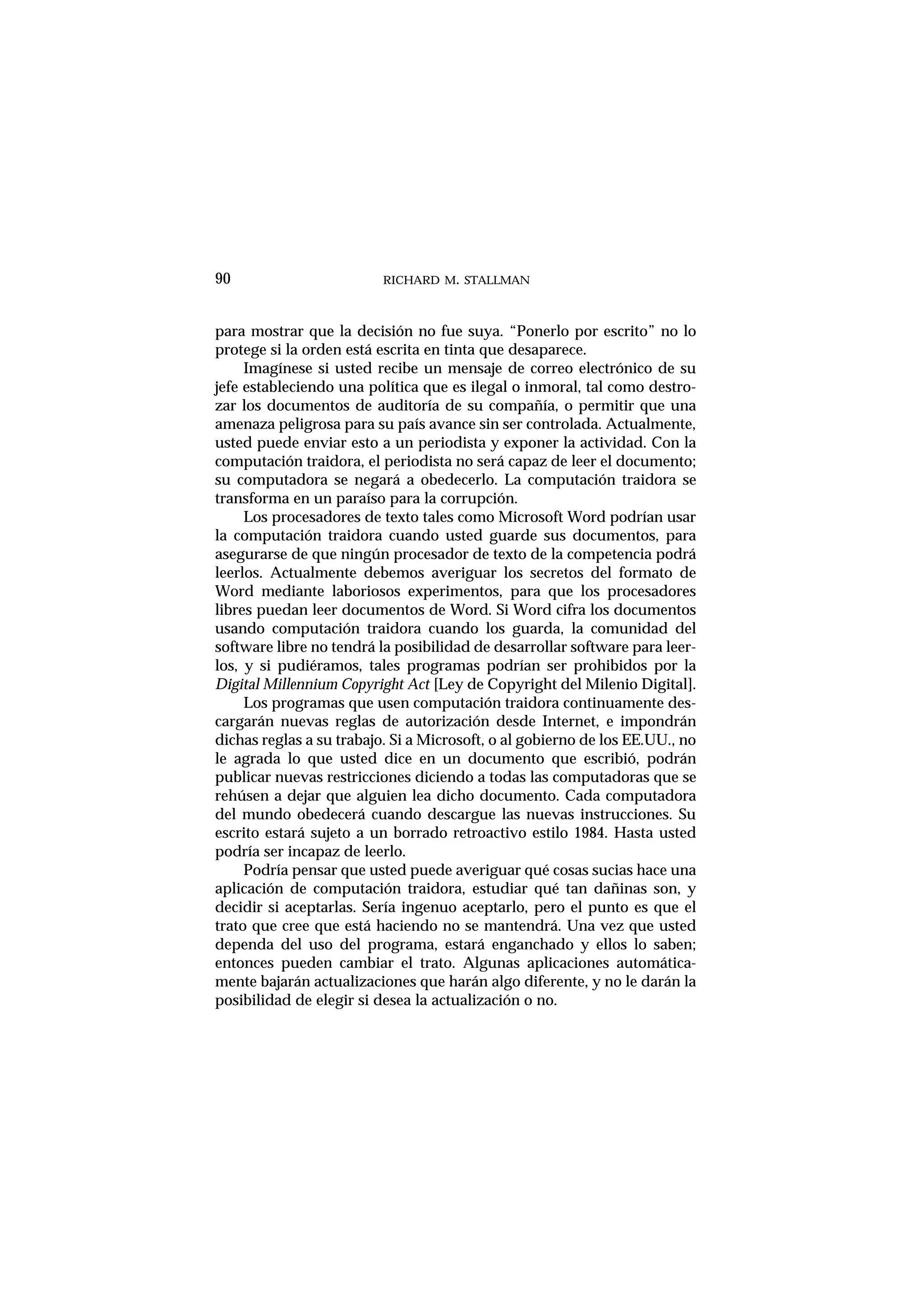 RICHARD M. STALLMAN
para mostrar que la decisión no fue suya. “Ponerlo por escrito” no lo
protege si la orden está escrita en tinta que desaparece.
Imagínese si usted recibe un mensaje de correo electrónico de su
jefe estableciendo una política que es ilegal o inmoral, tal como destro-
zar los documentos de auditoría de su compañía, o permitir que una
amenaza peligrosa para su país avance sin ser controlada. Actualmente,
usted puede enviar esto a un periodista y exponer la actividad. Con la
computación traidora, el periodista no será capaz de leer el documento;
su computadora se negará a obedecerlo. La computación traidora se
transforma en un paraíso para la corrupción.
Los procesadores de texto tales como Microsoft Word podrían usar
la computación traidora cuando usted guarde sus documentos, para
asegurarse de que ningún procesador de texto de la competencia podrá
leerlos. Actualmente debemos averiguar los secretos del formato de
Word mediante laboriosos experimentos, para que los procesadores
libres puedan leer documentos de Word. Si Word cifra los documentos
usando computación traidora cuando los guarda, la comunidad del
software libre no tendrá la posibilidad de desarrollar software para leer-
los, y si pudiéramos, tales programas podrían ser prohibidos por la
Digital Millennium Copyright Act [Ley de Copyright del Milenio Digital].
Los programas que usen computación traidora continuamente des-
cargarán nuevas reglas de autorización desde Internet, e impondrán
dichas reglas a su trabajo. Si a Microsoft, o al gobierno de los EE.UU., no
le agrada lo que usted dice en un documento que escribió, podrán
publicar nuevas restricciones diciendo a todas las computadoras que se
rehúsen a dejar que alguien lea dicho documento. Cada computadora
del mundo obedecerá cuando descargue las nuevas instrucciones. Su
escrito estará sujeto a un borrado retroactivo estilo 1984. Hasta usted
podría ser incapaz de leerlo.
Podría pensar que usted puede averiguar qué cosas sucias hace una
aplicación de computación traidora, estudiar qué tan dañinas son, y
decidir si aceptarlas. Sería ingenuo aceptarlo, pero el punto es que el
trato que cree que está haciendo no se mantendrá. Una vez que usted
dependa del uso del programa, estará enganchado y ellos lo saben;
entonces pueden cambiar el trato. Algunas aplicaciones automática-
mente bajarán actualizaciones que harán algo diferente, y no le darán la
posibilidad de elegir si desea la actualización o no.
90
 