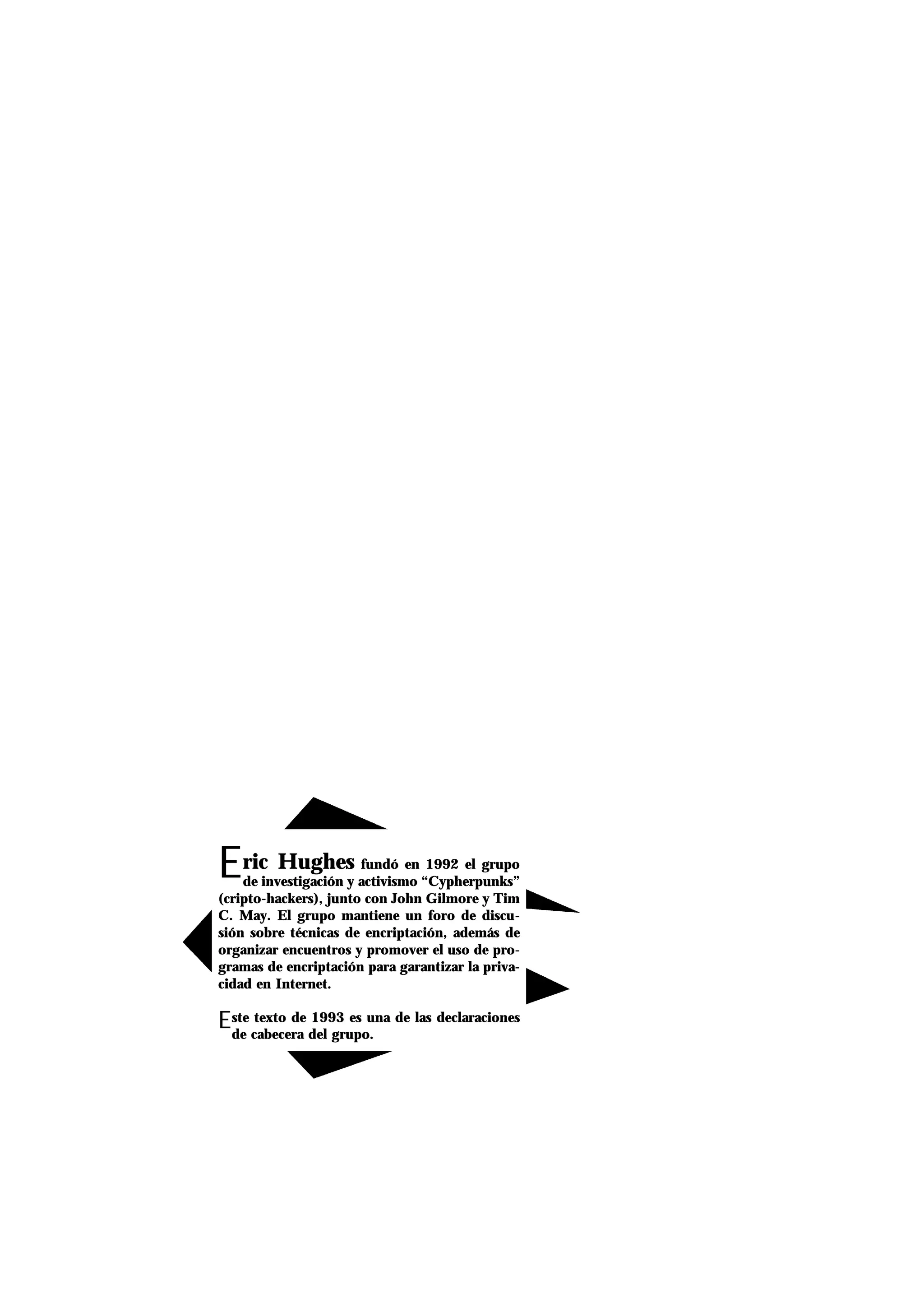 Eric Hughes fundó en 1992 el grupo
de investigación y activismo “Cypherpunks”
(cripto-hackers), junto con John Gilmore y Tim
C. May. El grupo mantiene un foro de discu-
sión sobre técnicas de encriptación, además de
organizar encuentros y promover el uso de pro-
gramas de encriptación para garantizar la priva-
cidad en Internet.
Este texto de 1993 es una de las declaraciones
de cabecera del grupo.
 