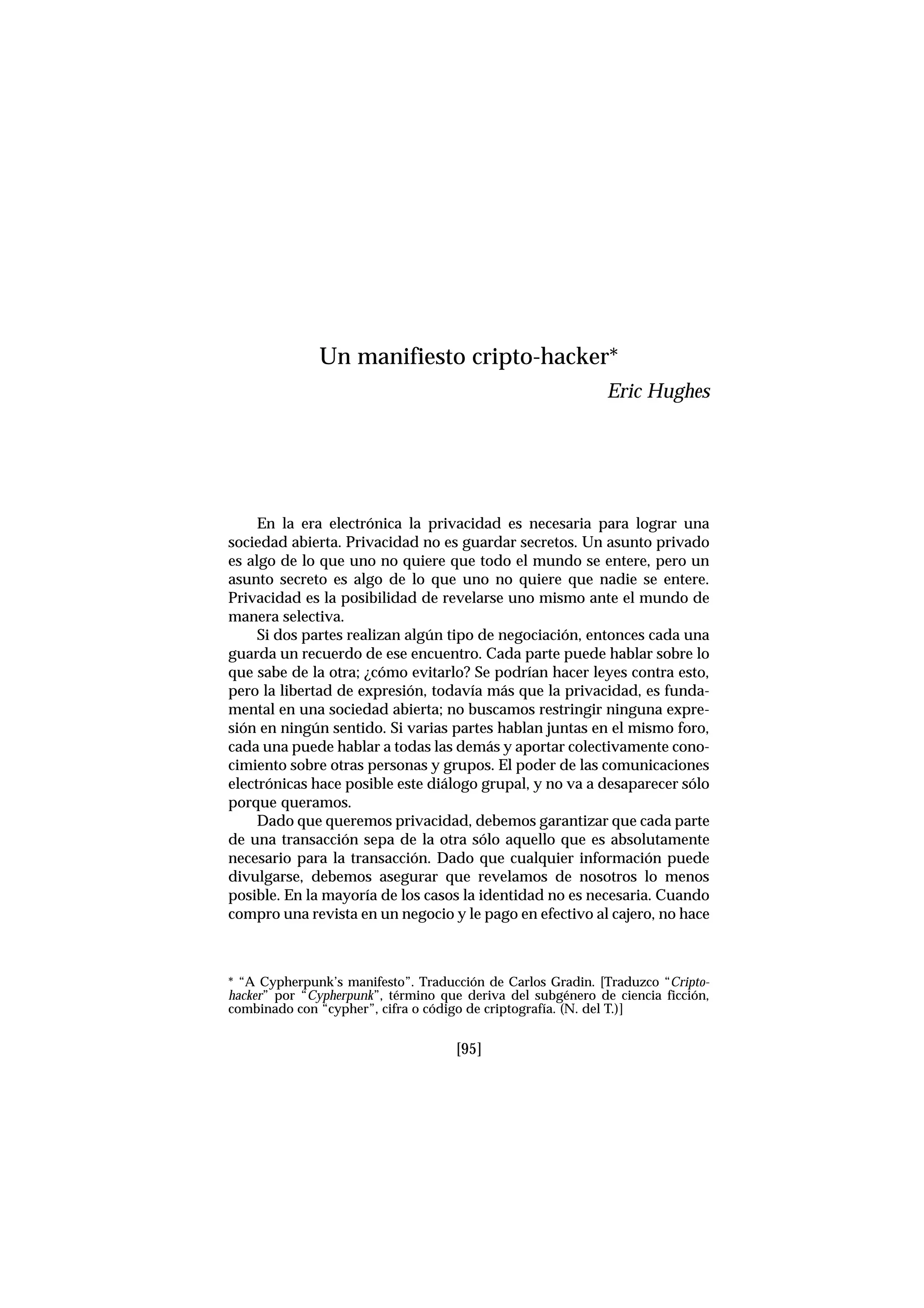 En la era electrónica la privacidad es necesaria para lograr una
sociedad abierta. Privacidad no es guardar secretos. Un asunto privado
es algo de lo que uno no quiere que todo el mundo se entere, pero un
asunto secreto es algo de lo que uno no quiere que nadie se entere.
Privacidad es la posibilidad de revelarse uno mismo ante el mundo de
manera selectiva.
Si dos partes realizan algún tipo de negociación, entonces cada una
guarda un recuerdo de ese encuentro. Cada parte puede hablar sobre lo
que sabe de la otra; ¿cómo evitarlo? Se podrían hacer leyes contra esto,
pero la libertad de expresión, todavía más que la privacidad, es funda-
mental en una sociedad abierta; no buscamos restringir ninguna expre-
sión en ningún sentido. Si varias partes hablan juntas en el mismo foro,
cada una puede hablar a todas las demás y aportar colectivamente cono-
cimiento sobre otras personas y grupos. El poder de las comunicaciones
electrónicas hace posible este diálogo grupal, y no va a desaparecer sólo
porque queramos.
Dado que queremos privacidad, debemos garantizar que cada parte
de una transacción sepa de la otra sólo aquello que es absolutamente
necesario para la transacción. Dado que cualquier información puede
divulgarse, debemos asegurar que revelamos de nosotros lo menos
posible. En la mayoría de los casos la identidad no es necesaria. Cuando
compro una revista en un negocio y le pago en efectivo al cajero, no hace
[95]
Un manifiesto cripto-hacker*
Eric Hughes
* “A Cypherpunk’s manifesto”. Traducción de Carlos Gradin. [Traduzco “Cripto-
hacker” por “Cypherpunk”, término que deriva del subgénero de ciencia ficción,
combinado con “cypher”, cifra o código de criptografía. (N. del T.)]
 