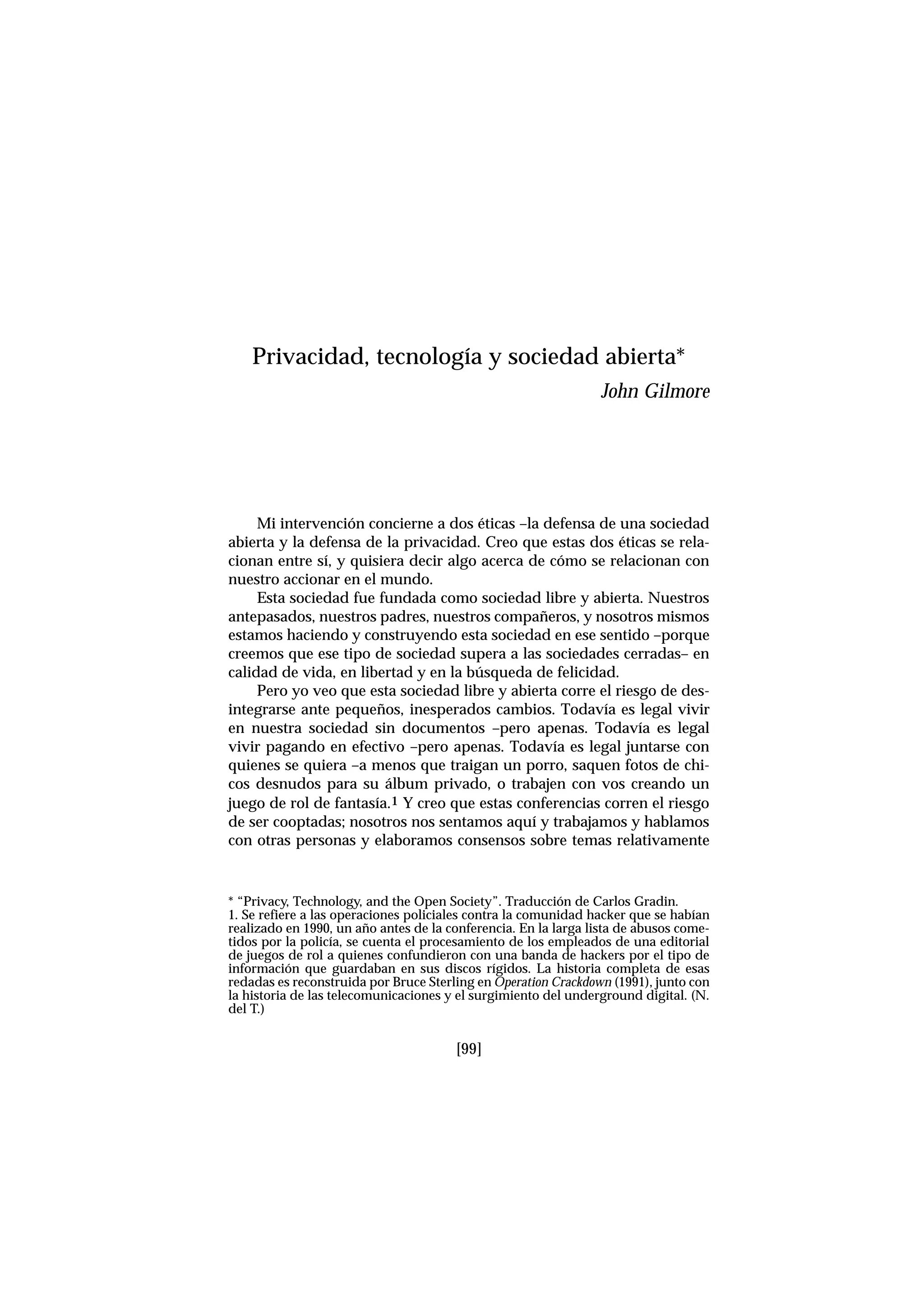 Mi intervención concierne a dos éticas –la defensa de una sociedad
abierta y la defensa de la privacidad. Creo que estas dos éticas se rela-
cionan entre sí, y quisiera decir algo acerca de cómo se relacionan con
nuestro accionar en el mundo.
Esta sociedad fue fundada como sociedad libre y abierta. Nuestros
antepasados, nuestros padres, nuestros compañeros, y nosotros mismos
estamos haciendo y construyendo esta sociedad en ese sentido –porque
creemos que ese tipo de sociedad supera a las sociedades cerradas– en
calidad de vida, en libertad y en la búsqueda de felicidad.
Pero yo veo que esta sociedad libre y abierta corre el riesgo de des-
integrarse ante pequeños, inesperados cambios. Todavía es legal vivir
en nuestra sociedad sin documentos –pero apenas. Todavía es legal
vivir pagando en efectivo –pero apenas. Todavía es legal juntarse con
quienes se quiera –a menos que traigan un porro, saquen fotos de chi-
cos desnudos para su álbum privado, o trabajen con vos creando un
juego de rol de fantasía.1 Y creo que estas conferencias corren el riesgo
de ser cooptadas; nosotros nos sentamos aquí y trabajamos y hablamos
con otras personas y elaboramos consensos sobre temas relativamente
[99]
Privacidad, tecnología y sociedad abierta*
John Gilmore
* “Privacy, Technology, and the Open Society”. Traducción de Carlos Gradin.
1. Se refiere a las operaciones policiales contra la comunidad hacker que se habían
realizado en 1990, un año antes de la conferencia. En la larga lista de abusos come-
tidos por la policía, se cuenta el procesamiento de los empleados de una editorial
de juegos de rol a quienes confundieron con una banda de hackers por el tipo de
información que guardaban en sus discos rígidos. La historia completa de esas
redadas es reconstruida por Bruce Sterling en Operation Crackdown (1991), junto con
la historia de las telecomunicaciones y el surgimiento del underground digital. (N.
del T.)
 