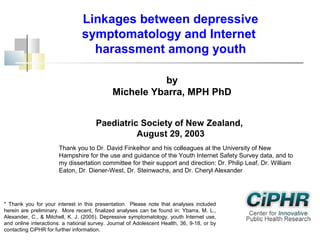Linkages between depressive
symptomatology and Internet
harassment among youth
by
Michele Ybarra, MPH PhD
Paediatric Society of New Zealand,
August 29, 2003
Thank you to Dr. David Finkelhor and his colleagues at the University of New
Hampshire for the use and guidance of the Youth Internet Safety Survey data, and to
my dissertation committee for their support and direction: Dr. Philip Leaf, Dr. William
Eaton, Dr. Diener-West, Dr. Steinwachs, and Dr. Cheryl Alexander

* Thank you for your interest in this presentation. Please note that analyses included
herein are preliminary. More recent, finalized analyses can be found in: Ybarra, M. L.,
Alexander, C., & Mitchell, K. J. (2005). Depressive symptomatology, youth Internet use,
and online interactions: a national survey. Journal of Adolescent Health, 36, 9-18, or by
contacting CiPHR for further information.

 