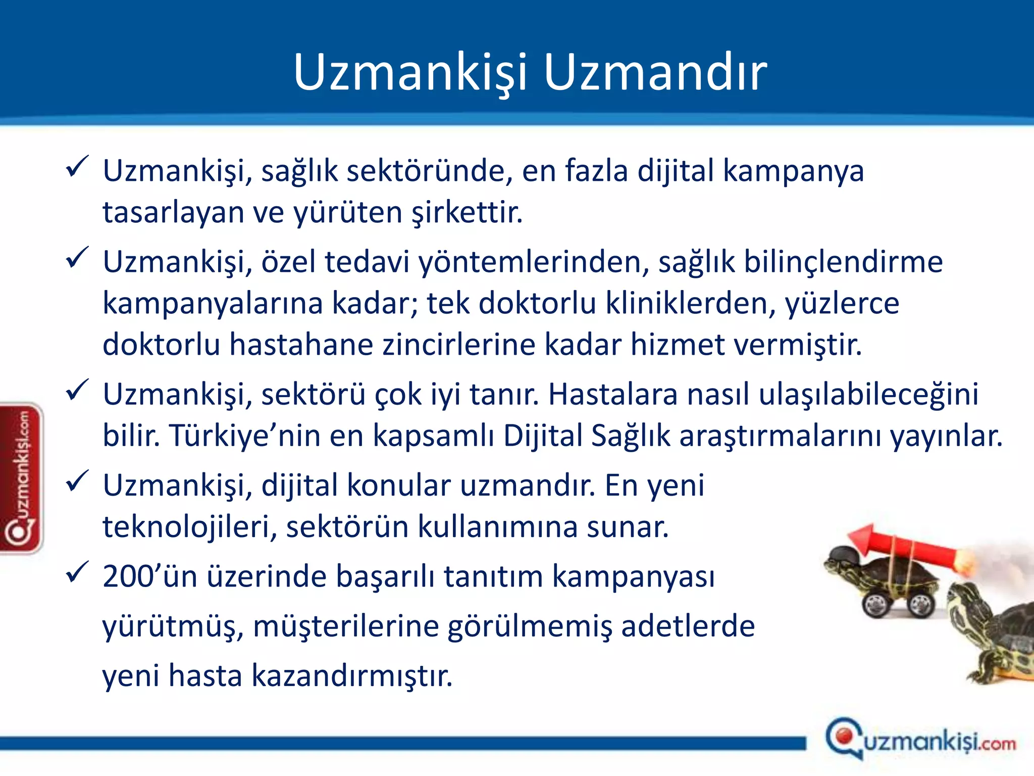 Uzmankişi Uzmandır
 Uzmankişi, sağlık sektöründe, en fazla dijital kampanya
  tasarlayan ve yürüten şirkettir.
 Uzmankişi, özel tedavi yöntemlerinden, sağlık bilinçlendirme
  kampanyalarına kadar; tek doktorlu kliniklerden, yüzlerce
  doktorlu hastahane zincirlerine kadar hizmet vermiştir.
 Uzmankişi, sektörü çok iyi tanır. Hastalara nasıl ulaşılabileceğini
  bilir. Türkiye’nin en kapsamlı Dijital Sağlık araştırmalarını yayınlar.
 Uzmankişi, dijital konular uzmandır. En yeni
  teknolojileri, sektörün kullanımına sunar.
 200’ün üzerinde başarılı tanıtım kampanyası
  yürütmüş, müşterilerine görülmemiş adetlerde
  yeni hasta kazandırmıştır.
 
