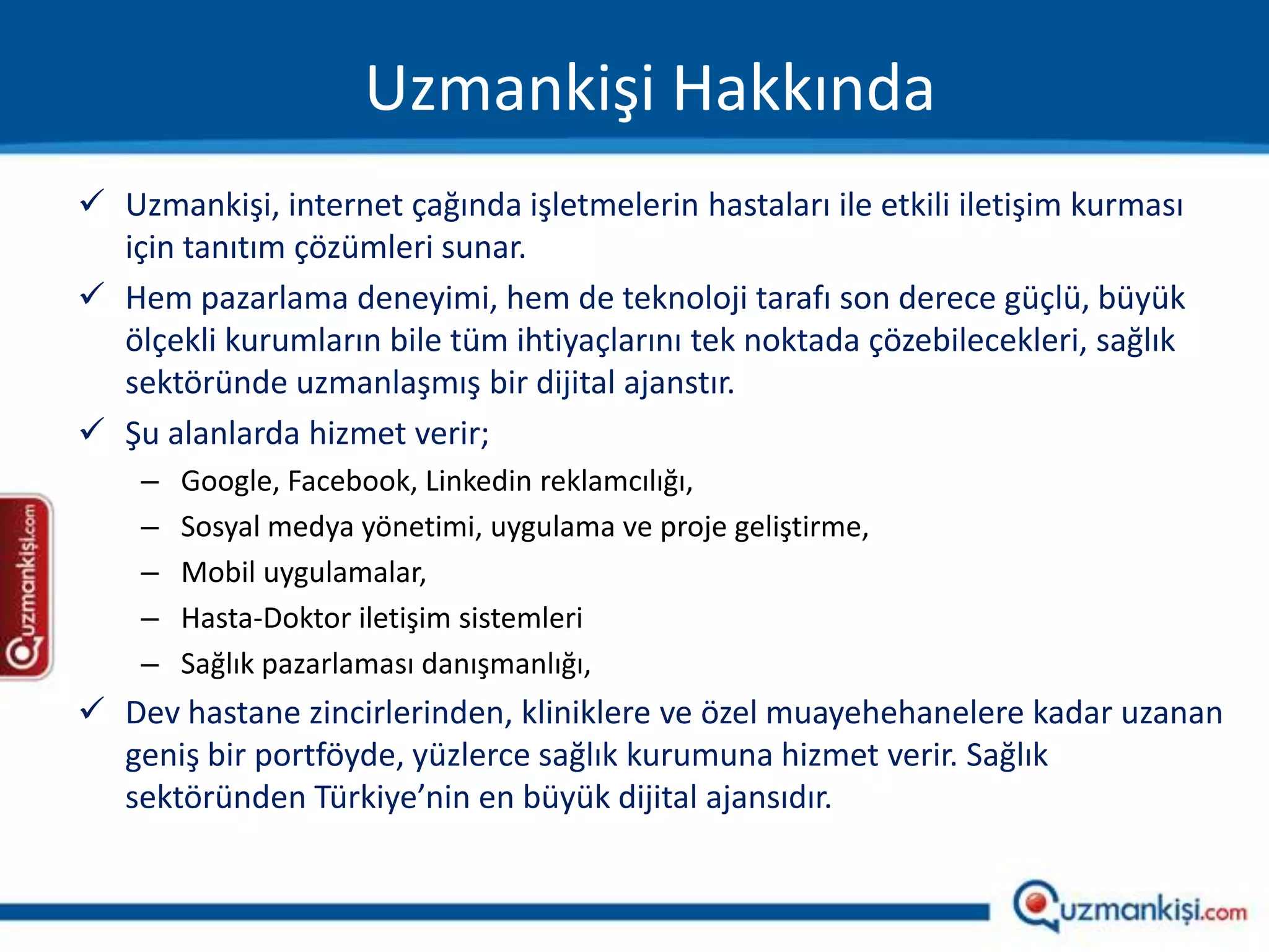 Uzmankişi Hakkında
 Uzmankişi, internet çağında işletmelerin hastaları ile etkili iletişim kurması
  için tanıtım çözümleri sunar.
 Hem pazarlama deneyimi, hem de teknoloji tarafı son derece güçlü, büyük
  ölçekli kurumların bile tüm ihtiyaçlarını tek noktada çözebilecekleri, sağlık
  sektöründe uzmanlaşmış bir dijital ajanstır.
 Şu alanlarda hizmet verir;
    –   Google, Facebook, Linkedin reklamcılığı,
    –   Sosyal medya yönetimi, uygulama ve proje geliştirme,
    –   Mobil uygulamalar,
    –   Hasta-Doktor iletişim sistemleri
    –   Sağlık pazarlaması danışmanlığı,
 Dev hastane zincirlerinden, kliniklere ve özel muayehehanelere kadar uzanan
  geniş bir portföyde, yüzlerce sağlık kurumuna hizmet verir. Sağlık
  sektöründen Türkiye’nin en büyük dijital ajansıdır.
 