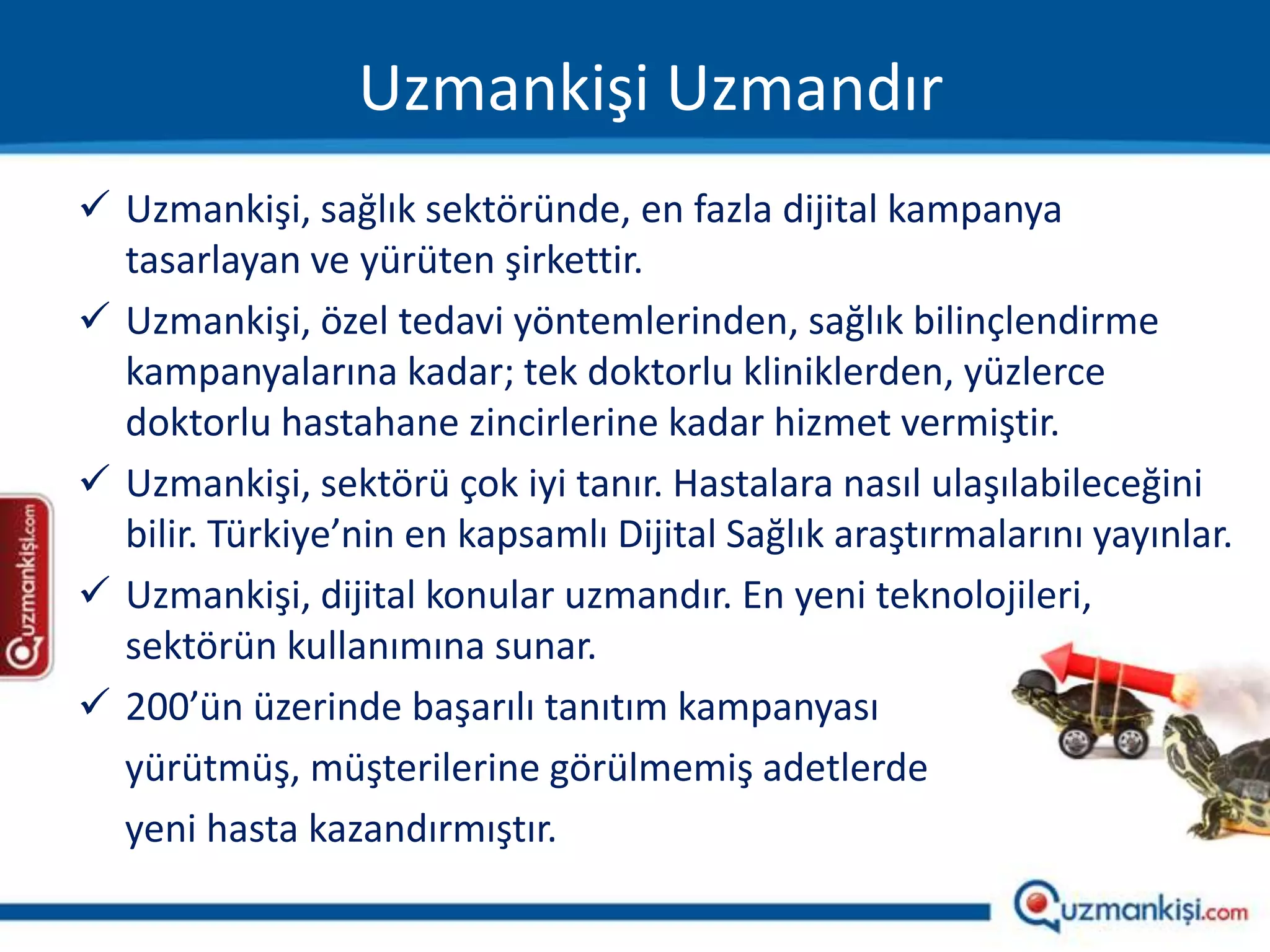 Uzmankişi Uzmandır
 Uzmankişi, sağlık sektöründe, en fazla dijital kampanya
  tasarlayan ve yürüten şirkettir.
 Uzmankişi, özel tedavi yöntemlerinden, sağlık bilinçlendirme
  kampanyalarına kadar; tek doktorlu kliniklerden, yüzlerce
  doktorlu hastahane zincirlerine kadar hizmet vermiştir.
 Uzmankişi, sektörü çok iyi tanır. Hastalara nasıl ulaşılabileceğini
  bilir. Türkiye’nin en kapsamlı Dijital Sağlık araştırmalarını yayınlar.
 Uzmankişi, dijital konular uzmandır. En yeni teknolojileri,
  sektörün kullanımına sunar.
 200’ün üzerinde başarılı tanıtım kampanyası
  yürütmüş, müşterilerine görülmemiş adetlerde
  yeni hasta kazandırmıştır.
 