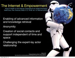 The Internet & Empowerment
           Korp P. Health on the Internet: Implications for Health Promotion
        Health Educ. Res. (February 2006) 21 (1): 78-86. doi: 10.1093/her/cyh043




      Enabling of advanced information
      and knowledge retrieval
      Anonymity
      Creation of social contacts and
      support independent of time and
      space
      Challenging the expert-lay actor
      relationship

                                                                                          Image credit
                                                           “Taking the World by Storm” by JD Hancock,
                         http://www.ﬂickr.com/photos/jdhancock/3578558776/in/set-72157618524893239

Friday, March 22, 13
 