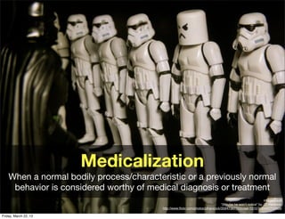 Medicalization
    When a normal bodily process/characteristic or a previously normal
     behavior is considered worthy of medical diagnosis or treatment
                                                                                                            Image credit
                                                                                “(Maybe he won’t notice" by JD Hancock,
                                          http://www.ﬂickr.com/photos/jdhancock/3594736770/in/set-72157630447715866/

Friday, March 22, 13
 
