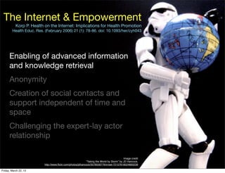 The Internet & Empowerment
           Korp P. Health on the Internet: Implications for Health Promotion
        Health Educ. Res. (February 2006) 21 (1): 78-86. doi: 10.1093/her/cyh043




      Enabling of advanced information
      and knowledge retrieval
      Anonymity
      Creation of social contacts and
      support independent of time and
      space
      Challenging the expert-lay actor
      relationship

                                                                                          Image credit
                                                           “Taking the World by Storm” by JD Hancock,
                         http://www.ﬂickr.com/photos/jdhancock/3578558776/in/set-72157618524893239

Friday, March 22, 13
 