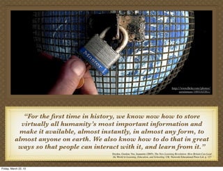 http://www.ﬂickr.com/photos/
                                                                                                    azrainman/1003163361/




             “For the ﬁrst time in history, we know now how to store
            virtually all humanity’s most important information and
           make it available, almost instantly, in almost any form, to
          almost anyone on earth. We also know how to do that in great
           ways so that people can interact with it, and learn from it.”
                                         Dryden, Gordon; Vos, Jeannette (2005). The New Learning Revolution: How Britain Can Lead
                                         the World in Learning, Education, and Schooling. UK: Network Educational Press Ltd. p. 127



Friday, March 22, 13
 