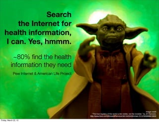 Search
       the Internet for
   health information,
   I can. Yes, hmmm.

            ~80% ﬁnd the health
           information they need
             Pew Internet & American Life Project




                                                                                                                             Image credit
                                                       “The true mystery of the world is the visible, not the invisible.” by JD Hancock,
                                                    http://www.ﬂickr.com/photos/jdhancock/5813423429/in/set-72157626898819900

Friday, March 22, 13
 
